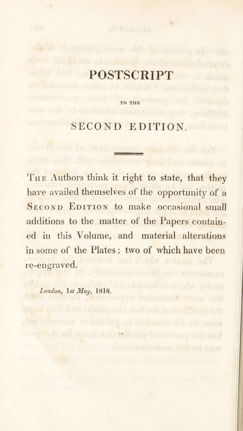 POSTSCRIPT TO THE SECOND EDITION, The Authors think it right to state, that they have availed themselves of the opportunity of a Second Edition to make occasional small additions to the matter of the Papers contain- ed in this Volume, and material alterations in some of the Plates; two of which have been re-engraved. London, lsf May, 1818.