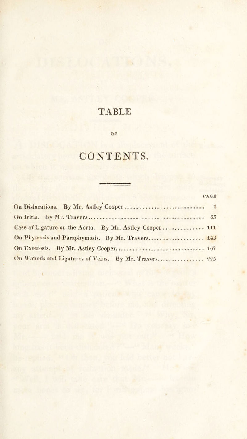 I TABLE OF CONTENTS. PAGE « Ob Dislocations. By Mr. Astley Cooper » 1 On Iritis. By Mr. Travers ..................... ......... ........ 65 Case of Ligature on the Aorta. By Mr. Astley Cooper Ill On Phymosis and Paraphymosis. By Mr. Travers 143 On Exostosis. By Mr. Astley Cooper............... 167 On Wounds and Ligatures of Veins. By Mr. Travers... 225