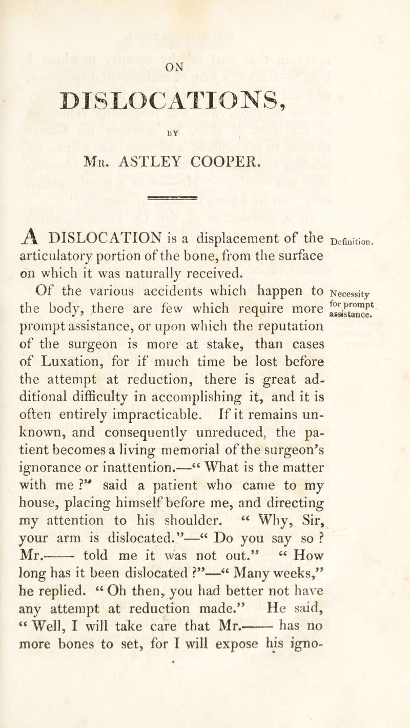 ON DISLOCATIONS, BY Mu. ASTLEY COOPER. A DISLOCATION is a displacement of the articulatory portion of the bone, from the surface on which it was naturally received. Of the various accidents which happen to the body, there are few which require more prompt assistance, or upon which the reputation of the surgeon is more at stake, than cases of Luxation, for if much time be lost before the attempt at reduction, there is great ad~ ditional difficulty in accomplishing it, and it is often entirely impracticable. If it remains un- known, and consequently unreduced, the pa- tient becomes a living memorial of the surgeon’s ignorance or inattention.—66 What is the matter with me ?” said a patient who came to my house, placing himself before me, and directing my attention to his shoulder. Why, Sir, your arm is dislocated.”—u Do you say so ? Mr.--— told me it was not out.” C6 How long has it been dislocated ’“ Many weeks,” he replied. &lt;c Oh then,, you had better not have any attempt at reduction made.” He said, cc Well, I will take care that Mr.— has no more bones to set, for I will expose his igno- Definition. Necessity for prompt assistance.