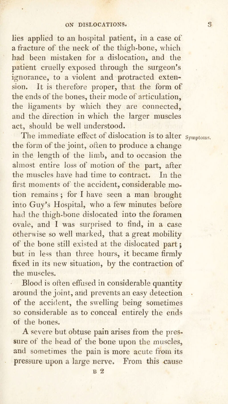 lies applied to an hospital patient, in a case of a fracture of the neck of the thigh-bone, which had been mistaken for a dislocation, and the patient cruelly exposed through the surgeon’s ignorance, to a violent and protracted exten- sion. It is therefore proper, that the form of the ends of the bones, their mode of articulation, the ligaments by which they are connected, and the direction in which the larger muscles act, should be well understood. The immediate effect of dislocation is to alter the form of the joint, often to produce a change in the length of the limb, and to occasion the almost entire loss of motion of the part, after the muscles have had time to contract. In the first moments of the accident, considerable mo- tion remains ; for I have seen a man brought into Guy’s Hospital, who a few minutes before had the thigh-bone dislocated into the foramen ovale, and I was surprised to find, in a case otherwise so well marked, that a great mobility of the bone still existed at the dislocated part; but in less than three hours, it became firmly fixed in its new situation, by the contraction of the muscles. Blood is often effused in considerable quantity around the joint, and prevents an easy detection of the accident, the swelling being sometimes so considerable as to conceal entirely the ends of the bones. A severe but obtuse pain arises from the pres- sure of the head of the bone upon the muscles, and sometimes the pain is more acute from its pressure upon a large nerve. From this cause b 2 Symptoms.