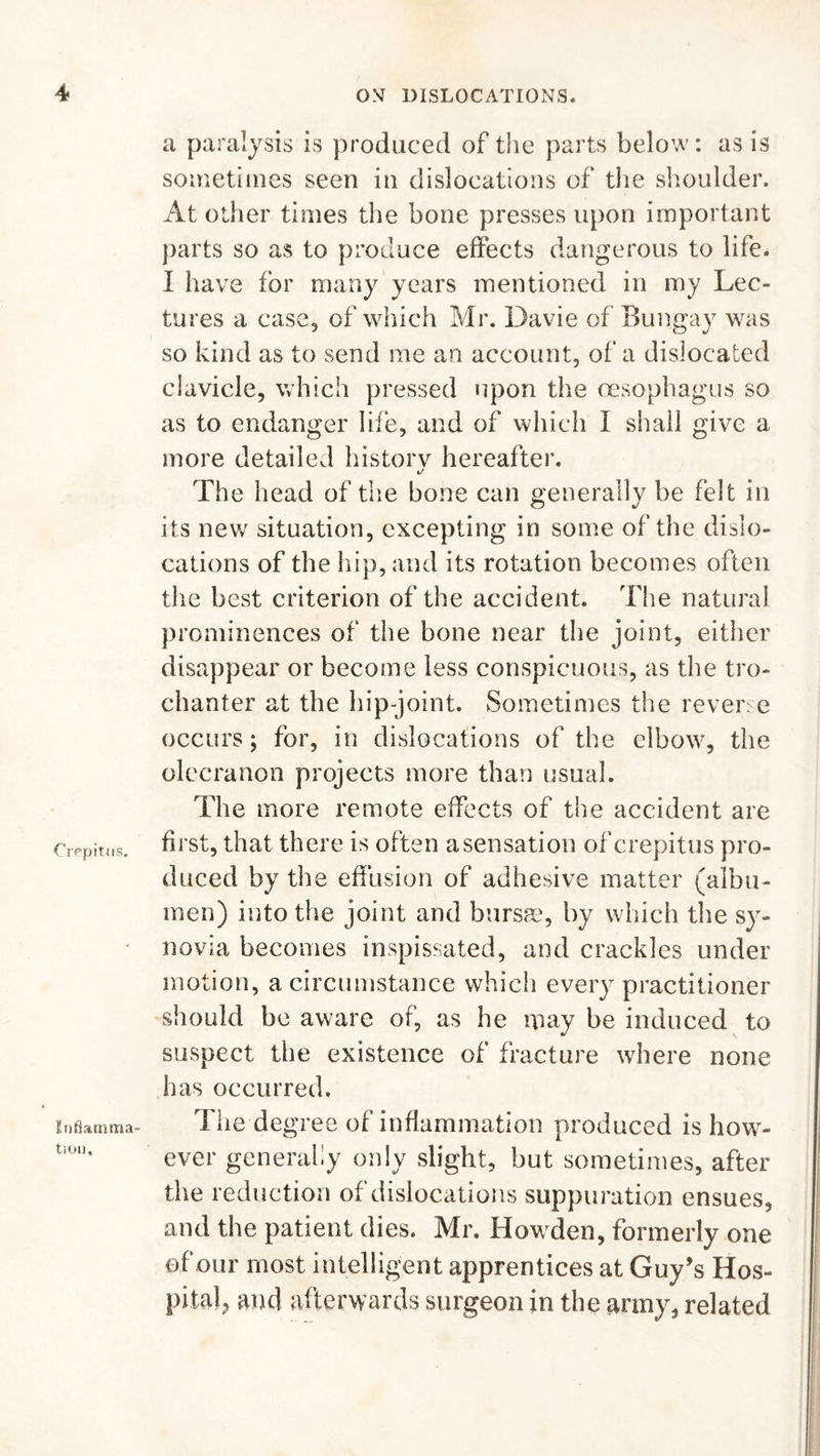 Crepitus. Inflamma- tion, a paralysis is produced of the parts below: as is sometimes seen in dislocations of the shoulder. At other times the bone presses upon important parts so as to produce effects dangerous to life. I have for many years mentioned in my Lec- tures a case, of which Mr. Davie of Bungay was so kind as to send me an account, of a dislocated clavicle, which pressed upon the oesophagus so as to endanger life, and of which I shall give a more detailed historv hereafter. •/ The head of the bone can generally be felt in its new situation, excepting in some of the dislo- cations of the hip, and its rotation becomes often the best criterion of the accident. The natural prominences of the bone near the joint, either disappear or become less conspicuous, as the tro- chanter at the hip-joint. Sometimes the reverse occurs; for, in dislocations of the elbow, the olecranon projects more than usual. The more remote effects of the accident are first, that there is often a sensation of crepitus pro- duced by the effusion of adhesive matter (albu- men) into the joint and bursm, by which the sy- novia becomes inspissated, and crackles under motion, a circumstance which every practitioner should be aware of, as he may be induced to suspect the existence of fracture where none has occurred. The degree of inflammation produced is how- ever generally only slight, but sometimes, after the reduction of dislocations suppuration ensues, and the patient dies. Mr. Howden, formerly one of our most intelligent apprentices at Guy’s Hos- pital, and afterwards surgeon in the army, related