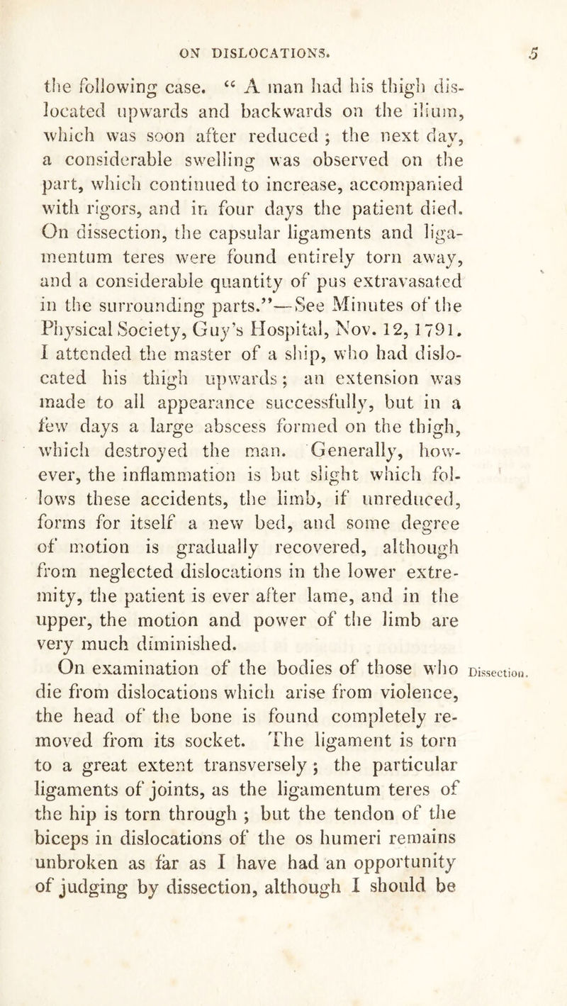 the following case. cc A man had his thigh dis- located upwards and backwards on the ilium, which was soon after reduced ; the nest day, a considerable swelling was observed on the part, which continued to increase, accompanied with rigors, and in four days the patient died. On dissection, the capsular ligaments and liga- mentum teres were found entirely torn away, and a considerable quantity of pus extravasated in the surrounding parts.”— See Minutes of the Physical Society, Guy’s Hospital, Nov. 12, 1791. I attended the master of a ship, who had dislo- cated his thigh upwards; an extension was made to all appearance successfully, but in a few days a large abscess formed on the thigh, which destroyed the man. Generally, how- ever, the inflammation is but slight which fol- lows these accidents, the limb, if unreduced, forms for itself a new bed, and some degree of motion is gradually recovered, although from neglected dislocations in the lower extre- mity, the patient is ever after lame, and in the upper, the motion and power of the limb are very much diminished. On examination of the bodies of those who die from dislocations which arise from violence, the head of the bone is found completely re- moved from its socket. The ligament is torn to a great extent transversely ; the particular ligaments of joints, as the ligamentum teres of the hip is tom through ; but the tendon of the biceps in dislocations of the os humeri remains unbroken as far as I have had an opportunity of judging by dissection, although I should be % Dissection,