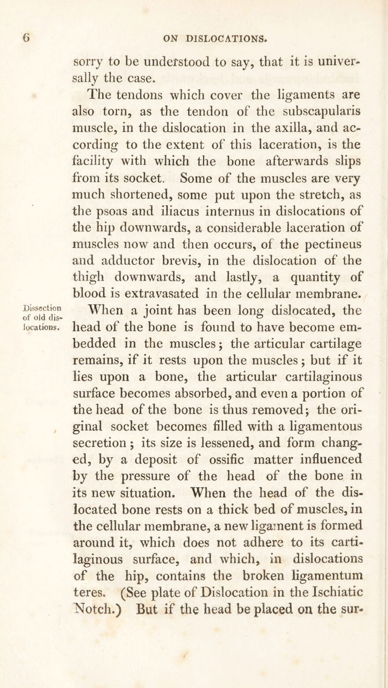 Dissection of old dis- locations. sorry to be understood to say, that it is univer- sally the case. The tendons which cover the ligaments are also torn, as the tendon of the subscapularis muscle, in the dislocation in the axilla, and ac- cording to the extent of this laceration, is the facility with which the bone afterwards slips from its socket. Some of the muscles are very much shortened, some put upon the stretch, as the psoas and iliacus internus in dislocations of the hip downwards, a considerable laceration of muscles now and then occurs, of the pectineus and adductor brevis, in the dislocation of the thigh downwards, and lastly, a quantity of blood is extravasated in the cellular membrane. When a joint has been long dislocated, the head of the bone is found to have become em- bedded in the muscles; the articular cartilage remains, if it rests upon the muscles; but if it lies upon a bone, the articular cartilaginous surface becomes absorbed, and even a portion of the head of the bone is thus removed; the ori- ginal socket becomes filled with a ligamentous secretion; its size is lessened, and form chang- ed, by a deposit of ossific matter influenced by the pressure of the head of the bone in its new situation. When the head of the dis- located bone rests on a thick bed of muscles, in the cellular membrane, a new ligament is formed around it, which does not adhere to its carti- laginous surface, and which, in dislocations of the hip, contains the broken ligamentum teres. (See plate of Dislocation in the Ischiatic Notch.) But if the head be placed on the sur*