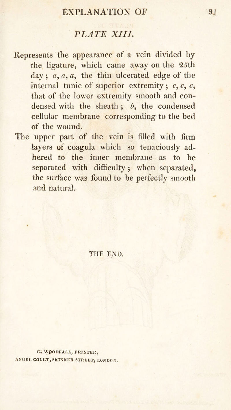 PLATE XIII. Represents the appearance of a vein divided by the ligature, which came away on the 25th day ; a, &lt;2, the thin ulcerated edge of the internal tunic of superior extremity; c, c, c, that of the lower extremity smooth and con- densed with the sheath ; 5, the condensed cellular membrane corresponding to the bed of the wound. The upper part of the vein is filled with firm layers of coagula which so tenaciously ad- hered to the inner membrane as to be separated with difficulty; when separated, the surface was found to be perfectly smooth and natural. THE END. VvpODFALL, PRINTER, ANGEL COURT, SKINNER STREET, LONDON.