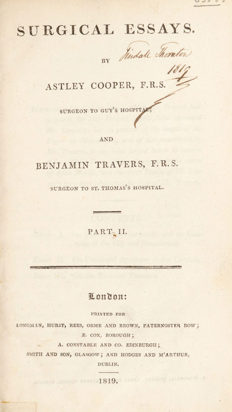 SURGICAL ESSAYS BY /J/f ASTLEY COOPER, F.R.S. SURGEON TO GUY’S H03PIT AND BENJAMIN TRAVERS, F.R.S. SURGEON TO ST, THOMAS7S HOSPITAL. PART II. PRINTED FOR LONGMAN, HURST, REES, ORME AND BROWN, PATERNOSTER ROW; E. COX, BOROUGH ; . A. CONSTABLE AND CO. EDINBURGH ; SMITH AND SON, GLASGOW; AND HODGES AND Mf ARTHUR, DUBLIN. 1819