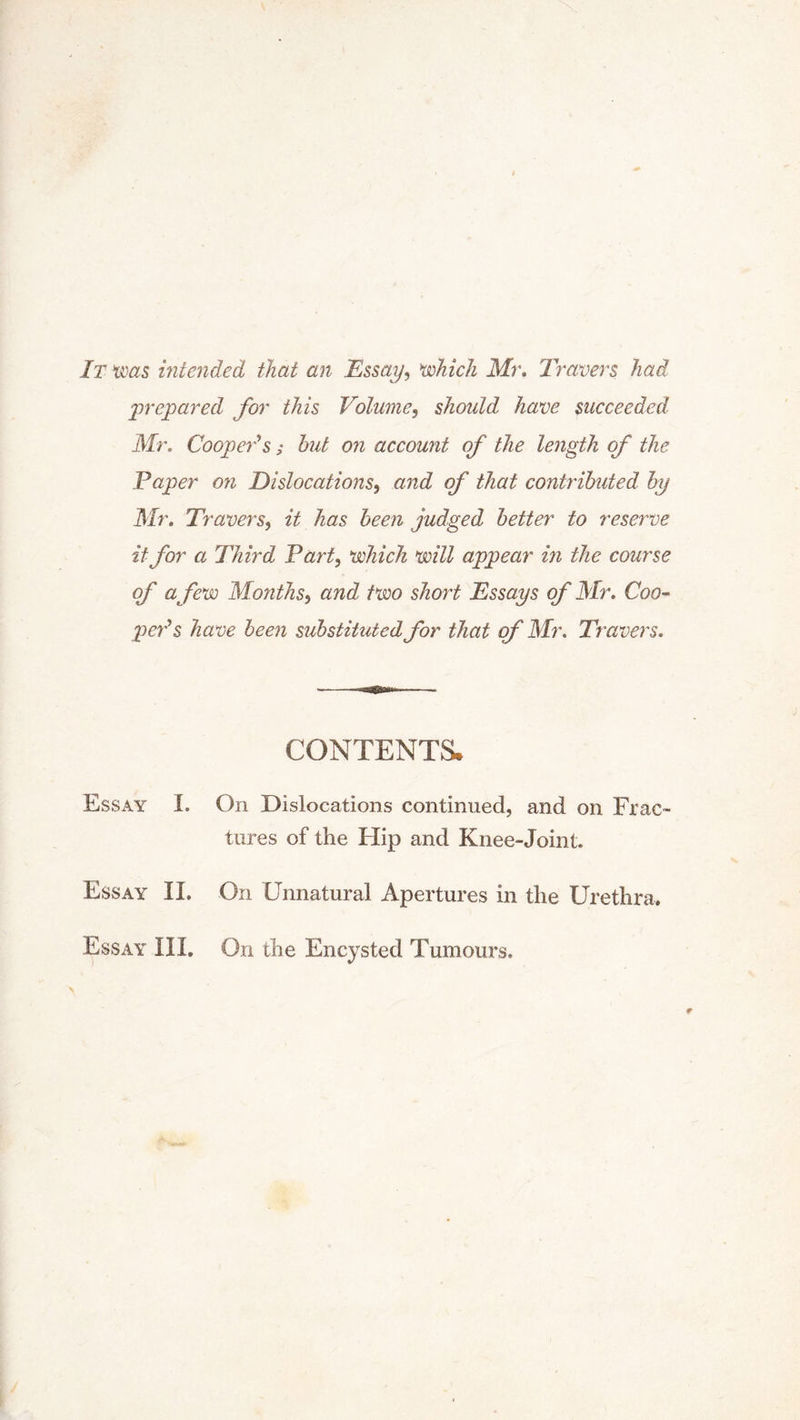 It was intended that an Essay, which Mr. Travers had 'prepared for this Volume, should have succeeded Mr. Coopeds; hut on account of the length of the Paper on Dislocations, and of that contributed by Mr. Travers, it has been judged better to reserve it for a Third Part, which will appear in the course of a few Months, and two short Essays of Mr. Coo- ped s have been substituted for that of Mr. Travers. CONTENTS* Essay I. On Dislocations continued, and on Frac- tures of the Hip and Knee-Joint. Essay II. On Unnatural Apertures in the Urethra. Essay III. On the Encysted Tumours,