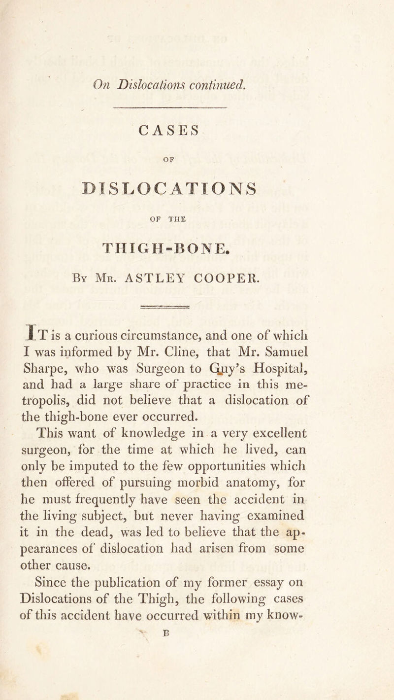 CASES OF DISLOCATIONS OF THE THIGH-BONE. By Mr. ASTLEY COOPER. IT is a curious circumstance, and one of which I was informed by Mr. Cline, that Mr. Samuel Sharpe, who was Surgeon to Qpy’s Hospital, and had a large share of practice in this me- tropolis, did not believe that a dislocation of the thigh-bone ever occurred. This want of knowledge in a very excellent surgeon, for the time at which he lived, can only be imputed to the few opportunities which then offered of pursuing morbid anatomy, for he must frequently have seen the accident in the living subject, but never having examined it in the dead, was led to believe that the ap- pearances of dislocation had arisen from some other cause. Since the publication of my former essay on Dislocations of the Thigh, the following cases of this accident have occurred within my know-