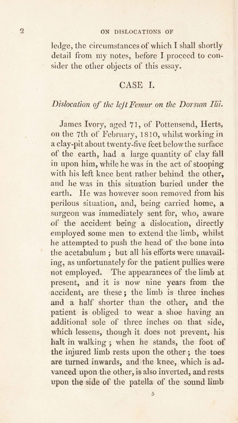 ledge, the circumstances of which I shall shortly detail from my notes, before I proceed to con- sider the other objects of this essay. CASE I. Dislocation of the lejt Femur on the Dorsum Ilii. James Ivory, aged 71, of Pottensend, Herts, on the 7th of February, 1810, whilst working in a clay-pit about twenty-five feet below the surface of the earth, had a large quantity of clay fall in upon him, while he was in the act of stooping with his left knee bent rather behind the other, and lie was in this situation buried under the earth. He was however soon removed from his perilous situation, and, being carried home, a surgeon was immediately sent for, who, aware of the accident being a dislocation, directly employed some men to extend the limb, whilst he attempted to push the head of the bone into the acetabulum ; but all his efforts were unavail- ing, as unfortunately for the patient pullies were not employed. The appearances of the limb at present, and it is now7 nine years from the accident, are these; the limb is three inches and a half shorter than the other, and the patient is obliged to wear a shoe having an additional sole of three inches on that side, which lessens, though it does not prevent, his halt in walking ; when he stands, the foot of the injured limb rests upon the other ; the toes are turned inwards, and the knee, which is ad- vanced upon the other, is also inverted, and rests upon the side of the patella of the sound limb