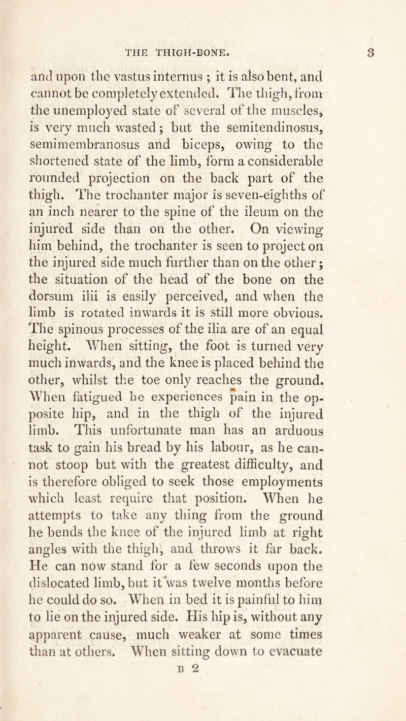 and upon the vastus internus ; it is also bent, and cannot be completely extended. The thigh, from the unemployed state of several of the muscles, is very much wasted; but the semitendinosus, semimembranosus and biceps, owing to the shortened state of the limb, form a considerable rounded projection on the back part of the thigh. The trochanter major is seven-eighths of an inch nearer to the spine of the ileum on the injured side than on the other. On viewing him behind, the trochanter is seen to project on the injured side much further than on the other; the situation of the head of the bone on the dorsum ilii is easily perceived, and when the limb is rotated inwards it is still more obvious. The spinous processes of the ilia are of an equal height. When sitting, the foot is turned very much inwards, and the knee is placed behind the other, whilst the toe only reaches the ground. When fatigued he experiences pain in the op- posite hip, and in the thigh of the injured limb. This unfortunate man has an arduous task to gain his bread by his labour, as he can- not stoop but with the greatest difficulty, and is therefore obliged to seek those employments which least require that position. When he attempts to take any thing from the ground he bends the knee of the injured limb at right angles with the thigh, and throws it far back. He can now stand for a few seconds upon the dislocated limb, but it was twelve months before he could do so. When in bed it is painful to him to lie on the injured side. His hip is, without any apparent cause, much weaker at some times than at others. When sitting down to evacuate B 2