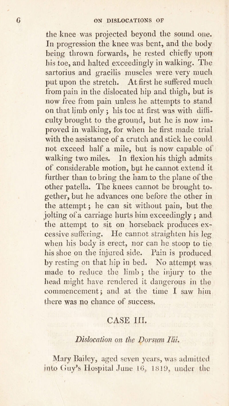 the knee was projected beyond the sound one. In progression the knee was bent, and the body being thrown forwards, he rested chiefly upon his toe, and halted exceedingly in walking. The sartorius and gracilis muscles were very much put upon the stretch. At first he suffered much from pain in the dislocated hip and thigh, but is now free from pain unless he attempts to stand on that limb only ; his toe at first was with diffi- culty brought to the ground, but lie is now im- proved in walking, for when he first made trial with the assistance of a crutch and stick he could not exceed half a mile, but is now capable of walking two miles. In flexion his thigh admits of considerable motion, but he cannot extend it further than to bring the barn to the plane of the other patella. The knees cannot be brought to- gether, but he advances one before the other in the attempt; he can sit without pain, but the jolting of a carriage hurts him exceedingly ; and the attempt to sit on horseback produces ex- cessive suffering. He cannot straighten his leg when his body is erect, nor can he stoop to tie his shoe on the injured side. Pain is produced by resting on that hip in bed. No attempt was made to reduce the limb ; the injury to the head might have rendered it dangerous in the commencement; and at the time I saw him there was no chance of success. CASE III, Dislocation on the Dorsum llii. Mary Bailey, aged seven years, was admitted into Guy’s Hospital June 16, 1819, under the