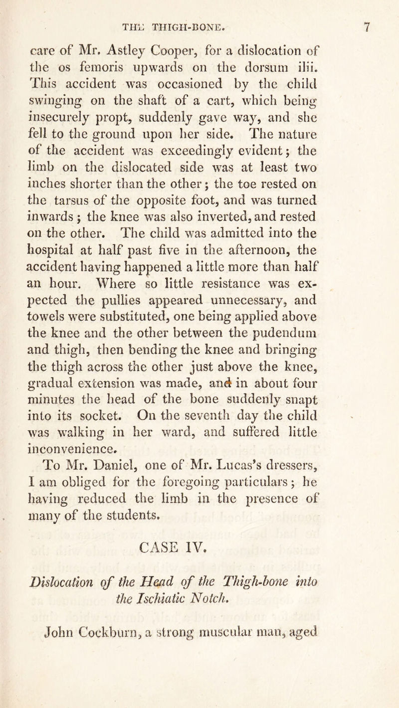 care of Mr. Astley Cooper, for a dislocation of the os femoris upwards on the dorsum ilih This accident was occasioned by the child swinging on the shaft of a cart, which being insecurely propt, suddenly gave way, and she fell to the ground upon her side. The nature of the accident was exceedingly evident; the limb on the dislocated side was at least two inches shorter than the other; the toe rested on the tarsus of the opposite foot, and was turned inwards ; the knee was also inverted, and rested on the other. The child was admitted into the hospital at half past five in the afternoon, the accident having happened a little more than half an hour. Where so little resistance was ex~ pected the pullies appeared unnecessary, and towels were substituted, one being applied above the knee and the other between the pudendum and thigh, then bending the knee and bringing the thigh across the other just above the knee, gradual extension was made, and in about four minutes the head of the bone suddenly snapt into its socket. On the seventh day the child was walking in her ward, and suffered little inconvenience. To Mr. Daniel, one of Mr. 'Lucas’s dressers, I am obliged for the foregoing particulars; he having reduced the limb in the presence of many of the students. CASE IV. Dislocation of the Head of the Thigh-hone into the Ischiatic Notch, John Cockburn, a strong muscular man, aged