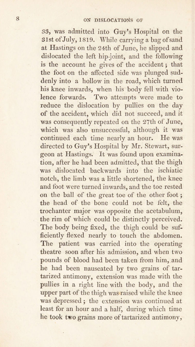 33, was admitted into Guy’s Hospital on the 31 st of J uly, 1819. While carrying a bag of sand at Hastings on the 24th of June, he slipped and dislocated the left hip-joint, and the following is the account he gives of the accident ; that the foot on the affected side was plunged sud- denly into a hollow in the road, which turned his knee inwards, when his body fell with vio- lence forwards. Two attempts were made to reduce the dislocation by pullies on the day of the accident, which did not succeed, and it was consequently repeated on the 27th of June, which was also unsuccessful, although it was continued each time nearly an hour. He was directed to Guy’s Hospital by Mr. Stewart, sur- geon at Hastings. It was found upon examina- tion, after he had been admitted, that the thigh was dislocated backwards into the ischiatic notch, the limb was a little shortened, the knee and foot were turned inwards, and the toe rested on the ball of the great toe of the other foot; the head of the bone could not be felt, the trochanter major was opposite the acetabulum, the rim of which could be distinctly perceived. The body being fixed, the thigh could be suf- ficiently flexed nearly to touch the abdomen. The patient was carried into the operating theatre soon after his admission, and when two pounds of blood had been taken from him, and he had been nauseated by two grains of tar- tarized antimony, extension was made with the * pullies in a right line with the body, and the upper part of the thigh was raised while the knee was depressed; the extension was continued at least for an hour and a half, during which time he took two grains more of tartarized antimony.