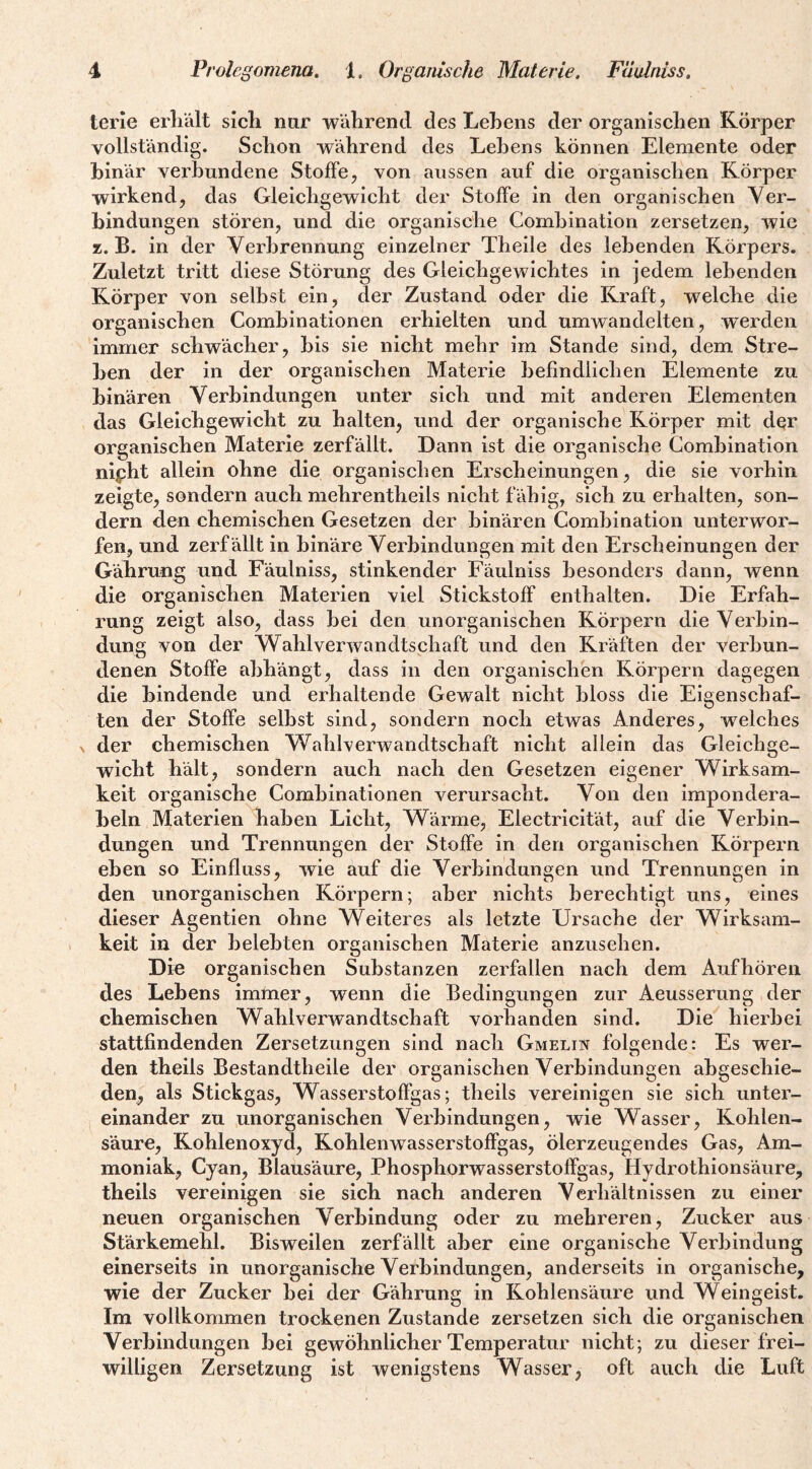 terie erliält sich nur während des Lehens der organischen Körper vollständig. Schon während des Lehens können Elemente oder binär verbundene Stoffe, von aussen auf die organischen Körper wirkend, das Gleichgewicht der Stoffe in den organischen Ver¬ bindungen stören, und die organische Combination zersetzen, wie z. B. in der Verbrennung einzelner Theile des lebenden Körpers. Zuletzt tritt diese Störung des Gleichgewichtes in jedem lebenden Körper von selbst ein, der Zustand oder die Ikraft, welche die organischen Combinationen erhielten und umwandelten, werden immer schwächer, bis sie nicht mehr im Stande sind, dem Stre¬ ben der in der organischen Materie befindlichen Elemente zu binären Verbindungen unter sich und mit anderen Elementen das Gleichgewicht zu halten, und der organische Körper mit dßr organischen Materie zerfällt. Dann ist die organische Combination nipht allein ohne die organischen Erscheinungen, die sie vorhin zeigte, sondern auch mehrentheils nicht fähig, sich zu erhalten, son¬ dern den chemischen Gesetzen der binären Combination unterwor¬ fen, und zerf ällt in binäre Verbindungen mit den Erscheinungen der Gährung und Fäulniss, stinkender Fäulniss besonders dann, wenn die organischen Materien viel Stickstoff enthalten. Die Erfah¬ rung zeigt also, dass bei den unorganischen Körpern die Verbin¬ dung von der Wahlverwandtschaft und den Kräften der verbun¬ denen Stoffe abhängt, dass in den organischen Körpern dagegen die bindende und erhaltende Gewalt nicht bloss die Eigenschaf¬ ten der Stoffe selbst sind, sondern noch etwas Anderes, welches N der chemischen Wahherwandtschaft nicht allein das Gleichge¬ wicht hält, sondern auch nach den Gesetzen eigener Wirksam¬ keit organische Combinationen verursacht. Von den impondera- beln Materien haben Licht, Wärme, Electricität, auf die Verbin¬ dungen und Trennungen der Stoffe in den organischen Körpern eben so Einfluss, wie auf die Verbindungen und Trennungen in den unorganischen Körpern; aber nichts berechtigt uns, eines dieser Agentien ohne Weiteres als letzte Ursache der Wirksam¬ keit in der belebten organischen Materie anzuseben. Die organischen Substanzen zerfallen nach dem Aufhören des Lebens immer, wenn die Bedingungen zur Aeusserung der chemischen Wahlverwandtschaft vorhanden sind. Die hierbei stattfindenden Zersetzungen sind nach Gmelin folgende: Es wer¬ den theils Bestandtheile der organischen Verbindungen abgeschie¬ den^ als Stickgas, Wasserstoffgas; theils vereinigen sie sich unter¬ einander zu unorganischen Verbindungen, wie Wasser, Kohlen¬ säure, Kohlenoxyd, KohleiiAvasserstoffgas, ölerzeugendes Gas, Am¬ moniak, Cyan, Blausäure, Phosphorwasserstolfgas, Hydrothionsäure, theils vereinigen sie sich nach anderen Verhältnissen zu einer neuen organischen Verbindung oder zu mehreren, Zucker aus Stärkemehl. Bisweilen zerfällt aber eine organische Verbindung einerseits in unorganische Verbindungen, anderseits in organische, wie der Zucker bei der Gährung in Kohlensäure und Weingeist. Im vollkommen trockenen Zustande zersetzen sich die organischen Verbindungen bei gewöhnlicher Temperatur nicht; zu dieser frei¬ willigen Zersetzung ist wenigstens Wasser, oft auch die Luft