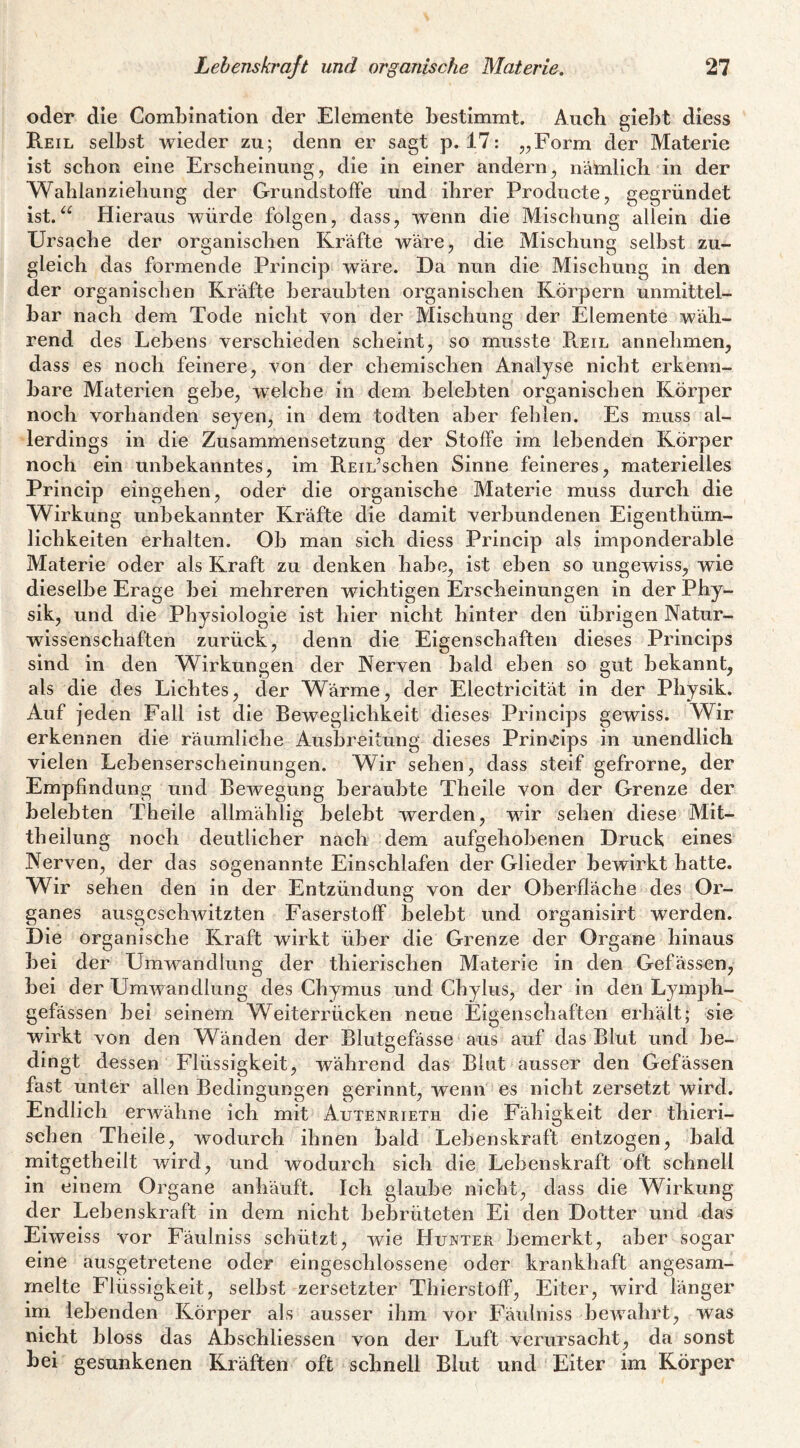 oder die Combination der Elemente bestimmt. Auch giebt diess Reil selbst wieder zu; denn er sagt p. 17: „Form der Materie ist schon eine Erscheinung, die in einer andern, nämlich in der Wahlanziehung der Grundstoffe und ihrer Producte, gegründet ist.Hieraus würde folgen, dass, wenn die Mischung allein die Ursache der organischen Kräfte wäre, die Mischung selbst zu¬ gleich das formende Princip wäre. Da nun die Mischung in den der organischen Kräfte beraubten organischen Körpern unmittel¬ bar nach dem Tode nicht von der Mischung der Elemente wäh¬ rend des Lebens verschieden scheint, so musste Pveil annehmen, dass es noch feinere, von der chemischen Analyse nicht erkenn¬ bare Materien gebe, welche in dem belebten organischen Körper noch vorhanden seyen, in dem todten aber fehlen. Es muss al¬ lerdings in die Zusammensetzung der Stoffe im lebenden Körper noch ein unbekanntes, im REiL’schen Sinne feineres, materielles Princip eingehen, oder die organische Materie muss durch die Wirkung unbekannter Kräfte die damit verbundenen Eigenthüm- lichkeiten erhalten. Ob man sich diess Princip als imponderable Materie oder als Kraft zu denken habe, ist eben so ungewiss, wie dieselbe Erage bei mehreren wichtigen Erscheinungen in der Phy¬ sik, und die Physiologie ist hier nicht hinter den übrigen Natur¬ wissenschaften zurück, denn die Eigenschaften dieses Princips sind in den Wirkungen der Nerven bald eben so gut bekannt, als die des Lichtes, der Wärme, der Electricität in der Physik. Auf jeden Fall ist die Beweglichkeit dieses Princips gewiss. Wir erkennen die räumliche Ausbreitung dieses Prin^cips in unendlich vielen Lebenserscheinungen. Wir sehen, dass steif gefrorne, der Empfindung und Bewegung beraubte Theile von der Grenze der belebten Theile allmählig belebt werden, wir sehen diese Mit¬ theilung noch deutlicher nach dem aufgehobenen Druck eines Nerven, der das sogenannte Einschlafen der Glieder bewirkt hatte. Wir sehen den in der Entzündung von der Oberfläche des Or¬ ganes ausgeschwitzten Faserstoff belebt und organisirt werden. Die organische Kraft wirkt über die Grenze der Organe hinaus bei der Umwandlung der thierischen Materie in den Gefässen, bei der Umwandlung des Chymus und Chylus, der in den Lymph- gefässen bei seinem Weiterrücken neue Eigenschaften erhält; sie wirkt von den Wänden der Blutgefässe aus auf das Blut und be¬ dingt dessen Flüssigkeit, während das Blut ausser den Gefässen fast unter allen Bedingungen gerinnt, wenn es nicht zersetzt wird. Endlich erAvähne ich mit Autenrieth die Fähigkeit der thieri¬ schen Theile, wodurch ihnen bald Lebenskraft entzogen, bald mitgetheilt wird, und wodurch sich die Lebenskraft oft schnell in einem Organe anhäuft. Ich glaube nicht, dass die Wirkung der Lebenskraft in dem nicht bebrüteten Ei den Dotter und das Eiweiss vor Fäulniss schützt, wie Hunter bemerkt, aber sogar eine ausgetretene oder eingeschlossene oder krankhaft angesam¬ melte Flüssigkeit, selbst zersetzter Thierstoff, Eiter, wird länger im lebenden Körper als ausser ihm vor Fäulniss bewahrt, was nicht bloss das Abschliessen von der Luft verursacht, da sonst bei gesunkenen Kräften oft schnell Blut und Eiter im Körper