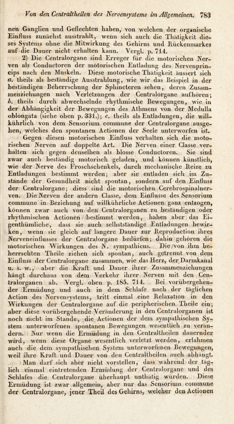 nen Ganglien und Geflecliten haben, von welchen der organische Einfluss zunächst ausstrahlt, wenn sich auch die Thätigkeit die¬ ses Systems ohne die Mitwirkung des Gehirns und Rückenmarkes auf i die Dauer nicht erhalten kann. Vergl. p. 714. 2) Die Centralorgane sind Erreger für die motorischen Ner¬ ven als Conductoren der motorischen Entladung des Nervenprin- cips nach den Muskeln. Diese motorische Thätigkeit äussert sich a. theils als beständige Ausstrahlung, wie wir das Beispiel in der beständigen Beherrschung der Sphincteren sehen, deren Zusam¬ menziehungen nach Verletzungen der Gentralorgane aufhören; h. theils durch abwechselnde rhythmische Bewegungen, wie in der’ Abhängigkeit der Bewegungen des Athmens von der Medulla ohlongata (siehe oben p. 331.); c, theils als Entladungen, die will- kührlich von dem Sensorium commune der Centralorgane ausge¬ hen, welches den spontanen Actionen der Seele unterworfen ist. Gegen diesen motorischen Einfluss verhalten sich die moto¬ rischen Nerven auf doppelte Art. Die Nerven einer Classe ver¬ halten sich gegen denselben als blosse Conductoren. Sie sind zwar auch beständig motorisch geladen, und können künstlich, wie der Nerve des Froschschenkels, durch mechanisqhe Reize zu Entladungen bestimmt werden; aber sie entladen sich im Zu¬ stande der Gesundheit nicht spontan, sondern auf den Einfluss der Centralorgane; diess sind die motorischen Cerebrospinalner¬ ven. Die Nerven der andern Classe, dem Einflüsse des Sensorium commune in. Beziehung auf willkührliche Actionen ganz.!entzogen, können zwar auch von den Centralorganen zu beständigen oder rhythmischen Actionen bestimmt werden, haben aber das Ei- genthümliche, dass sie auch selbstständige Entladungen bewir¬ ken, wenn sie gleich auf längere Dauer zur Reproduction ihres Nerveneinflusses der Centralorgane bedürfen; dahin gehören die motorischen Wirkungen des N. sympathicus. Die/von ihm be¬ herrschten Theile ziehen sich spontan, auch getrennt von deni Einfluss der Centralorgane zusammen, wie das Herz, der Darmkanal u. s. w., aber die Kraft und Dauer ihrer Zusammenziehungen hängt durchaus von dem Verkehr ihrer Nerven mit den Cen¬ tralorganen ab. Vergh oben p. 185. 714. Bei vorübergehen¬ der Ermüdung und auch in dem Schlafe nach der täglichen Action des Nervensystems, tritt einmal eine Relaxation in den Wirkungen der Centralorgane auf die peripherischen Theile ein; aber diese vorübergehende Veränderung in den Centralorganen ist noch nicht im Stande, die Actionen der dem sympathischen Sy¬ stem unterworfenen spontanen Bewegungen wesentlich zu verän¬ dern. Nur wenn die Ermüdung in den Centraltheilen dauernder wird, wenn diese Organe wesentlich verletzt werden, erlahmen auch die dem sympathischen System unterworfenen Bewegungen, weil ihre Kraft und Dauer von den Centraltheilen auch abhängt. Man darf sich aber nicht vorstellen, dass während der täg¬ lich einmal eintretenden Ermüdung der Cenlralorgane und des Schlafes die Centralorgane überhaupt unthätig würden. Diese Ermüdung ist zwar allgemein, aber nur das Sensorium commune der Centralorgane, jener Theil des Gehirns, welcher den Actionen