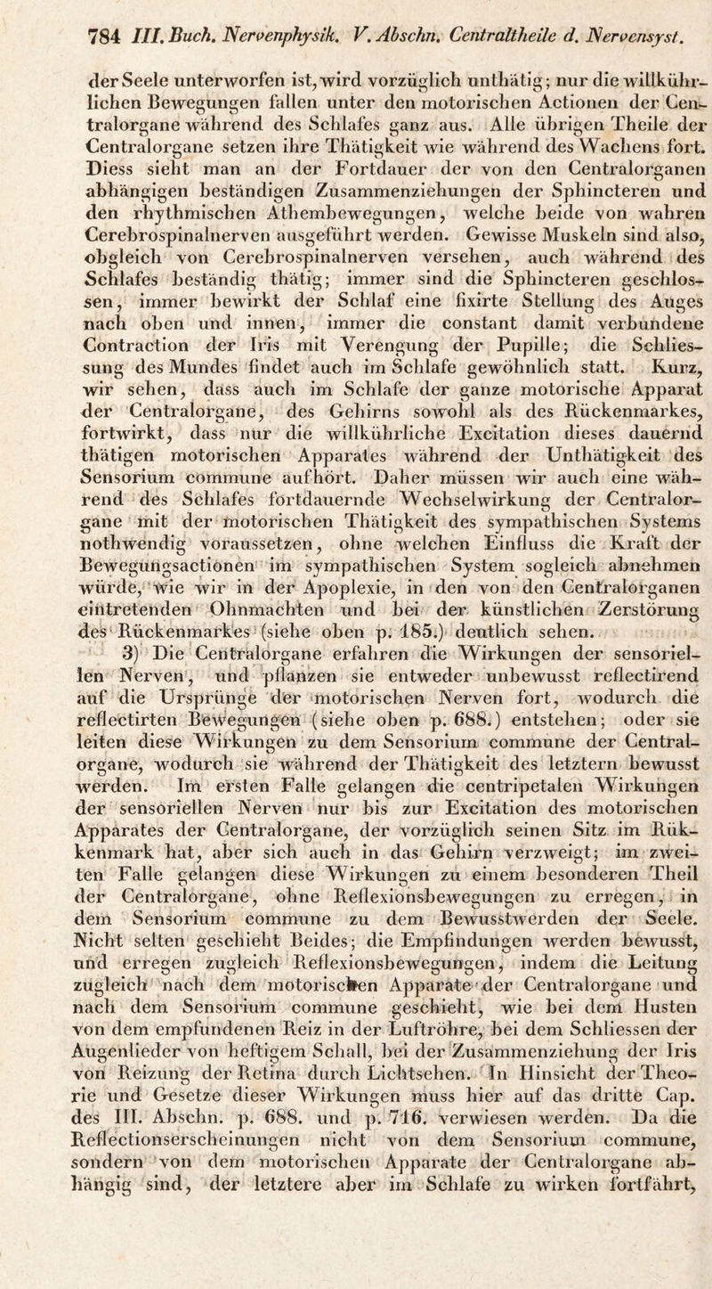 der Seele unterworfen ist, wird vorzüglich unthätig; nur die willkühr- lichen Bewegungen fallen unter den motorischen Actionen der Cen¬ tralorgane während des Schlafes ganz aus. Alle übrigen Theile der Centralorgane setzen ihre Thätigkeit wie während des Wachens fort. Diess sieht man an der Fortdauer der von den Gentralorganen abhängigen beständigen Zusammenziehungen der Sphincteren und den rhythmischen Athembewegungen, welche beide von wahren Cerehrospinalnerven ausgeführt werden. Gewisse Muskeln sind also, obgleich von Cerehrospinalnerven versehen, auch während des Schlafes beständig thätig; immer sind die Sphincteren geschlos¬ sen, immer bewirkt der Schlaf eine fixirte Stellung des Auges nach oben und innen, immer die constant damit verbundene Contraction der Iris mit Verengung der Pupille; die Schlies¬ sung des Mundes findet auch im Schlafe gewöhnlich statt. Kurz, wir sehen, dass auch im Schlafe der ganze motorische Apparat der Centralorgane, des Gehirns sowohl als des Rückenmarkes, fortwirkt, dass nur die willkührliche Excitation dieses dauernd thätigen motorischen Apparates während der Unthätigkeit des Sensorium commune aufhört. Daher müssen wir auch eine wäh¬ rend des Schlafes fortdauernde Wechselwirkung der Centralor¬ gane mit der motorischen Thätigkeit des sympathischen Systems nothwendig voraussetzen, ohne welchen Einfluss die Kraft der Beweguhgsactionen im sympathischen System sogleich ahnehmen würde, wie wir in der Apoplexie, in den von den Gentralorganen eintretenden Ohnmächten und hei der künstlichen Zerstörung des'Rückenmarkes (siehe oben p. 185.) deutlich sehen. 3) Die Centrälorgane erfahren die Wirkungen der sensoriel¬ len Nerven, und pflanzen sie entweder unbewusst reflectirend auf die Ursprünge der »motorischen Nerven fort, wodurch die reflectirten BeA^egurigen (siehe oben p. 688.) entstehen; oder sie leiten diese Wirkungen zu dem Sensorium commune der Central¬ organe, wodurch sie während der Thätigkeit des letztem bewusst werden. Im ersten Falle gelangen die centripetalen Wirkungen der sensoriellen Nerven nur bis zur Excitation des motorischen Apparates der Gentralorgane, der vorzüglich seinen Sitz im Rük- kenmark hat, aber sich auch in das Gehirn verzweigt; im zwei¬ ten Falle gelangen diese Wirkungen zu einem besonderen Theil der Centralorgane, ohne Reflexionshewegungen zu erregen, in dem Sensorium commune zu dem BeAvussDverden der Seele. Nicht selten geschieht Beides; die Empfindungen Averden hcAvusst, und erregen zugleich Reflexionshewegungen, indem die Leitung zugleich nach dem motoriscllen Apparate »der Centralorgane und nach dem Sensorium commune geschieht, wie hei deim Husten von dem empfundenen Reiz in der Luftröhre, hei dem Schliessen der Augenlieder von heftigem Schall, hei der Zusammenziehung der Iris von Reizung der Retina durch Lichtsehen. In Hinsicht der Theo¬ rie und Gesetze dieser Wirkungen muss hier auf das dritte Cap. des HI. Ahschn. p. 688. und p. 716. verwiesen werden. Da die Reflectionserscheinungen nicht Amn dem Sensorium commune, sondern von dem motorischen Apparate der Centralorgane ab¬ hängig sind, der letztere aber im Schlafe zu Avirken fortfährt.