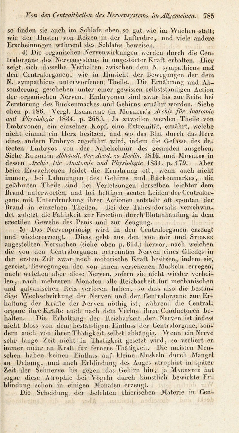so finden sie auch inx Schlafe eben so gut wie im Wachen statt; wie der Husten von Reizen in der Luftröhre, und viele andere Erscheinungen während des Schlafes beweisen. 4) Die organischen Nervenwirkungen werden durch die Cen¬ tralorgane des Nervensystems in ungestörter Kraft erhalten. Hier zeigt sich dasselbe Verhalten zwischen dem N. sympathicus und den Centralorganen, wie in Hinsicht der Bewegungen der dem N. sympathicus unterworfenen Theile. Die Ernährung und Ab¬ sonderung geschehen unter einer gewissen selbstständigen Action der organischen Nerven. Embryonen sind zwar bis zur Reife hei Zerstörung des Rückenmarkes und Gehirns ernährt worden. Siehe oben p. 186. Vergl. Esghricht (in Mueller’s Archiv für Anatomie und Physiologie 1834. p. 268.). Ja zuweilen werden Theile von Embryonen, ein einzelner Kopf, eine Extremität, ernährt, welche nicht einmal ein Herz besitzen, und wo das Blut durch das Herz eines andern Embryo zugeführt wird, indem die Gefässe des de- fecten Embryos von der Nabelschnur des gesunden ausgehen. Siehe Rudolphi Ahhandl. der Acad, zu Berlin. 1816. und Mueller in dessen Archiv für Anatomie und Physiologie 1834. p, 179. Aber heim Erwachsenen leidet die Ernährung oft, wenn auch nicht immer, hei Lähmungen des Gehirns und Rückenmarkes, die gelähmten Theile sind hei Verletzungen derselben leichter dem Brand unterworfen, und bei heftigen acuten Leiden der Gentralor- gane mit Unterdrückung ihrer Actionen entsteht oft spontan der Brand in einzelnen Theilen. Bei der Tabes dorsalis verschwin¬ det zuletzt die Fähigkeit zur Erection durch Blutanhäufung in dem erectilen Gewebe des Penis und zur Zeugung. 5) Das Nervenprincip wird in den Centralorganen erzeugt und wiedererzeugt. Diess geht aus den von mir und Sticker angestellten Versuchen (siehe oben p. 614.) hervor, nach welchen die von den Centralorganen getrennten Nerven eines Gliedes in der ersten Zeit zwar noch motorische Kraft besitzen, indem sie, gereizt, Bewegungen der von ihnen versehenen Muskeln erregen, nach welchen aber diese Nerven, sofern sie nicht wieder verhei¬ len, nach mehreren Monaten alle Reizbarkeit für mechanischen und galvanischen Reiz verloren haben, so dass also die hestän-* dige \Yechselwirkung der Nerven und der Centralorgane zur Er¬ haltung der Kräfte der Nerven nöthig ist, während die Gentral- organe ihre Kräfte auch nach dem Verlust ihrer Conductoren be¬ halten. Die Erhaltung der Reizbarkeit der Nerven ist indess O nicht bloss von dem beständigen Einfluss der Centralorgane, son¬ dern auch von ihrer Thätigkeit seihst abhängig. Wenn ein Nerve sehr lange Zeit nicht in Thätigkeit gesetzt wird, so verliert er immer mehr an Kraft für fernere Thätigkeit. Die meisten Men¬ schen haben keinen Einfluss auf kleine Muskeln durch Mangel an Uehung, und nach Erblindung des Auges atrophirt in später Zeit der Sehnerve bis gegen das Gehirn hin; ja Magendie hat sogar diese Atrophie hei Vögeln durch künstlich bewirkte Er¬ blindung schon in einigen Monaten erzeugt. Die Scheiduns; der belebten thierischen Materie in Cen-