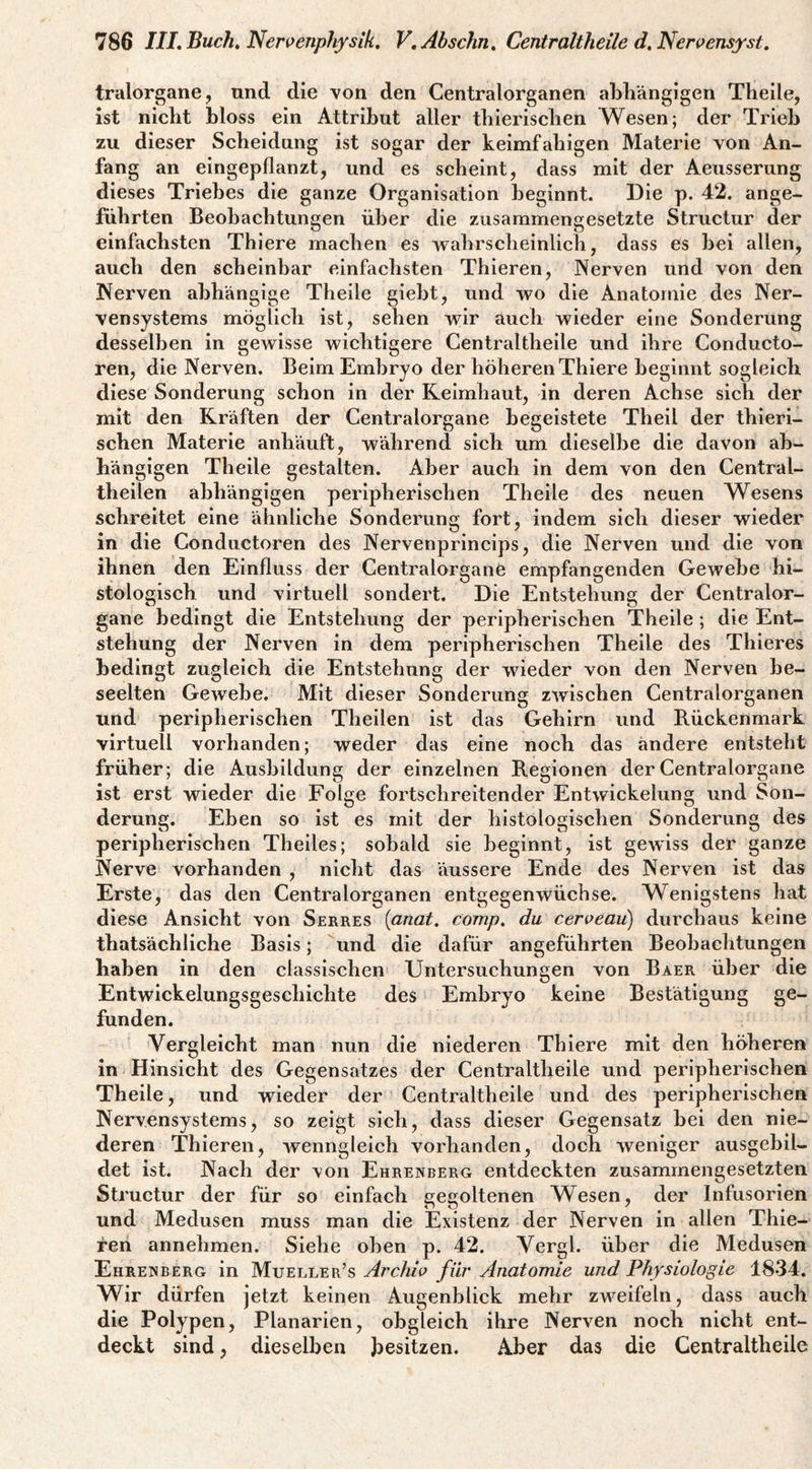 tralorgane, nnd die von den Centralorganen abhängigen Theile, ist nicht hloss ein Attribut aller thierisclien Wesen; der Trieb zu dieser Scheidung ist sogar der keimfähigen Materie von An¬ fang an eingepflanzt, und es scheint, dass mit der Aeusserung dieses Triebes die ganze Organisation beginnt. Die p. 42. ange¬ führten Beobachtungen über die zusammengesetzte Structur der einfachsten Thlere machen es wahrsclieinlich, dass es hei allen, auch den scheinbar einfachsten Thieren, Nerven und von den Nerven abhängige Theile gieht, und w^o die Anatomie des Ner¬ vensystems möglich ist, sehen vv^ir auch wieder eine Sonderung desselben in gewisse wichtigere Gentraltheile und ihre Conducto- ren, die Nerven. Beim Embryo der höheren Thiere beginnt sogleich diese Sonderung schon in der Reimhaut, in deren Achse sich der mit den Kräften der Centralorgane begeistete Theil der thieri- schen Materie anhäuft, während sich um dieselbe die davon ab¬ hängigen Theile gestalten. Aber auch in dem von den Central- theilen abhängigen peripherischen Theile des neuen Wesens schreitet eine ähnliche Sonderung fort, indem sich dieser wieder in die Conductoren des Nervenprincips, die Nerven und die von ihnen den Einfluss der Centralorgane empfangenden Gewebe hi¬ stologisch und virtuell sondert. Die Entstehung der Centralor¬ gane bedingt die Entstehung der peripherischen Theile; die Ent¬ stehung der Nerven in dem peripherischen Theile des Thieres bedingt zugleich die Entstehung der wieder von den Nerven be¬ seelten Gewebe. Mit dieser Sonderung zwischen Centralorganen und peripherischen Theilen ist das Gehirn und B.ückenmark virtuell vorhanden; weder das eine noch das ändere entsteht früher; die Ausbildung der einzelnen B.egionen der Centralorgane ist erst wieder die Folce fortschreitender Entwickelung und Son¬ derung. Eben so ist es mit der histologischen Sonderung des peripherischen Theiles; sobald sie beginnt, ist gewiss der ganze Nerve vorhanden , nicht das äussere Ende des Nerven ist das Erste, das den Centralorganen entgegenwüchse. Wenigstens hat diese Ansicht von Serres [anat. comp, du ceroeau) durchaus keine thatsächliche Basis; und die dafür angeführten Beobachtungen haben in den classischen Untersuchungen von Baer über die Entwickelungsgeschichte des Embryo keine Bestätigung ge¬ funden. Vergleicht man nun die niederen Thiere mit den höheren in Hinsicht des Gegensatzes der Centraltheile und peripherischen Theile, und wieder der Centraltheile und des peripherischen Nervensystems, so zeigt sich, dass dieser Gegensatz bei den nie¬ deren Thieren, wenngleich vorhanden, doch weniger ausgebil¬ det ist. Nach der von Ehrenberg entdeckten zusammengesetzten Structur der für so einfach gegoltenen Wesen, der Infusorien und Medusen muss man die Existenz der Nerven in allen Thie¬ ren annehmen. Siehe oben p. 42. Verel. über die Medusen Ehrenberg in Mueller’s Archw für Anatomie und Physiologie 1834. Wir dürfen jetzt keinen Augenblick mehr zweifeln, dass auch die Polypen, Planarien, obgleich ihre Nerven noch nicht ent¬ deckt sind, dieselben besitzen. Aber das die Centraltheile