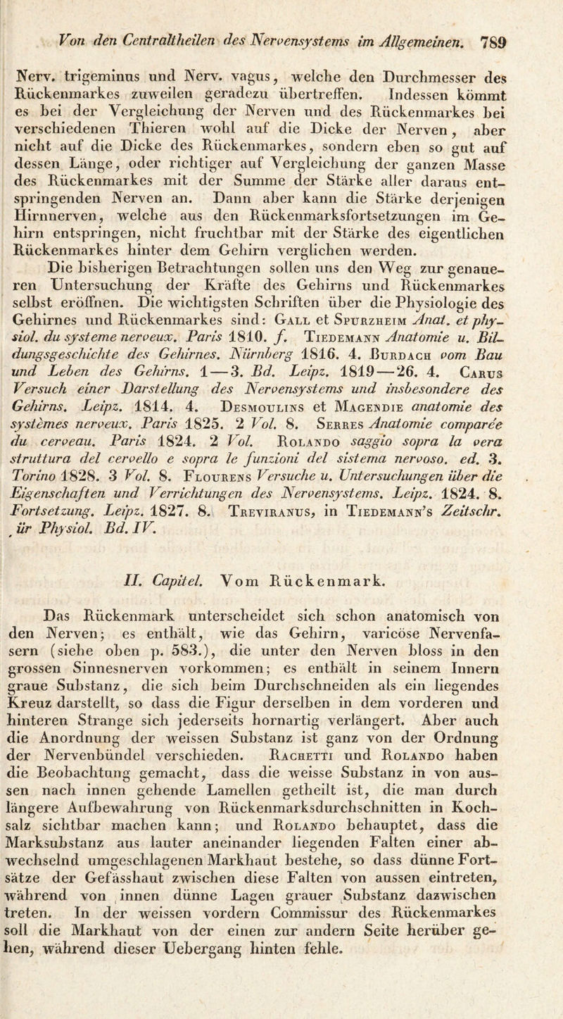 Nerv, trigeminns und Nerv, vagus, welche den Diirclimesser des Rückenmarkes zuweilen geradezu üLertrelFen. Indessen kömmt es bei der Vergleichung der Nerven und des Rückenmarkes hei verschiedenen Thieren wohl auf die Dicke der Nerven, aber nicht auf die Dicke des Rückenmarkes, sondern eben so gut auf dessen Länge, oder richtiger auf Vergleichung der ganzen Masse des Rückenmarkes mit der Summe der Stärke aller daraus ent¬ springenden Nerven an. Dann aber kann die Stärke derjenigen Hirnnerven, welche aus den Rückenmarksfortsetzungen im Ge¬ hirn entspringen, nicht fruchtbar mit der Stärke des eigentlichen Rückenmarkes hinter dem Gehirn verglichen werden. Die bisherigen Betrachtungen sollen uns den Weg zur genaue¬ ren Untersuchung der Kräfte des Gehirns und Rückenmarkes seihst eröffnen. Die wichtigsten Schriften über die Physiologie des Gehirnes und Rückenmarkes sind: Gall et Spuuzheim Anal, etphy^ siol. du Systeme nerveux. Paris 1810. f. Tiedemann Anatomie u. BiU dungsgeschichte des Gehirnes. Nürnherg 1816. 4. Burdagh vom Bau und Lehen des Gehirns, 1 — 3. Bd. Leipz. 1819 — 26. 4. Carus Versuch einer Darstellung des Nervensystems und insbesondere des Gehirns. Leipz. 1814. 4. Desmoulins et Mageisdie anatomie des systemes nerveux, Paris 1825. 2 Vol, 8. Serres Anatomie comparee du cerveau. Paris 1824. 2 Vol. Rolando saggio sopra la vera struttura del cervello e sopra le funzioni del sisterna nervoso. ed. 3, Torino 1828. 3 Vol. 8. Floureiss Versuche u. Untersuchungen über die Eigenschaften und Verrichtungen des Nervensystems. Leipz. 1824. 8. Fortsetzung. Leipz. 1827. 8. Treviranus, in Tiedemann’s Zeitschr, ^ ür Physiol. Bd. IV. II. Capitel. Vom Rückenmark. Das Rückenmark unterscheidet sich schon anatomisch von den Nerven; es enthält, wie das Gehirn, varicöse Nervenfa¬ sern (siehe oben p. 583.), die unter den Nerven bloss in den grossen Sinnesnerven Vorkommen; es enthält in seinem Innern graue Substanz, die sich heim Durchschneiden als ein liegendes Kreuz darstellt, so dass die Figur derselben in dem vorderen und hinteren Strange sich jederseits hornartig verlängert. Aber auch die Anordnung der weissen Substanz ist ganz von der Ordnung der Nervenbündel verschieden. Rachetti und Rolando haben die Beobachtung gemacht, dass die weisse Substanz in von aus¬ sen nach innen gehende Lamellen getheilt ist, die man durch längere Aufbewahrung von Rückenmarksdurchschnitten in Koch¬ salz sichtbar machen kann; und Rolando behauptet, dass die Marksuhstanz aus lauter aneinander liegenden Falten einer ab¬ wechselnd umgeschlagenen Markhaut bestehe, so dass dünne Fort¬ sätze der Gefässhaut zwischen diese Falten von aussen eintreten, während von innen dünne Lagen grauer Substanz dazwischen treten. In der weissen vordem Commissur des Rückenmarkes soll die Markhaut von der einen zur andern Seite herüber ge¬ hen, während dieser Uebergang hinten fehle.