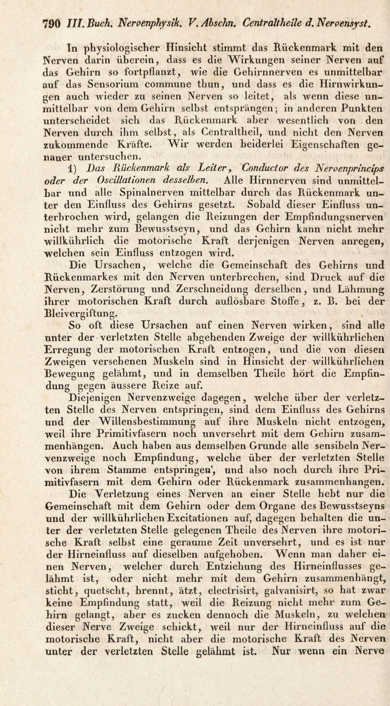 In pliysiologlscher HInsIclit stimmt das Rückenmark mit den Nerven darin überein, dass es die Wirkungen seiner Nerven auf das Gehirn so fortpflanzt, wie die Gehirnnerven es unmittelbar auf das Sensorium commune thun, und dass es die Hirnwirkun¬ gen auch wieder zu seinen Nerven so leitet, als wenn diese un¬ mittelbar von dem Gehirn seihst entsprängen; in anderen Punkten unterscheidet sich das Rückenmark aber wesentlich von den Nerven durch ihm seihst, als Centraltheil, und nicht den Nerven zukommende Kräfte. Wir werden beiderlei Eigenschaften ge¬ nauer untersuchen. 1) Das Rückenmark als Leiter y Conductor des Nerpenprincips oder der Oscillationen desselben. Alle Hirnnerven sind unmittel¬ bar und alle Spinalnerven mittelbar durch das Rückenmark un¬ ter den Einfluss des Gehirns gesetzt. Sobald dieser Einfluss un¬ terbrochen wird, gelangen die Reizungen der Empfindungsnerven nicht mehr zum Bewusstseyn, und das Gehirn kann nicht mehr willkührlich die motorische Kraft derjenigen Nerven anregen, welchen sein Einfluss entzogen wird. Die Ursachen, welche die Gemeinschaft des Gehirns und Rückenmarkes mit den Nerven unterbrechen, sind Druck auf die Nerven, Zerstörung und Zerschneidung derselben, und Lähmung ihrer motorischen Kraft durch auflösbare Stoffe, z. B. hei der Bleivergiftung. So oft diese Ursachen auf einen Nerven wirken, sind alle unter der verletzten Stelle ahgehenden Zweige der willkührlichen Erregung der motorischen Kraft entzogen, und die von diesen Zweigen versehenen Muskeln sind in Hinsicht der willkührlichen Bewegung gelähmt, und in demselben Theile hört die Empfin¬ dung gegen äussere Reize auf. Diejenigen Nervenzweige dagegen, welche über der verletz¬ ten Stelle des Nerven entspringen, sind dem Einfluss des Gehirns und der Willensbestimmung auf ihre Muskeln nicht entzogen, weil ihre Primitivfasern noch unversehrt mit dem Gehirn Zusam¬ menhängen. Auch haben aus demselben Grunde alle sensibeln Ner¬ venzweige noch Empfindung, welche über der verletzten Stelle von ihrem Stamme entspringen’, und also noch durch ihre Pri¬ mitivfasern mit dem Gehirn oder Rückenmark Zusammenhängen. Die Verletzung eines Nerven an einer Stelle hebt nur die Gemeinschaft mit dem Gehirn oder dem Organe des Bewusstseyns und der willkührlichen Excitationen auf, dagegen behalten die un¬ ter der verletzten Stelle gelegenen Theile des Nerven ihre motori¬ sche Kraft seihst eine geraume Zeit unversehrt, und es ist nur der Hirneinfluss auf dieselben aufgehoben. Wenn man daher ei¬ nen Nerven, welcher durch Entziehung des Hirneinflusses ge¬ lähmt ist, oder nicht mehr mit dem Gehirn zusammenhängt, sticht, quetscht, brennt, ätzt, electrisirt, galvanisirt, so hat zwar keine Empfindung statt, weil die Reizung nicht mehr zum Ge¬ hirn gelangt, aber es zucken dennoch die Muskeln, zu welchen dieser Nerve Zweige schickt, weil nur der Hirneinfluss auf die motorische Kraft, nicht aber die motorische Kraft des Nerven unter der verletzten Stelle gelähmt ist. Nur wenn ein Nerve