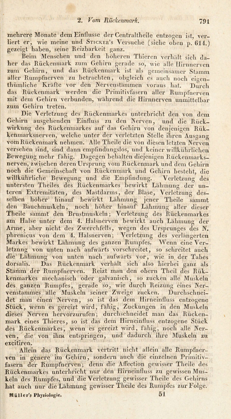 melirere Monate dem Einflüsse der Centraltlieile entzogen ist, ver¬ liert er, -wie meine und Sticker’s Versiiclie (siehe oben p. 614.) gezeigt haben, seine Reizbarkeit ganz. Beim Menschen und den höheren Thieren verhält sicli da¬ her das Rückenmark zum Gehirn gerade so, wie alle Hirnnerven zum Gehirn, und das Rückenmark ist als gemeinsamer Stamm aller Rumpfnerven zu betrachten, obgleich es auch noch eigen- thümliche Kräfte vor den Nervenstämmen voraus hat. Durch das R.ückenmark w^erden die Primilivfasern aller Rumpfnerven mit dem Gehirn verbunden, während die Hirnnerven unmittelbar zum Gehirn treten. Die Verletzung des Rückenmarkes unterbricht den von dem Gehirn ausgehenden Einfluss zu den Nerven, und die Rück¬ wirkung des Rückenmarkes auf das Gehirn von denjenigen Rük- kenmarksnerven, welche unter der verletzten Stelle ihren Ausgang vom Rückenmark nehmen. Alle Theile die von diesen letzten Nerven versehen sind, sind dann empfindungslos, und keiner willkührlichen Bewegung mehr fähig. Dagegen behalten diejenigen Rückenmarks¬ nerven, zvvischen deren Ursprung vom Rückenmark und dem Gehirn noch die Gemeinschaft von Rückenmark und Gehirn besteht, die willkührliche Bewegung und die Empfindung. Verletzung des untersten Theiles des Rückenmarkes bewirkt Lähmung der un- teren Extremitäten, des Mastdarms, der Blase, Verletzung des¬ selben höher* hinauf bewirkt Lähmung jener Theile sammt den Bauchmuskeln, noch höher hinauf Lähmung aller dieser Theile sammt den Brustmuskeln; Verletzung des Rückenmarkes am Halse unter dem 4. Halsnerven bewirkt auch Lähmung der Arme, aber nicht des Zwerchfells, wegen des Ursprunges des N. phrenicus von dem 4. Halsnerven; Verletzung des verlängerten Markes bewirkt Lähmung des ganzen Rumpfes. Wenn eine Ver¬ letzung von unten nach aufwärts vorschreitet, so schreitet auch die Lähmung von unten nach aufwärts vor, wie in, der Tabes dorsalis. Das Rückenmark verhält sich also hierbei ganz als Stamm der Rumpfnerven. Reizt man den ohern Theil des Rük- kenmarkes mechanisch oder galvanisch, so zucken alle Muskeln des ganzen Rumpfes, gerade so, wie durch Reizung eines Ner- venstammes alle Muskeln seiner Zweige zucken. Durchschnei¬ det man einen Nerven, so ist das dem Hirneinfluss entzogene Stück, wenn es gereizt wird, fähig, Zuckungen in den Muskeln dieses Nerven hervorzurufen; durchschneidet man das Rücken¬ mark eines Thieres, so ist das dem Hirneinfluss entzogene Stück des Rückenmarkes, wenn es gereizt wird, fähig, noch alle Ner¬ ven, die von ihm entspringen, und dadurch ihre Muskeln zu excitiren. Allein das Rückenmark vertritt nicht allein alle Rumpfner¬ ven in genere im Gehirn, sondern auch die einzelnen Primitiv¬ fasern der R.umpfnefven; denn die Affection gewisser Theile des Rückenmarkes unterbricht nur den Hirneinfluss zu gewissen Mus¬ keln des Rumpfes, und die Verletzung gewisser Theile des Gehirns Rat auch nur die Lähmung gewisser Theile des Rumpfes zur Folge, Müller’g Physiologie. 51