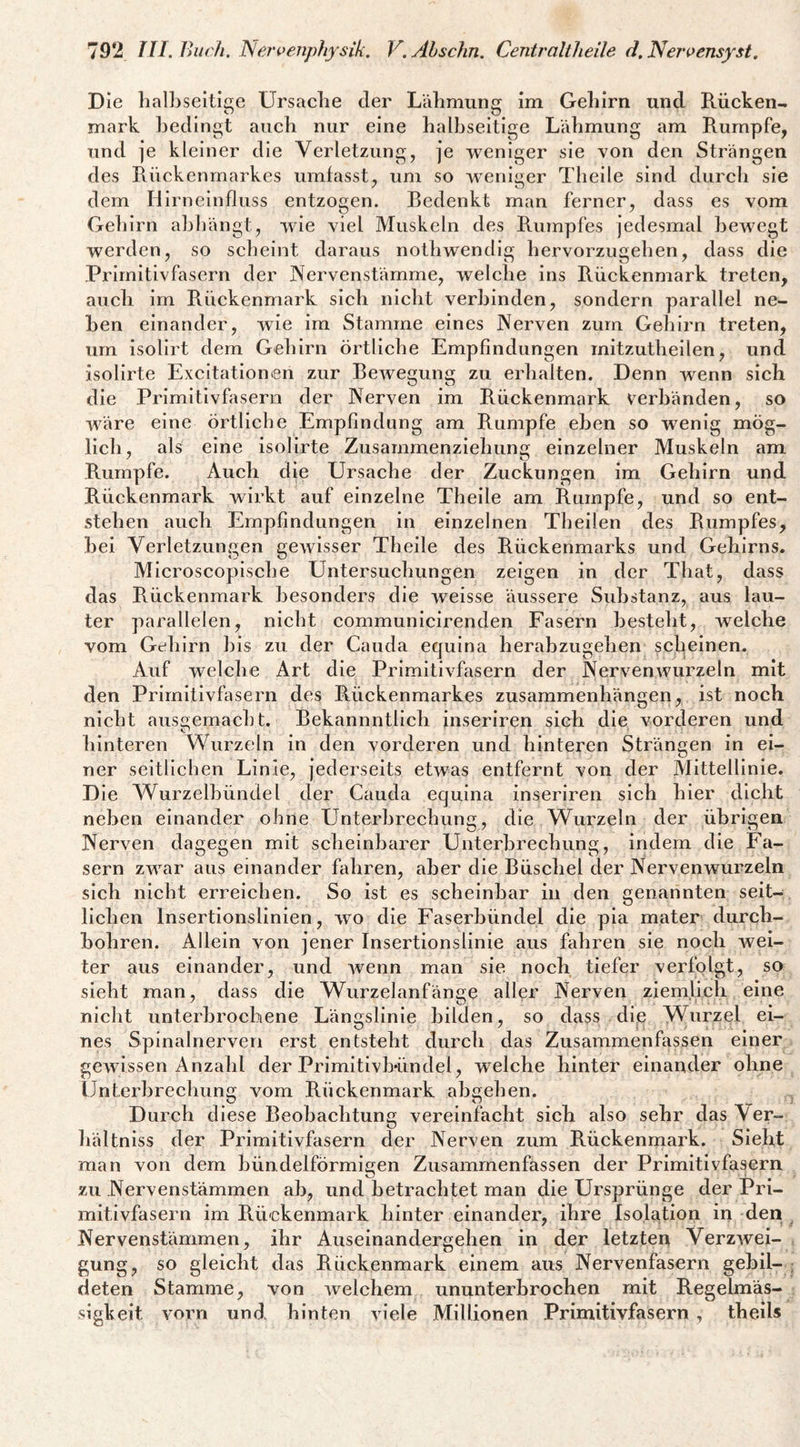 Die halbseitige Ursache der Lähmung im Gehirn und Rücken¬ mark bedingt auch nur eine halbseitige Lähmung am Rumpfe, und je kleiner die Verletzung, je weniger sie Yon den Strängen des Rückenmarkes umfasst, um so weniger Theile sind durcli sie dem Hirneinfluss entzogen. Bedenkt man ferner, dass es vom Geliirn ahhängt, wie viel Muskeln des Rumpfes jedesmal bewegt werden, so scheint daraus nothwendig hervorzugehen, dass die Primitivfasern der JNervenstämme, welche ins Rückenmark treten, auch im Rückenmark sich nicht verbinden, sondern parallel ne¬ ben einander, wie im Stamme eines Nerven zum Gehirn treten, um isolirt dem Gehirn örtliche Empfindungen mitzutheilen, und isolirte Excitationen zur Bewegung zu erhalten. Denn wenn sich die Primitivfasern der Nerven im Rückenmark verbänden, so wäre eine örtliche Empfindung am Rumpfe eben so wenig mög¬ lich, als eine isolirte Zusammenziehung einzelner Muskeln am Rumpfe. Auch die Ursache der Zuckungen im Gehirn und Rückenmark wirkt auf einzelne Theile am Rumpfe, und so ent¬ stehen auch Empfindungen in einzelnen Theilen des Rumpfes, hei Verletzungen gewisser Theile des Rückenmarks und Gehirns. Mlcroscoplsche Untersuchungen zeigen in der That, dass das Rückenmark besonders die weisse äussere Substanz, aus lau¬ ter parallelen, nicht communlcirenden Fasern besteht, welche vom Gehirn lils zu der Cauda equina herabzugehen scheinen. Auf welche Art die Primitivfasern der Nerven wurzeln mit den Primitivfasern des Rückenmarkes Zusammenhängen, ist noch nicht aus2;emacht. Bekannntlich inseriren sich die vorderen und hinteren WTirzeln in den vorderen und hinteren Strängen ln ei¬ ner seitlichen Linie, jederseits etwas entfernt von der Mittellinie. D le Wurzelhündel der Cauda equina inseriren sich hier dicht neben einander ohne Unterbrechung, die Wurzeln der übrigen Nerven dagegen mit scheinbarer Unterbrechung, indem die Fa¬ sern zwar aus einander fahren, aber die Büschel der Nervenwurzeln sich nicht erreichen. So ist es scheinbar in den genannten seit¬ lichen Insertionslinien, wo die Faserhündel die pla mater durch¬ bohren. Allein von jener Insertionslinie aus fahren sie noch wei¬ ter aus einander, und wenn man sie noch tiefer verfolgt, so sieht man, dass die Wurzelanfänge aller Nerven ziemlich eine nicht unterbrochene Längslinie bilden, so dass die Wurzel ei¬ nes Spinalnerven erst entsteht durch das Zusammenfassen einer gewissen Anzahl der Primitivhündel, welche hinter einander ohne Unterbrechung vom Rückenmark abgehen. , Durch diese Beobachtung vereinfacht sich also sehr das Ver- Iiältniss der Primitivfasern der Nerven zum Rückenmark. Sieht man von dem hündelförmigen Zusammenfassen der Primitivfasern zu Nervenstämmen ah, und betrachtet man die Ursprünge der Pri¬ mitivfasern im Rückenmark hinter einander, ihre Isolation in den ^ Nervenstämmen, ihr Auseinandergehen in der letzten Verzwei¬ gung, so gleicht das Rückenmark einem aus Nervenfasern gehil- ; deten Stamme, von welchem ununterbrochen mit Regelmäs¬ sigkeit vorn und hinten viele Millionen Primitivfasern , theds