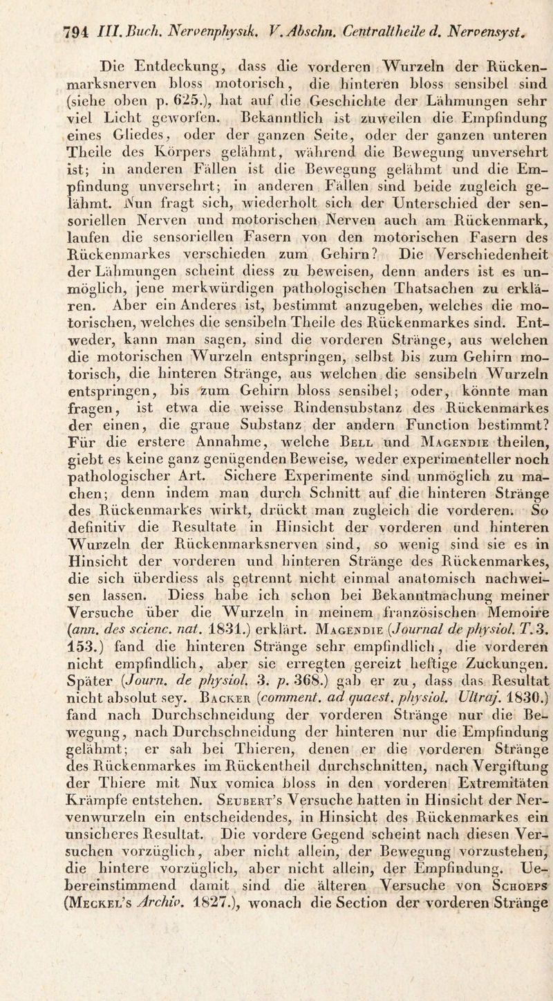 Die Entdeckung, dass die vorderen Wurzeln der Rücken¬ marksnerven hloss motoriscli, die hinteren bloss sensibel sind (siebe oben p. 625.), bat auf die Gescbicbte der Lähmungen sehr viel Liebt geworfen. Bekanntlich ist zuweilen die Empfindung eines Gliedes, oder der ganzen Seite, oder der ganzen unteren Tbeile des Körpers gelähmt, während die Bewegung unversehrt ist; in anderen Fällen ist die BcAvegung gelähmt und die Em¬ pfindung unversehrt; in anderen Fällen sind beide zugleich ge¬ lähmt. iVun fragt sich, wiederholt sich der Unterschied der sen¬ soriellen Nerven und motorischen Nerven auch am Rückenmark, laufen die sensoriellen Fasern von den motorischen Fasern des Rückenmarkes verschieden zum Gehirn? Die Verschiedenheit der Lähmungen scheint diess zu beweisen, denn anders ist es un¬ möglich, jene merkwürdigen pathologischen Thatsachen zu erklä¬ ren. Aber ein Anderes ist, bestimmt anzugehen, welches die mo¬ torischen, welches die sensiheln Tbeile des Rückenmarkes sind. Ent- ■weder, kann man sagen, sind die vorderen Stränge, aus welchen die motorischen Wurzeln entspringen, seihst bis zum Gehirn mo¬ torisch, die hinteren Stränge, aus welchen die sensiheln Wurzeln entspringen, bis zürn Gehirn bloss sensibel; oder, könnte man fragen, ist etwa die Aveisse Rindensuhstanz des Rückenmarkes der einen, die graue Substanz der andern Function bestimmt? Für die erstere Annahme, welche Bell und Magendie thellen, gieht es keine ganz genügenden Beweise, weder experimenteller noch pathologischer Art. Sichere Experimente sind unmöglich zu ma¬ chen; denn indem man durch Schnitt auf die hinteren Stränge des Rückenmarkes wirkt, drückt man zugleich die vorderen. So definitiv die Resultate in Hinsicht der vorderen und hinteren Wurzeln der Rückenmarksnerven sind, so wenig sind sie es in Hinsicht der vorderen und hinteren Stränge des Rückenmarkes, die sich üherdiess als gqtrennt nicht einmal anatomisch nachwei- sen lassen. Diess habe ich schon hei Bekanntmachung meiner kJ Versuche über die Wurzeln in meinem französischen Memoire [ann. des scienc. nat. 1831.) erklärt. Magendie {Journal de physiol. T.3. 153.) fand die hinteren Stränge sehr empfindlich, die vorderen nicht empfindlich, aber sie erregten gereizt heftige Zuckungen. Später {Journ. de physiol. .3. p. 368.) gab er zu, dass das Resultat nicht absolut sey. Racker {comment. ad quaest. physiol. Ultraj. 1830.) fand nach Durchschneidung der vorderen Stränge nur die Be¬ wegung, nach Durchschneidung der hinteren nur die Empfindung gelähmt; er sah hei Thieren, denen er die vorderen Stränge des Rückenmarkes im Rückentheil durchschnitten, nach Vergiftung der Thiere mit Nux vomica bloss in den vorderen Extremitäten Krämpfe entstehen. Seubert’s Versuche hatten in Hinsicht der Ner¬ venwurzeln ein entscheidendes, in Hinsicht des Rückenmarkes ein unsicheres Resultat. Die vordere Gegend scheint nach diesen Ver¬ suchen vorzüglich, aber nicht allein, der Bewegung vorzustehen, die hintere vorzüglich, aber nicht allein, der Empfindung. Ue- Berelnstimmend damit sind die älteren Versuche von Schoeps (Megkel’s Archiv. 1827.), wonach die Section der vorderen Stränge