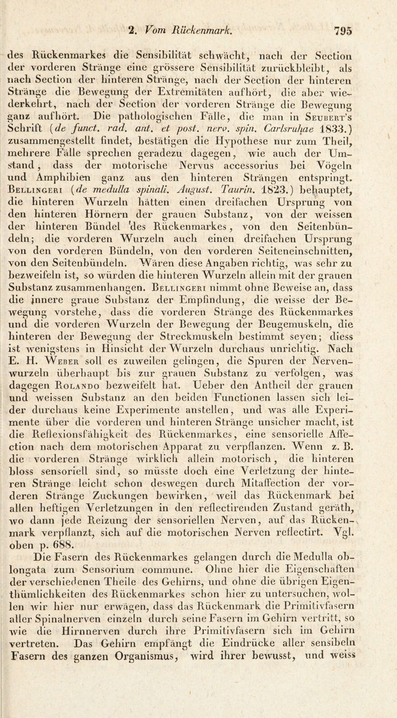 des Rückenmarkes die SensilDilität scliwäclit, nach der Section der vorderen Stränge eine grössere Sensibilität ziirückblei}3t, als nach Section der hinteren Stränge, nach der Section der hinteren Stränge die Bewegung der Extremitäten auf hört, die aber wie¬ derkehrt, nach der Section der vorderen Stränge die Bewegung ganz auf hört. Die pathologischen Fälle, die man in Seubert’s Schrift {de funct. rad. ant. et post. neri>. spin. Carlsruhae 1833.) zusammengestellt findet, bestätigen die Hypothese nur zum Theil, mehrere Fälle sprechen geradezu dagegen, wie auch der Um¬ stand , dass der motorische Nervus accessorius bei Vögeln und Amphibien ganz aus den hinteren Strängen entspringt. Bellingeri {de medulla spinali. August. Taurin. 1823.) be|^auptet, die hinteren Wurzeln hätten einen dreifachen Ursprung von den hinteren Hörnern der grauen Substanz, von der weissen der hinteren Bündel tles Rückenmarkes, von den Seltenbün¬ deln; die vorderen Wurzeln auch einen dreifachen Ursprung von den vorderen Bündeln, von den vorderen Seiteneinschnitten, von den Seltenbündeln. Wären diese Angaben richtig, was sehr zu bezweifeln ist, so wüirden die hinteren Wurzeln allein mit der grauen Substanz Zusammenhängen. Bellingeri nimmt ohne Beweise an, dass die innere graue Substanz der Empfindung, die weisse der Be¬ wegung vorstehe, dass die vorderen Stränge des Rückenmarkes und die vorderen Wurzeln der Bewegung der Beugemuskeln, die hinteren der Bewegung der Streckmuskeln bestimmt seyen; diess ist wenigstens in Hinsicht der Wurzeln durchaus unrichtig. Nach E. H. Weber soll es zuweilen gelingen, die Spuren der Nerven¬ wurzeln überhaupt bis zur grauen Substanz zu verfolgen, was dagegen Rolando bezweifelt hat. Ueber den Antheil der grauen und weissen Substanz an den beiden Functionen lassen sich lei¬ der durchaus keine Experimente anstellen, und was alle Experi¬ mente über die vorderen und hinteren Stränge unsicher macht, ist die R.ef)exIonsfähigkeit des Rückenmarkes, eine sensorielle Affe- ction nach dem motorischen Apparat zu verpflanzen. Wenn z. B. die vorderen Stränge wirklich allein motorisch, die hinteren bloss sensoriell sind, so müsste doch eine Verletzung der hinte¬ ren Stränge leicht schon deswegen durch MItaffection der vor¬ deren Stränge Zuckungen bewirken, weil das Rückenmark bei allen heftigen Verletzungen in den reflectlrenden Zustand geräth, Avo dann jede R.elzung der sensoriellen Nerven, auf das Rücken-x mark verpflanzt, sich auf die motorischen Nerven reflectirt. Vgl. oben p. 688. Die Fasern des Rückenmarkes gelangen durch die Medulla ob- longata zum Sensorium commune. Ohne hier die Eigenschaften der verschiedenen Theile des Gehirns, und ohne die übrigen Eigen- thümlichkeiten des B.ückenmarkes schon hier zu untersuchen, wol¬ len Avir hier nur erwägen, dass das Rückenmark die Primitivfasern aller Spinalnerven einzeln durch seine Fasern im Gehirn vertritt, so Avie die Hirnnerven durch ihre Primitivfasern sich irn Gehirn vertreten. Das Gehirn empfängt die Eindrücke aller senslbeln Fasern des ganzen Organismus, Avird ihrer bcAvusst, und weiss