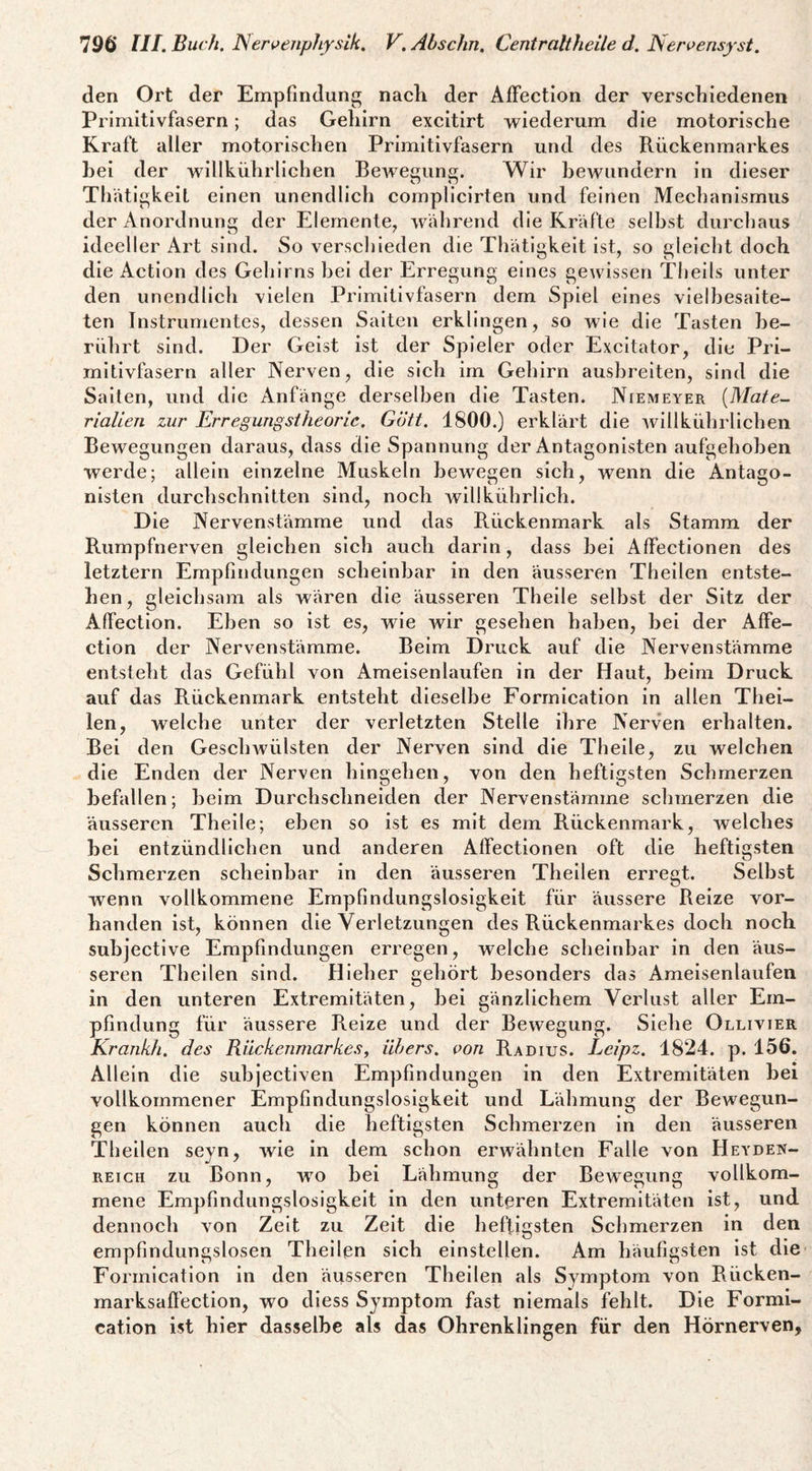 den Ort der Empfindung nacK der Affection der verschiedenen Primitivfasern; das Gehirn excitirt wiederum die motorische Kraft aller motorischen Primitivfasern und des Rückenmarkes hei der wlllkührlichen Bewecunff. Wir bewundern ln dieser o n Tliätigkeit einen unendlich complicirten und feinen Mechanismus der Anordnung der Elemente, während die Kräfte seihst durchaus ideeller Art sind. So verschieden die Thätigkeit ist, so gleicht doch die Actlon des Gehirns hei der Erregung eines gewissen Tlieils unter den unendlich vielen Primitivfasern dem Spiel eines vielhesalte- ten Instrumentes, dessen Saiten erklingen, so wie die Tasten be¬ rührt sind. Der Geist ist der Spieler oder Excitator, die Pri¬ mitivfasern aller Nerven, die sich im Gehirn aushreiten, sind die Salten, und die Anfänge derselben die Tasten. Niemeyer {Mate¬ rialien zur Erregungstheorie. Glitt. 1800.) erklärt die willkührlichen Bewegungen daraus, dass die Spannung der Antagonisten aufgehoben werde; allein einzelne Muskeln bewegen sich, wenn die Antago¬ nisten durchschnitten sind, noch willkührlich. Die Nervenstämme und das Rückenmark als Stamm der Rumpfnerven gleichen sich auch darin, dass bei Affectionen des letztem Empfindungen scheinbar in den äusseren Thellen entste¬ hen, gleichsam als wären die äusseren Theile selbst der Sitz der Affection. Eben so ist es, wie wir gesehen haben, bei der Affe¬ ction der Nervenstämme. Beim Druck auf die Nervenstämme entsteht das Gefühl von Ameisenlaufen in der Haut, beim Druck auf das Rückenmark entsteht dieselbe Formlcation ln allen Thei- len, welche unter der verletzten Stelle ihre Nerven erhalten. Bei den Gesclnvülsten der Nerven sind die Theile, zu welchen die Enden der Nerven hingehen, von den heftigsten Schmerzen befallen; beim Durchschneiden der Nervenstämme schmerzen die äusseren Theile; eben so ist es mit dem Rückenmark, welches bei entzündlichen und anderen Affectionen oft die heftigsten Schmerzen scheinbar in den äusseren Thellen erregt. Selbst wenn vollkommene Empfindungslosigkeit für äussere Reize vor¬ handen ist, können die Verletzungen des Rückenmarkes doch noch subjective Empfindungen erregen, welche scheinbar in den äus¬ seren Thellen sind. Hleher gehört besonders das Ameisenlaufen in den unteren Extremitäten, bei gänzlichem Verlust aller Em¬ pfindung für äussere Reize und der Bewegung. Siehe Ollivier Krankh. des Rückenmarkes^ übers, von Radius. Leipz. 1824. p. 156. Allein die subjectiven Empfindungen in den Extremitäten bei vollkommener Empfindungslosigkeit und Lähmung der Bewegun¬ gen können auch die heftigsten Schmerzen in den äusseren Thellen seyn, wie in dem schon erwähnten Falle von Heyden¬ reich zu Bonn, wo bei Lähmune der Beweminer vollkom- mene Empfindungslosigkeit in den unteren Extremitäten ist, und dennoch von Zelt zu Zelt die heftigsten Schmerzen in den empfindungslosen Thellen sich einstellen. Am häufigsten ist die Formicatlon in den äusseren Thellen als Symptom von Rücken- marksaft'ection, wo diess Symptom fast niemals fehlt. Die Formi- cation ist hier dasselbe als das Ohrenklingen für den Hörnerven,