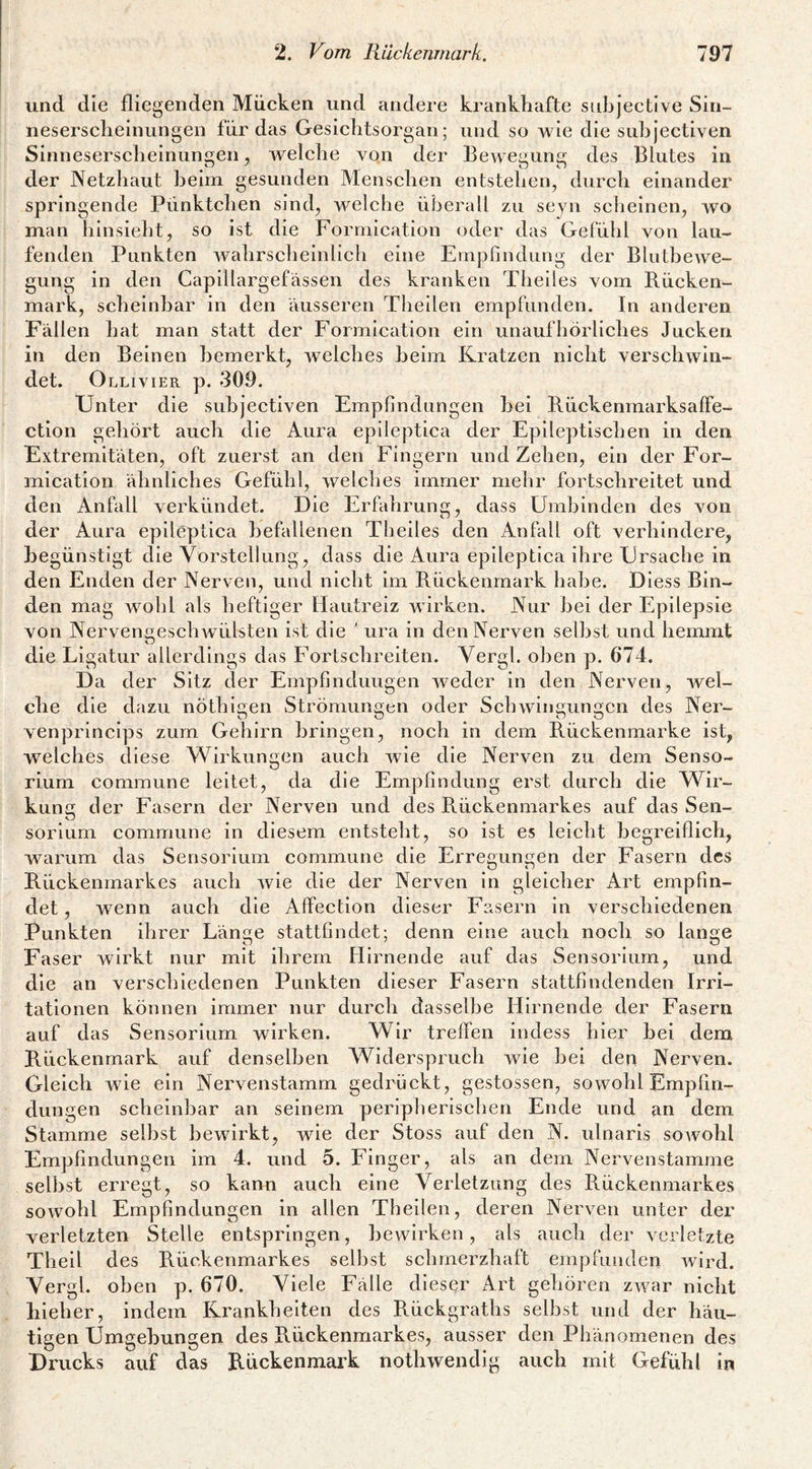 und die fliegenden Mücken und andere krankhafte siibjective Sin- nesersclieinungen für das Gesichtsorgan; und so wie die siihjectiven Sinneserscheiniingen, welche von der Bewegung des Blutes in der Netzhaut heim gesunden Menschen entstehen, durch einander springende Pünktchen sind, welclie überall zu seyn scheinen, wo man hinsieht, so ist die Forrnication oder das Gefühl von lau¬ fenden Punkten wahrscheinlich eine Ernpfuidung der Blulhewe- gung in den Capillargefässen des kranken Theiles vom Bücken¬ mark, scheinbar in den ausseren Theilen empfunden. In anderen Fällen hat man statt der Forrnication ein unaufhörliches Jucken in den Beinen bemerkt, welches heim Kratzen nicht verschwin¬ det. Ollivier p. 309. Unter die siihjectiven Empfindungen hei Bückenmarksaffe- ction gehört auch die Aura eplleptica der Epileptischen in den Extremitäten, oft zuerst an den Fingern und Zehen, ein der For- mication ähnliches Gefühl, welches immer mehr fortschreitet und den Anfall verkündet. Die Erhihrung, dass Ümhinden des von der Aura epileptica befallenen Theiles den Anfall oft verhindere, begünstigt die Vorstellung , dass die Aura epileptica ihre Ursache in den Enden der Nerven, und nicht im Bückenmark habe. Dless Bin¬ den mag wohl als heftiger Hautreiz wirken. Nur hei der Epilepsie von Nervenc,eschwülsten ist die ' ura in den Nerven seihst und hemmt die Ligatur allerdings das Fortschreiten. Vergl. oben p. 674. Da der Sitz der Empfmduugen weder in den Nerven, wel¬ che die dazu nÖthigen Strömungen oder Schwingungen des Ner- venprincips zum Gehirn bringen, noch in dem Bückenmarke ist, welches diese Wirkungen auch wie die Nerven zu dem Senso- rium commune leitet, da die Empfindung erst durch die Wir¬ kung der Fasern der Nerven und des Bückenmarkes auf das Sen- sorlum commune in diesem entsteht, so ist es leicht begreiflich, warum das Sensorlurn commune die Erregungen der Fasern des Bückenmarkes auch wie die der Nerven in gleicher Art empfin¬ det , wenn auch die Affection dieser Fasern in verschiedenen Punkten ihrer Länge stattfindet; denn eine auch noch so lange Faser wirkt nur mit ihrem Hirnende auf das Sensorium, und die an verschiedenen Punkten dieser Fasern stattfindenden Irri¬ tationen können immer nur durch dasselbe Hirnende der Fasern auf das Sensorium wirken. Wir treffen indess hier bei dem Bückenmark auf denselben Widerspruch wie bei den Nerven. Gleich wie ein Nervenstamm gedrückt, gestossen, sowohl Empfin¬ dungen scheinbar an seinem peripherischen Ende und an dem Stamme selbst bewirkt, wie der Stoss auf den N. ulnaris sowohl Empfindungen im 4. und 5. Finger, als an dem Nervenstamme selbst erregt, so kann auch eine Verletzung des Bückenmarkes sowohl Empfindungen in allen Theilen, deren Nerven unter der verletzten Stelle entspringen, bewirken, als auch der verletzte Thell des Bückenmarkes selbst schmerzhaft empfunden wird. Vergl. oben p. 670. Viele Fälle dieser A.ri gehören zwar nicht bleher, indem Krankheiten des B.ückgraths selbst und der häu¬ tigen Umgebungen des Bückenmarkes, ausser den Phänomenen des Drucks auf das B-ückenmark nothwendig auch mit Gefühl in