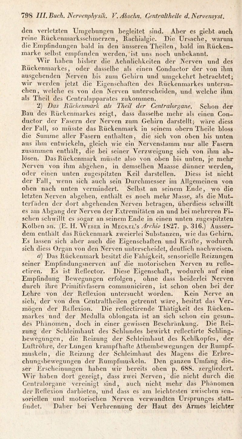 den verletzten Umgebungen begleitet sind. Aber es giebt auch reine Rückenmarksscbmerzen, Racbialgie. Die Ursaebe, warum die Empfindungen bald in den äusseren Tbeilen, bald im Rücken¬ marke selbst empfunden werden, ist uns noch unbekannt. Wir baben bisher die Aebnlicbkeiten der Nerven und des Rückenmarkes, oder dasselbe als einen Conductor der von ibm ausgehenden Nerven bis zum Gehirn und umgekehrt betrachtet; wir vverden jetzt die Eigenschaften des Rückenmarkes untersu¬ chen, Avelcbe es von den Nerven unterscheiden, und welche ibm als Theil des Centralapparates zukommen. 2) Das Rückenmark als Theil der Centralorgane. Schon der Bau des Rückenmarkes zeigt, dass dasselbe mehr als einen Con¬ ductor der Fasern der Nerven zum Gehirn darstellt; wäre diess der Fall, so müsste das Pvückenmark in seinem obern Theile bloss die Summe aller Fasern enthalten, die sich von oben bis unten aus ihm entwickeln, gleich wie ein Nervenstamm nur alle Fasern zusammen enthält, die bei seiner Verzweigung sieb von ibm ab- lösen. Das Rückenmark müsste also Amn oben bis unten, je mehr Nerven Amn ihm abgeben, in demselben Maasse dünner werden, oder einen unten zugespitzten Reil darstellen. Diess ist nicht der Fall, Avenn sich auch sein Durchmesser im Allgemeinen von oben nach unten A^ermindert. Selbst an seinem Ende, avo die letzten Nerven abgeben, enthält es noch mehr IVIasse, als die Mut¬ terfäden der dort abgebenden Nerven betragen, überdiess schwillt es am Abgang der Nerven der Extremitäten an und bei mehreren Fi¬ schen scliAvillt es sogar an seinem Ende in einen unten zugespitzten Kolben an. (E. PI. Weber in Meckel’s Arcliw 1827, p. 316.) Ausser¬ dem enthält das Rückenmark zweierlei Substanzen, Avie das Gehirn. Es lassen sieb aber auch die Eigenschaften und Kräfte, Avodurch sieb diess Organ von den NerA'^en unterscheidet, deutlich nacbwelsen, d) Das Rückenmark besitzt die Fähigkeit, sensorielle Reizungen seiner Empfindungsnerven auf die motorischen Nerven zu refle- ctiren. Es ist Reflector. Diese Eigenschaft, wodurch auf eine Empfindung BcAvegungen erfolgen, ohne dass beiderlei Nerven durch ihre Primitivfasern communiclren, ist schon oben bei der Lehre von der Reflexion untersucht worden. Kein Nerve an sich, der von den Centraltbeilen getrennt wäre, besitzt das Ver¬ mögen der R.tflexion. Die reflectirende Thätigkelt des Rücken¬ markes und der Medulla oblongata ist an sieb schon ein gesun¬ des Phänomen, doch in einer gewissen Beschränkung. Die Rei¬ zung der Sclilelmbaut des Schlundes bcAvirkt reflectirte Schling¬ bewegungen, die Reizung der Schleimhaut des Kehlkopfes, der Luftröhre, der Lungen krampfhafte Atbernbewegungen der Rumpf¬ muskeln, die Reizung der Schleimhaut des Magens die Erbre- cbungsbeAvegungen der Rumpfmuskeln. Den ganzen Umfang die¬ ser Erscheinungen haben wir bereits oben p. 688. zergliedert. Wir baben dort gezeigt, dass ZAvei Nerven, die nicht durch die Centralor^ane vereinij^t sind, auch nicht mehr das Phänomen der Reflexion darbieten, und dass es am leichtesten zAVischen sen¬ soriellen und motorischen Nerven verwandten Ursprunges statt¬ findet. Daher bei Verbrennung der Haut des Armes leichter