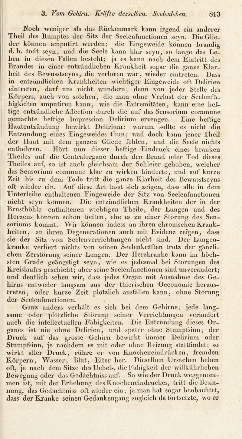 Noch weniger als das Rückenmark kann irgend ein anderer Thell des Rumpfes der Sitz der Seelenfunetionen seyn. Die Glie¬ der können ampiitirt werden; die Eingeweide können brandig d. h. todt seyn, und die Seele kann klar seyn, so lange das Le¬ ben in diesen Fällen besteht; ja es kann nach dem Eintritt des Brandes in einer entzündlichen Krankheit sosrar die aanze Klar- heit des Bewusstseyns, die verloren war, wieder eintreten. Dass in entzündlichen Krankheiten wichtiger Eingeweide oft Delirien eintreten, darf uns nicht wundern; denn von jeder Stelle des Körpers, auch von solchen, die man ohne Verlust der Seelenfä¬ higkeiten amputiren kann, wie die Extremitäten, kann eine hef¬ tige entzündliche Affection durch die auf das Sensorium commune gemachte heftige Impression Delirium erzeugen. Eine heftige Hautentzündung bewirkt Delirium: warum sollte es nicht die Entzündung eines Eingeweides thun; und doch kann jener Theil der Haut mit dem ganzen Gliede fehlen, und die Seele nichts entbehren. Hört nun dieser heftige Eindruck eines kranken Theiles auf die Centralorgane durch den Brand oder Tod dieses Theiles auf, so ist auch gleichsam der Schleier gehoben, welcher das Sensorium commune klar zu wirken hinderte, und auf kurze Zeit bis zu dem Tode tritt die ganze Klarheit des Bewusstseyns oft wieder ein. Auf diese Art lässt sich zeigen, dass alle in dem Unterleibe enthaltenen Eingeweide der Sitz von Seelenfunctionen nicht seyn können. Die entzündlichen Krankheiten der in der Brusthöhle enthaltenen wichtigen Theile, der Lungen und des Herzens können schon tödten, ehe es zu einer Störung des Sen- soriums kommt. Wir können indess an ihren chronischen Krank¬ heiten, an ihren Degenerationen auch mit Evidenz zeigen, dass sie der Sitz von Seelenverrichtungen nicht sind. Der Lungen¬ kranke verliert nichts von seinen Seelenkräften trotz der gänzli¬ chen Zerstörung seiner Lungen. Der Herzkranke kann im höch¬ sten Grade geängstigt seyn, wie es jedesmal bei Störungen des Kreislaufes geschieht; aber seine Seelenfunctionen sind unverändert; und deutlich sehen wir, dass jedes Organ mit Ausnahme des Ge¬ hirns entweder langsam aus der thierischen Oeconoinie heraus¬ treten, oder kurze Zeit plötzlich ausfallen kann, ohne Störung der Seelenfunctionen. i Ganz anders verhält es sich bei dem Gehirne; jede lang¬ same oder plötzliche Störung seiner Verrichtungen verändert auch die intellectuellen Fähigkeiten. Die Entzündung dieses Or¬ ganes ist nie ohne Delirien, und später ohne Stumpfsinn; der Druck auf das grosse Gehirn bewirkt immer Delirium oder Stumpfsinn, je naehdem es mit oder ohne Reizung stattfindet; so wirkt alter Druck, rühre er von Knocheneindrücken, fremden Körpern, Wasser, Blut, Eiter her. Dieselben Ursachen heben oft, je nach dem Sitze des Uebels, die Fähigkeit der willkührlichen Bewegung oder das Gedächtniss auf. So wie der Druck weggenom- men ist, mit der Erhebung des Knocheneindruckes, tritt die Besin¬ nung, das Gedächtniss oft wieder ein; ja man hat sogar beobachtet, dass der Kranke seinen Gedankengang sogleich da fortsetzte, wo er