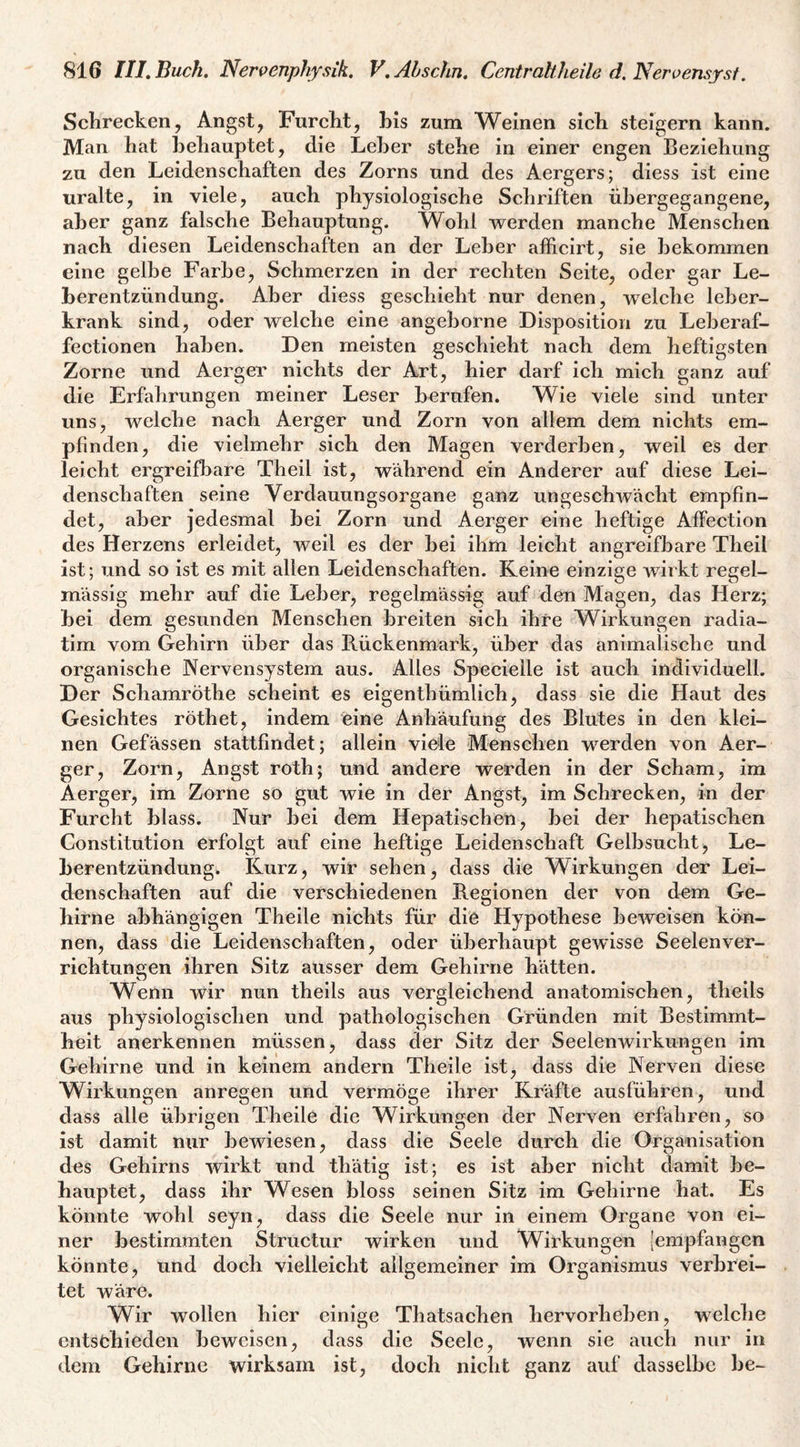 Schrecken, Angst, Furcht, his zum Weinen sich steigern kann. Man hat behauptet, die Leber stehe in einer engen Beziehung zu den Leidenschaften des Zorns und des Aergers; diess ist eine uralte, in viele, auch physiologische Schriften ühergegangene, aber ganz falsche Behauptung. Wohl vi^erden manche Menschen nach diesen Leidenschaften an der Leber afficirt, sie bekommen eine gelbe Farbe, Schmerzen in der rechten Seite, oder gar Le- Lerentzündung. Aber diess geschieht nur denen, welche leber¬ krank sind, oder welche eine angeborne Disposition zu Leberaf- fectionen haben. Den meisten geschieht nach dem heftigsten Zorne und Aerger nichts der Art, hier darf ich mich ganz auf die Erfahrungen meiner Leser berufen. Wie viele sind unter uns, welche nach Aerger und Zorn von allem dem nichts em¬ pfinden, die vielmehr sich den Magen verderben, weil es der leicht ergreifbare Theil ist, während ein Anderer auf diese Lei¬ denschaften seine Verdauungsorgane ganz ungeschwächt empfin¬ det, aber jedesmal bei Zorn und Aerger eine heftige Affection des Herzens erleidet, weil es der bei ihm leicht angreifbare Theil ist; und so ist es mit allen Leidenschaften. Keine einzige wirkt regel¬ mässig mehr auf die Leber, regelmässig auf den Magen, das Herz; bei dem gesunden Menschen breiten sich ihre Wirkungen radia- tim vom Gehirn über das Rückenmark, über das animalische und organische Nervensystem aus. Alles Specielle ist auch individuell. Der Schamröthe scheint es eigenthümlich, dass sie die Haut des Gesichtes röthet, indem eine Anhäufung des Blutes in den klei¬ nen Gefässen stattfindet; allein viele Menschen werden von Aer¬ ger, Zorn, Angst roth; und andere werden in der Seham, im Aerger, im Zorne so gut wie in der Angst, im Schrecken, in der Furcht blass. Nur bei dem Hepatischen, bei der hepatischen Constitution erfolgt auf eine heftige Leidenschaft Gelbsucht, Le¬ berentzündung. Kurz, wir sehen, dass die Wirkungen der Lei¬ denschaften auf die verschiedenen Regionen der von dem Ge¬ hirne abhängigen Theile nichts für die Hypothese beweisen kön¬ nen, dass die Leidenschaften, oder überhaupt gewisse Seelenver¬ richtungen ihren Sitz ausser dem Gehirne hätten. Wenn wir nun theils aus vergleichend anatomischen, theils aus physiologischen und pathologischen Gründen mit Bestimmt¬ heit anerkennen müssen, dass der Sitz der Seelenwirkungen im Gehirne und in keinem andern Theile ist, dass die Nerven diese Wirkungen anregen und vermöge ihrer Kräfte ausführen, und dass alle übrigen Theile die Wirkungen der Nerven erfahren, so ist damit nur bewiesen, dass die Seele durch die Organisation des Gehirns wirkt und thätig ist; es ist aber nicht damit be¬ hauptet, dass ihr Wesen bloss seinen Sitz im Gebirne hat. Es könnte wohl seyn, dass die Seele nur in einem Organe von ei¬ ner bestimmten Structur wirken und Wirkungen [empfangen könnte, und doch vielleicht allgemeiner im Organismus verbrei¬ tet wäre. Wir wollen hier einige Thatsachen hervorheben, welche cntsfchieden beweisen, dass die Seele, wenn sie auch nur in dem Gehirne wirksam ist, doch nicht ganz auf dasselbe be-