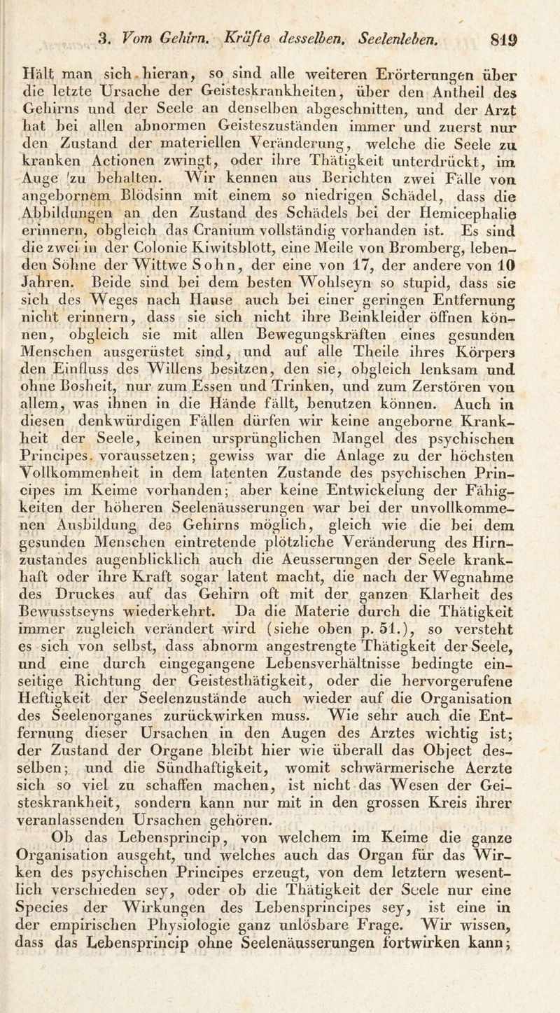 Hält man sicli. hieran, so sind alle weiteren Erörternngen über die letzte Ursaclie der Geisteskrankheiten, über den Antheil des Gehirns und der Seele an denselben ahgeschnitten, und der Arzt hat hei allen abnormen Geisteszuständen immer und zuerst nur den Zustand der materiellen Veränderung, welche die Seele zu kranken Actionen zwingt, oder ihre Thätigkeit unterdrückt, imt Auge 'zu behalten. Wir kennen aus Berichten zwei Fälle von angebornem Blödsinn mit einem so niedrigen Schädel, dass die Abbildungen an den Zustand des Schädels bei der Hemicephalie erinnern, obgleich das Cranium vollständig vorhanden ist. Es sind die zwei in der Colonie Riwitsblott, eine Meile von Bromberg, leben¬ den Söhne der Wittwe S ohn, der eine von 17, der andere von 10 Jahren. Beide sind bei dem besten Wohlseyn so stupid, dass sie sich des Weges nach Hause auch bei einer geringen Entfernung nicht erinnern, dass sie sich nicht ihre Beinkleider öffnen kön¬ nen, obgleich sie mit allen Bewegungskräften eines gesunden Menschen ausgerüstet sind, und auf alle Theile ihres Körpers den Einfluss des Willens besitzen, den sie, obgleich lenksam und ohne Bosheit, nur zum Essen und Trinken, und zum Zerstören von allem, was ihnen in die Hände fällt, benutzen können. Auch in diesen denkwürdigen Fällen dürfen wir keine angeborne Krank¬ heit der Seele, keinen ursprünglichen Mangel des psychischen Principes, voraussetzen; gewiss war die Anlage zu der höchsten Vollkommenheit in dem latenten Zustande des psychischen Prin¬ cipes im Keime vorhanden; aber keine Entwickelung der Fähig¬ keiten der höheren Seelenäusserungen war bei der unvollkomme¬ nen Ausbildung des Gehirns möglich, gleich wie die bei dem gesunden Menschen eintretende plötzliche Veränderung des Hirn¬ zustandes augenblicklich auch die Aeusserungen der Seele krank¬ haft oder ihre Kraft sogar latent macht, die nach der Wegnahme des Druckes auf das Gehirn oft mit der ganzen Klarheit des Bewusstseyns wiederkehrt. Da die Materie durch die Thätigkeit immer zugleich verändert wird (siehe oben p. 51.), so versteht es sich von selbst, dass abnorm angestrengte Thätigkeit der Seele, und eine durch eingegangene Lebensverhältnisse bedingte ein¬ seitige Bichtung der Geistesthätigkeit, oder die hervorgerufene Heftigkeit der Seelenzustände auch wieder auf die Organisation des Seelenorganes zurückwirken muss. Wie sehr auch die Ent¬ fernung dieser Ursachen in den Augen des Arztes wichtig ist; der Zustand der Organe bleibt hier wie überall das Object des¬ selben; und die Sündhaftigkeit, womit schwärmerische Aerzte sich so viel zu schaffen machen, ist nicht das Wesen der Gei¬ steskrankheit, sondern kann nur mit in den grossen Kreis ihrer veranlassenden Ursachen gehören. Ob das Lebensprincip, von welchem im Keime die ganze Organisation ausgeht, und welches auch das Organ für das Wir¬ ken des psychischen Principes erzeugt, von dem letztem wesent¬ lich verschieden sey, oder ob die Thätigkeit der Seele nur eine Species der Wirkungen des Lebensprincipes sey, ist eine in der empirischen Physiologie ganz unlösbare Frage, Wir wissen, dass das Lebensprincip ohne Seelenäusserungen fortwirken kann;