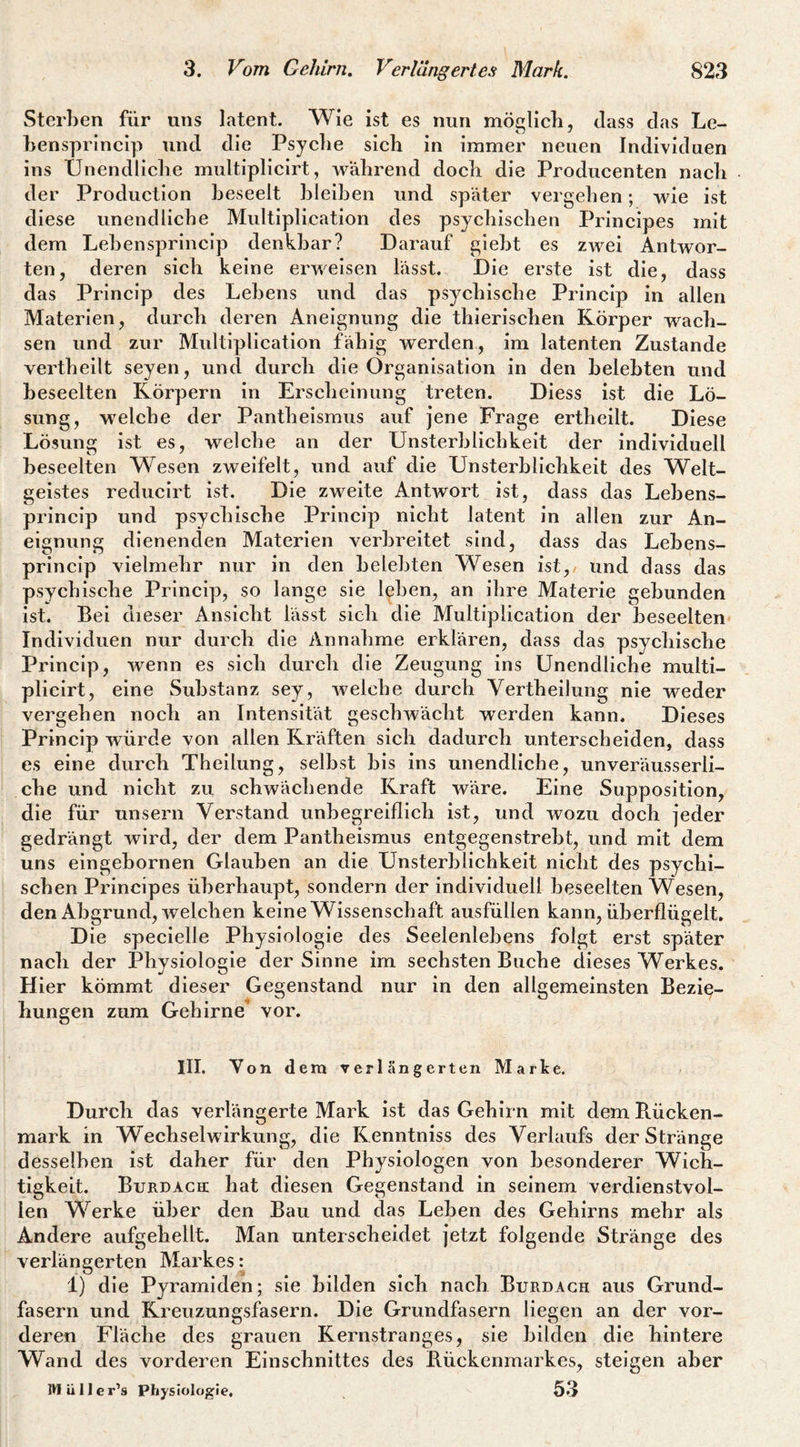 Sterben für uns latent. Wie ist es nun möglicb, dass das Le- bensprlncip und die Psyelie sieb in immer neuen Individuen ins Ünendlicbe multiplicirt, während doch die Producenten nach der Production beseelt bleiben und später vergehen; wie ist diese ünendlicbe Multiplication des psychischen Principes mit dem Lebensprincip denkbar? Darauf glebt es zwei Antwor¬ ten, deren sich keine erweisen lässt. Die erste ist die, dass das Princip des Lebens und das psychische Princip in allen Materien, durch deren Aneignung die thlerischen Körper wach¬ sen und zur Multlplication fähig werden, im latenten Zustande vertheilt seyen, und durch die Organisation in den belebten und beseelten Körpern In Erscheinung treten. DIess ist die Lö¬ sung, w^elche der Pantheismus auf jene Frage erthellt. Diese Lösung ist es, welche an der Unsterblichkeit der individuell beseelten Wesen zweifelt, und auf die Unsterblichkeit des Welt¬ geistes reducirt ist. Die zweite Antwort ist, dass das Lebens¬ princip und psychische Princip nicht latent in allen zur An¬ eignung dienenden Materien verbreitet sind, dass das Lebens¬ princip vielmehr nur in den belebten Wesen ist, und dass das psychische Princip, so lange sie leben, an ihre Materie gebunden ist. Bei dieser Ansicht lässt sieh die Multiplication der beseelten Individuen nur durch die Annahme erklären, dass das psychische Princip, wenn es sich durch die Zeugung ins Unendliche multi¬ plicirt, eine Substanz sey, welche durch Vertheilung nie weder vergehen noch an Intensität geschwächt werden kann. Dieses Princip würde von allen Kräften sich dadurch unterscheiden, dass es eine durch Thellung, selbst bis ins unendliche, unveräusserli¬ che und nicht zu schwächende Kraft wäre. Eine Suppositlon, die für unsern Verstand unbegreiflich ist, und wozu doch jeder gedrängt wird, der dem Pantheismus entgegenstrebt, und mit dem uns eingebornen Glauben an die Unsterblichkeit nicht des psychi¬ schen Principes überhaupt, sondern der individuell beseelten Wesen, den Abgrund, welchen keine Wissenschaft ausfüllen kann, überflügelt. Die speclelle Physiologie des Seelenlebens folgt erst später nach der Physiologie der Sinne im sechsten Buche dieses Werkes. Hier kömmt dieser Gegenstand nur in den allgemeinsten Bezie¬ hungen zum Gehirne vor. III. Von dem verlängerten Marke. Durch das verlängerte Mark Ist das Gehirn mit dem Ptücken- mark in Wechselwirkung, die Kenntniss des Verlaufs der Stränge desselben ist daher für den Physiologen von besonderer Wich¬ tigkeit. Burdach: hat diesen Gegenstand in seinem verdienstvol¬ len Werke über den Bau und das Leben des Gehirns mehr als Andere aufgehellt. Man unterscheidet jetzt folgende Stränge des verlängerten Markes: 1) die Pyramiden; sie bilden sich nach Burdach aus Grund¬ fasern und Kreuzungsfasern. Die Grundfasern liegen an der vor¬ deren Fläche des grauen Kernstranges, sie bilden die hintere Wand des vorderen Einschnittes des Bückenmarkes, steigen aber IHülIer’s Physiologie, 53