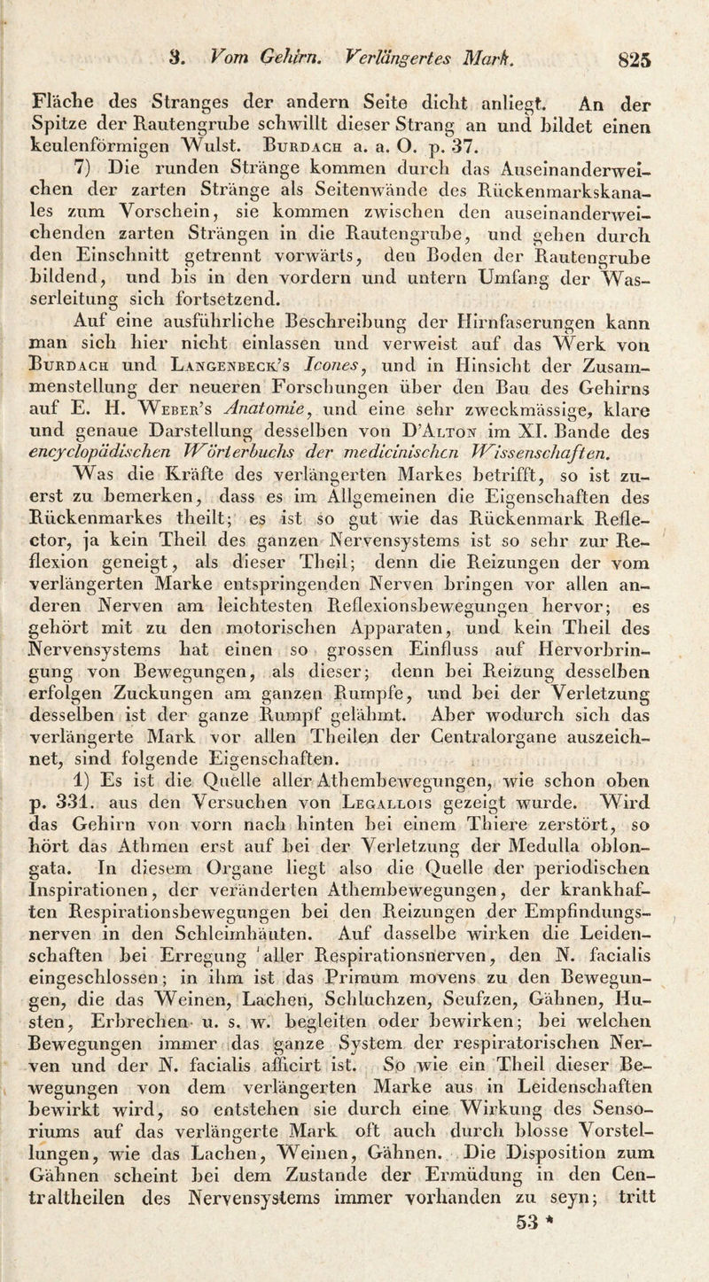 Fläclie des Stranges der andern Seite diclit anliegt An der Spitze der Rautengrube schwillt dieser Strang an und bildet einen keulenförmigen Wulst. Burdach a. a. O. p. 37. 7) Die runden Stränge kommen durch das Auseinanderwei¬ chen der zarten Stränge als Seitenwände des Rückenmarkskana- les zum Vorschein, sie kommen zwischen den auseinanderwei¬ chenden zarten Strängen in die Rautengrube, und gehen durch den Einschnitt getrennt vorwärts, den Boden der Rautengrube bildend, und bis in den vordem und untern Umfang der Was¬ serleitung sich fortsetzend. Auf eine ausführliehe Besehreibung der Hirnfaserungen kann man sich hier nicht einlassen und verweist auf das Werk von Burdach und Langenbeck’s Icones^ und in Hinsicht der Zusam¬ menstellung der neueren Forschungen über den Bau des Gehirns auf E. H. Weber’s Anatomie^ und eine sehr zweckmässige, klare und genaue Darstellung desselben von D’Alton im XI. Bande des encyclopädischen WÖrter buchs der medicinischcn Wissenschaften. Was die Rräfte des verlängerten Markes betrifft, so ist zu¬ erst zu bemerken, dass es im Allgemeinen die Eigenschaften des Rückenmarkes theilt; es ist so gut wie das R.ückenmark Refle- ctor, ja kein Theil des ganzen Nervensystems ist so sehr zur Re¬ flexion geneigt, als dieser Tbeil; denn die Reizungen der vom verlängerten Marke entspringenden Nerven bringen vor allen an¬ deren Nerven am leichtesten R.eflexionsbewegungen hervor; es gehört mit zu den motorischen Apparaten, und kein Theil des Nervensystems hat einen so grossen Einfluss auf Hervorbrin¬ gung v^on Bewegungen, als dieser; denn bei Reizung desselben erfolgen Zuckungen am ganzen Piurnpfe, und bei der Verletzung desselben ist der ganze Rumpf gelähmt. Aber wodurch sich das verlängerte Mark vor allen Theilen der Gentralorgane auszeich¬ net, sind folgende Eigenschaften. 1) Es ist die Quelle aller Athembewegungen, wie schon oben p, 331. aus den Versuchen von Legallois gezeigt wurde. Wird das Gehirn von vorn nach hinten bei einem Thiere zerstört, so hört das Athmen erst auf bei der Verletzung der Medulla oblon- gata. In diesem Organe liegt also die Quelle der periodischen Inspirationen, der veränderten Athembewegungen, der krankhaf¬ ten RespirationsbeAvegungen bei den Reizungen der Empfindungs¬ nerven in den Schleimhäuten. Auf dasselbe wirken die Leiden¬ schaften bei Erregung 'aller Respirationsnerven, den N. facialis eingeschlossen; in ihm ist das Primum movens zu den Bewegun¬ gen, die das Weinen, Lachen, Schluchzen, Seufzen, Gähnen, Hu¬ sten, Erbrechen- u. s. w. begleiten oder bewirken; bei welchen Bewegungen immer das ganze System der respiratorischen Ner¬ ven und der N. facialis afficirt ist. So wie ein Theil dieser Be¬ wegungen von dem verlängerten Marke aus in Leidenschaften bewirkt wird, so entstehen sie durch eine Wirkung des Senso- riums auf das verlängerte Mark oft auch durch blosse Vorstel¬ lungen, wie das Lachen, Weinen, Gähnen. Die Disposition zum Gähnen scheint bei dem Zustande der Ermüdung in den Gen- traltheilen des Nervensystems immer vorhanden zu seyn; tritt 53 *