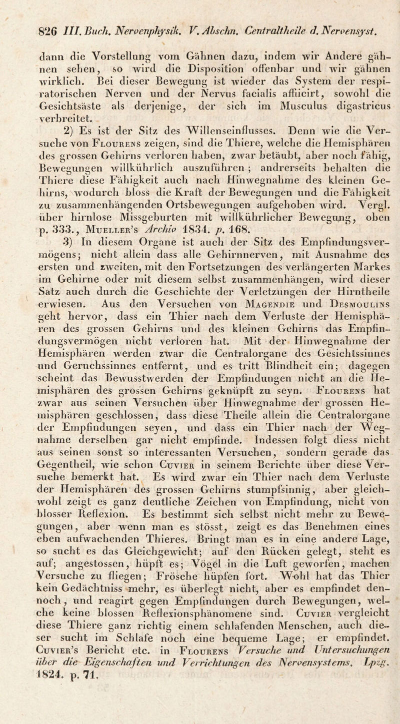 dann die Vorstellung vom Gälinen dazu, indem wir Andere gäb- neu selien, so wird die Disposition offenbar und wir gähnen wirklich. Bei dieser Bewegung ist wieder das System der respi¬ ratorischen Nerven und der Nervus facialis affiicirt, soAvohl die Gesichtsäste als derjenige, der sich im Musculus digastrlcus verbreitet. 2) Es ist der Sitz des Willenseinflusses. Denn wie die Ver¬ suche von Flourens zeigen, sind die Thiere, welche die Hemisphären des grossen Gehirns verloren haben, zwar betäubt, aber noch fähig, Bewegungen willkührlich auszuführen ; andrerseits behalten die Th iere diese Fähigkeit auch nach HiiiAvegnahme des kleinen Ge¬ hirns, wodurch bloss die Kraft der Bewegungen und die Fähigkeit zu zusammenhängenden OrtsheAvegungen aufgehoben Avird. Vergl. über hirnlose Missgeburten mit willkührllcher BeAvegung, oben p. 333., Mueller’s Archio 1834. p. 168. 3) In diesem Organe ist auch der Sitz des Empfindungsver¬ mögens; nicht allein dass alle Gehirnnerven, mit Ausnahme des ersten und zAvelten, mit den Fortsetzungen des verlängerten Markes im Gehirne oder mit diesem selbst Zusammenhängen, wird dieser Satz auch durch die Geschichte der Verletzungen der Hirntheile erwiesen. Aus den Versuchen von Magenuie und Desmouli]!<s geht hervor, dass ein Thier nach dem Verluste der Hemisphä¬ ren des grossen Gehirns und des kleinen Gehirns das Empfin- dungSA^ermögen nicht verloren hat. Mit der Hinwegnahme der Hemisphären werden zwar die Centralorgane des Gesichtssinnes und Geruchssinnes entfernt, und es tritt Blindheit ein; dagegen scheint das BeAvusstwerden der Empfindungen nicht an die He- mis])hären des grossen Gehirns geknüpft zu seyn. Flourens hat zwar aus seinen Versuchen über Hinwegnahme der grossen He¬ misphären geschlossen, dass diese Theile allein die Centralorgane der Empfindungen seyen, und dass ein Thier nach der Weg¬ nahme derselben gar nicht empfinde. Indessen folgt diess nicht aus seinen sonst so interessanten Versuchen, sondern gerade das Gegentheil, wie schon Cuauer in seinem Berichte über diese Ver¬ suche bemerkt hat. Es Avird zwar ein Thier nach dem Verluste der Hemisphären des grossen Gehirns stumpfsinnig, aber gleich¬ wohl zeigt es ganz deutliche Zeichen von Empfindung, nicht von blosser B.eflexion. Es bestimmt sich seihst nicht mehr zu Bewe¬ gungen, aber Avenn man es stösst, zeigt es das Benehmen eines eben aufwachenden Thieres. Bringt man es ln eine andere Lage, so sucht es das Gleichgewicht; auf den Rücken gelegt, steht es auf; angestossen, hüpft es; Vögel in die Luft geworfen, machen Versuche zu fliegen; Frösehe hüpfen fort. Wohl hat das Thier kein Gedächtniss mehr, es überlegt nicht, aber es empfindet den¬ noch, und reagirt gegen Empfindungen durch Bewegungen, Avel- che keine blossen Reflexionsphänomene sind. Cuvier vergleicht diese Thiere ganz richtig einem schlafenden Menschen, auch die¬ ser sucht im Schlafe noch eine bequeme Lage; er empfindet. Cuvier’s Bericht etc. in Flourens Versuche und Untersuchungen über die Eigenschaften und Verrichtungen des Neroensystems, Lpzg. 1824. p. 71,