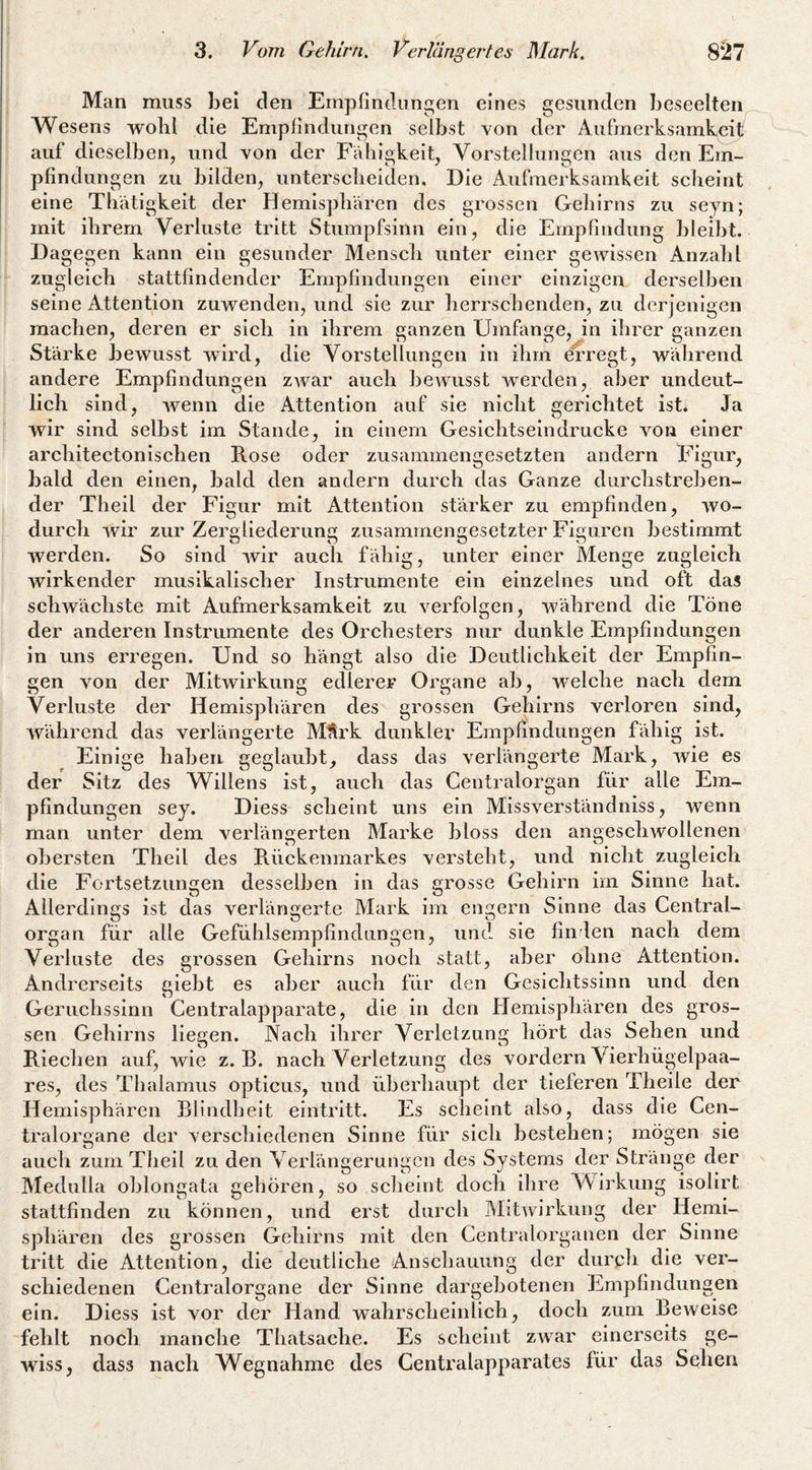 Man muss Lei den Empfindungen eines gesunden beseelten Wesens wohl die Empfindungen selbst von der Aufmerksamkeit/ auf dieselben, und von der Fähigkeit, Vorstellungen aus den Em¬ pfindungen zu bilden, unterscbeiden. Die Aufmerksamkeit scheint eine Tbätigkeit der Hemisphären des grossen Gehirns zu seyn; mit ihrem Verluste tritt Stumpfsinn ein, die EmpFmdung bleibt. Dagegen kann ein gesunder Mensch unter einer gewissen Anzahl zugleich stattfindender Empfindungen einer einzigen derselben seine Attention zuwenden, und sie zur herrschenden, zu derjenigen machen, deren er sich in ihrem ganzen Umfange, in ihrer ganzen Stärke bewusst wird, die Vorstellungen in ihm erregt, während andere Empfindungen zwar auch bcAVusst werden, aber undeut¬ lich sind, wenn die Attention auf sie nicht gerichtet ist* Ja wir sind selbst im Stande, in einem Gesichtseindrucke von einer architectonischen Rose oder zusammengesetzten andern Figur, bald den einen, bald den andern durch das Ganze durchstreben¬ der Theil der Figur mit Attention stärker zu empfinden, wo¬ durch wir zur Zergliederung zusammengesetzter Figuren bestimmt werden. So sind wir auch fähig, unter einer Menge zugleich wirkender musikalischer Instrumente ein einzelnes und oft das schwächste mit Aufmerksamkeit zu verfolgen, während die Töne der anderen Instrumente des Orchesters nur dunkle Empfindungen ln uns erregen. Und so hängt also die Deutlichkeit der Empfin¬ gen von der Mitwirkung edlerer Organe ab, welche nach dem Verluste der Hemisphären des grossen Gehirns verloren sind, während das verlängerte MUrk dunkler Empfindungen fähig ist. Einige haben geglaubt, dass das verlängerte Mark, wie es der Sitz des Willens ist, auch das Centralorgan für alle Em¬ pfindungen sey. Diess scheint uns ein Mlssverständniss, wenn man unter dem verlängerten Marke bloss den angeschwollenen obersten Theil des Rückenmarkes versteht, und nicht zugleich die Fortsetzungen desselben in das grosse Gehirn im Sinne hat. Allerdings ist das verlängerte Mark im engem Sinne das Gentral- organ für alle Gefühlsempfindungen, und sie finden nach dem Verluste des grossen Gehirns noch statt, aber ohne Attention. Andrerseits giebt es aber auch für den Gesichtssinn und den Geruchssinn Centralapparate, die in den Hemisphären des gros¬ sen Gehirns liegen. Vach ihrer Verlelzung hört das Sehen und Riechen auf, wie z. B. nach Verletzung des vordem Vierhügelpaa¬ res, des Thalamus opticus, und überhaupt der tieferen Theile der Hemisphären Blindheit eintritt. Es scheint also, dass die Cen¬ tralorgane der verschiedenen Sinne für sich bestehen; mögen sie auch zum Theil zu den Verlängerungen des Systems der Stränge der Medulla oblongata gehören, so scheint doch ihre Wirkung isolirt stattfinden zu können, und erst durch Mitwirkung der Hemi¬ sphären des grossen Gehirns mit den Centralorganen der Sinne tritt die Attention, die deutliche Anschauung der durph die ver¬ schiedenen Centralorgane der Sinne dargebotenen Empfindungen ein. Diess ist vor der Hand wahrscheinlich, doch zum Beweise fehlt noch manche Thatsache. Es scheint zwar einerseits ge¬ wiss, dass nach Wegnahme des Centi'alapparates für das Sehen