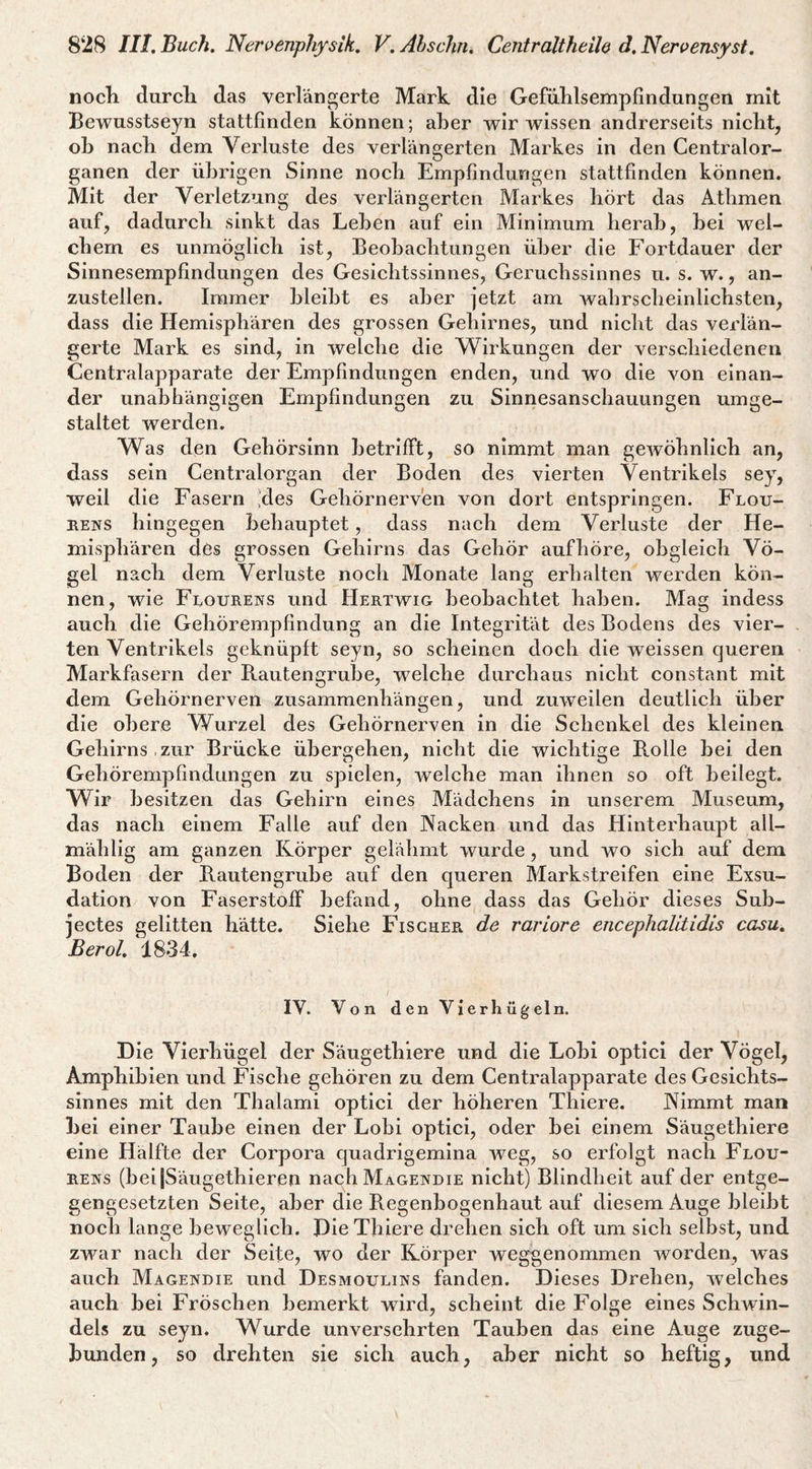 nocli durcli das verlängerte Mark die Gefiililsempfindangen mit Bewusstseyn stattfinden können; aber wir wissen andrerseits nicht, ob nach dem Verluste des verlängerten Markes in den Centralor¬ ganen der übrigen Sinne nocb Empfindungen stattfinden können. Mit der Verletzung des verlängerten Markes hört das Atlimen auf, dadurch sinkt das Leben auf ein Minimum herab, bei wel¬ chem es unmöglich ist, Beobachtungen über die Fortdauer der Sinnesempfindungen des Gesichtssinnes, Geruchssinnes u. s. w., an¬ zustellen. Immer bleibt es aber jetzt am Avahrscheinlichsten, dass die Hemisphären des grossen Gehirnes, und nicht das verlän¬ gerte Mark es sind, in welche die W^irkungen der A'^erschiedenen Centralapparate der Empfindungen enden, und wo die Amn einan¬ der unabhängigen Empfindungen zu Sinnesanschauungen umge¬ staltet werden. Was den Gehörsinn betrifft, so nimmt man geAvöhnlich an, dass sein Centralorgan der Boden des vierten Ventrikels sey, weil die Fasern ;des Gehörnerven von dort entspringen. Flou- BENS hingegen behauptet, dass nach dem Verluste der He¬ misphären des grossen Gehirns das Gehör aufhöre, obgleich Vö¬ gel nach dem Verluste noch Monate lang erhalten werden kön¬ nen, wie Flourens und Hertwig beobachtet haben. Mag indess auch die Gehörempfindung an die Integrität des Bodens des vier¬ ten Ventrikels geknüpft seyn, so scheinen doch die weissen queren Markfasern der Rautengrube, welche durchaus nicht constant mit dem Gehörnerven Zusammenhängen, und zuAveilen deutlich über die obere Wurzel des Gehörnerven in die Schenkel des kleinen Gehirns,zur Brücke übergehen, nicht die wichtige Rolle bei den Gehörempfindungen zu spielen, welche man ihnen so oft beilegt. Wir besitzen das Gehirn eines Mädchens in unserem Museum, das nach einem Falle auf den Nacken und das Hinterhaupt all- mählig am ganzen Körper gelähmt Avurde, und wo sich auf dem Boden der Rautengrube auf den queren Markstreifen eine Exsu¬ dation von Faserstoff befand, ohne dass das Gehör dieses Sub- jectes gelitten hätte. Siehe Fischer de rar Lore encephalitidis casu. Berol. 1834. IV. Von den Vierhügeln. Die Vierhügel der Säugethiere und die Lobl optici der Vögel, Amphibien und Fische gehören zu dem Centralapparate des Gesichts¬ sinnes mit den Thalami optici der höheren Thiere. Nimmt man bei einer Taube einen der Lobi optici, oder bei einem Säugethiere eine Hälfte der Corpora quadrigemina Aveg, so erfolgt nach Flou¬ rens (bei jSäugethieren nach Magendie nicht) Blindheit auf der entge¬ gengesetzten Seite, aber die Regenbogenhaut auf diesem Auge bleibt noch lange beweglich. Die Thiere drehen sich oft um sich selbst, und zwar nach der Seife, wo der Körper weggenommen Avorden, Avas auch Magendie und Desmoulins fanden. Dieses Drehen, Avelches auch bei Fröschen bemerkt wird, scheint die Folge eines SchAvin- dels zu seyn. Wurde unversehrten Tauben das eine Auge zuge¬ bunden, so drehten sie sich auch, aber nicht so heftig, und