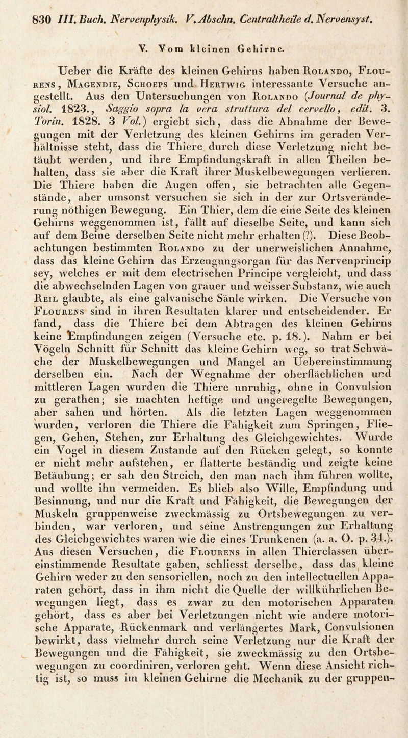 V. Vorn kleinen Gehirne. lieber die Kräfte des kleinen Gehirns haben Rolando, Flou- RENS, Magendie, Schoeps Und Hertwig interessante Versuche an- gestellt. Aus den Untersuchungen von R.ola]sdo [Journal de phy- siol, 1823., Saggio sopra la oera siruttura del ceroello j edit. 3. Torin. 1828. 3 Fo/.) ergiebt sich, dass die Abnahme der Bewe¬ gungen mit der Verletzung des kleinen Gehirns im geraden Ver¬ hältnisse steht, dass die Thiere durch diese Verletzung nicht be¬ täubt werden, und ihre Empfindiingskraft in allen Theilen be¬ halten, dass sie aber die Kraft ihrer Muskelbewesjun^en verlieren. Die Thiere haben die Augen offen, sie betrachten alle Gegen¬ stände, aber umsonst versuchen sie sieb in der zur Ortsverände¬ rung nöthigen Bewegung. Ein Thier, dem die eine Seite des kleinen Gehirns weggenommen ist, fällt auf dieselbe Seite, und kann sich auf dem Beine derselben Seite nicht mehr erhalten (?). Diese Beob¬ achtungen bestimmten Rolando zu der unerweislichen Annahme, dass das kleine Gehirn das Erzeugungsorgan für das Nervenprincip sey, welches er mit dem electrischen Principe vergleicht, und dass die abwechselnden Lagen von grauer und weisser Substanz, wie auch Reil glaubte, als eine galvanische Säule wirken. Die Versuche von Flourews sind in ihren Resultaten klarer und entscheidender. Er fand, dass die Thiere bei dem Abtracen des kleinen Gehirns keine Empfindungen zeigen (Versuche etc. p. 18.). Nahm er bei Vögeln Schnitt für Schnitt das kleine Gehirn weg, so trat Schwä¬ che der Muskelbewegungen und Mangel an Uebereinstimmung derselben ein. Nach der Wegnahme der oberflächlichen und mittleren Lagen wurden die Thiere unruhig, ohne in Convulsion zu gerathen; sie machten heftige und ungeregelte Bewegungen, aber sahen und hörten. Als die letzten Lagen weggenommen wurden, verloren die Thiere die Fähigkeit zum Springen, Flie¬ gen, Gehen, Stehen, zur Erhaltung des Gleichgewichtes. Wurde ein Vogel in diesem Zustande auf den Rücken gelegt, so konnte er nicht mehr aufstehen, er flatterte beständig und zeigte keine Betäubung; er sah den Streich, den man nach ihm führen wollte, und wollte ihn vermeiden. Es blieb also Wille, Empfindung und Besinnung, und nur die Kraft und Fähigkeit, die Bewegungen der Muskeln gruppenweise zweckmässig zu Ortsbewegungen zu ver¬ binden, war verloren, und seine Anstrengungen zur Erhaltung des Gleichgewichtes waren wie die eines Trunkenen (a. a. O. p. 34.). Aus diesen Versuchen, die Flourens in allen Thierclassen über¬ einstimmende Resultate gaben, schliesst derselbe, dass das ^kleine Gehirn weder zu den sensoriellen, noch zu den intellectuellen Appa¬ raten gehört, dass in ihm nicht die Quelle der willkührlichen Be¬ wegungen liegt, dass es zwar zu den motorischen Apparaten gehört, dass es aber bei Verletzungen nicht wie andere motori¬ sche Apparate, Rückenmark und verlängertes Mark, Convulsionen bewirkt, dass vielmehr durch seine Verletzung nur die Kraft der Bewegungen und die Fähigkeit, sie zweckmässig zu den Ortsbe¬ wegungen zu coordiniren, verloren geht. Wenn diese Ansicht rich¬ tig ist, so muss im kleinen Gehirne die Mechanik zu der gruppen-