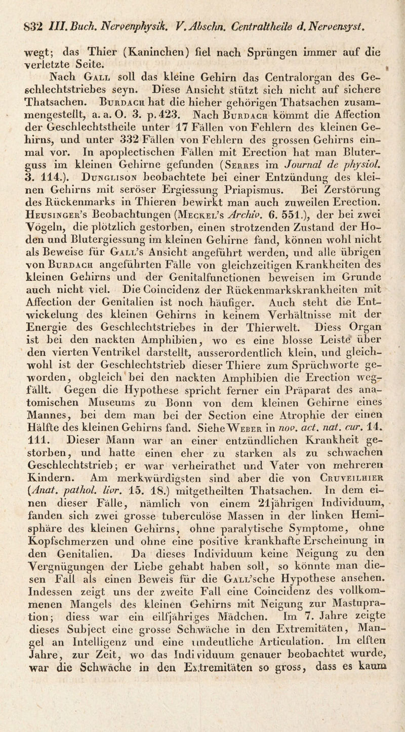 wegt; das Thier (Kaninchen) fiel nach Sprüngen immer auf die verletzte Seite. , Nach Gall soll das kleine Gehirn das Centralorgan des Ge- ßchlechtstriehes seyn. Diese Ansicht stützt sich nicht auf sichere Thatsachen. Burdach hat die hieher gehörigen Thatsachen zusam- mengestelltj a. a. O. 3. p. 423. Nach Burdach kömmt die AfFection der Geschlechtstheile unter 17 Fällen von Fehlern des kleinen Ge¬ hirns, und unter 332 Fällen von Fehlern des grossen Gehirns ein¬ mal vor. In apoplectischen Fällen mit Erection hat man Bluter¬ guss im kleinen Gehirne gefunden (Serres im Journal de physiol, 3. 114.). Dunglison beobachtete hei einer Entzündung des klei¬ nen Gehirns mit seröser Ergiessung Priapismus. Bei Zerstörung des Rückenmarks in Thieren bewirkt man auch zuweilen Erection. Heusinger’s Beobachtungen (Mecrel’s Archiv. 6*. 551.), der bei zwei Vögeln, die plötzlich gestorben, einen strotzenden Zustand der Ho¬ den und Blutergiessung im kleinen Gehirne fand, können wohl nicht als Beweise für Gall’s Ansicht angeführt werden, und alle übrigen von Burdach angeführten Fälle von gleichzeitigen Krankheiten des kleinen Gehirns und der Genitalfunctionen beweisen im Grunde auch nicht viel. Die Goincidenz der Rückenmarkskrankheiten mit AfFection der Genitalien ist noch häufiger. Auch steht di-e Ent¬ wickelung des kleinen Gehirns in keinem Verhältnisse mit der Energie des Geschlechtstriehes in der Thierwelt. Diess Organ ist hei den nackten Amphibien, wo es eine blosse Leiste über den vierten Ventrikel darstellt, ausserordentlich klein, und gleich¬ wohl ist der Geschlechtstrieb dieser Thiere zum Sprüchworte ge¬ worden, obgleich bei den nackten Amphibien die Erection weg¬ fällt. Gegen die Hypothese spricht ferner ein Präparat des ana¬ tomischen Museums zu Bonn von dem kleinen Gehirne eines Mannes, hei dem man hei der Section eine Atrophie der einen Hälfte des kleinen Gehirns fand. Siehe Weber in noo. act. nat. cur, 14. 111. Dieser Mann war an einer entzündlichen Krankheit ge¬ storben, und hatte einen eher zu starken als zu schwachen Geschlechtstrieh; er war verheirathet und Vater von mehreren Kindern. Am merkwürdigsten sind aber die von Cruveilhier {Aiiat, pathol. Vwr, 15. 18.) mitgetheilten Thatsachen. In dem ei¬ nen dieser Fälle, nämlich von einem 21jährigen Individuum, fanden sich zwei grosse tuherculöse Massen in der linken Hemi¬ sphäre des kleinen Gehirns, ohne paralytische Symptome, ohne Kopfschmerzen und ohne eine positive krankhafte Erscheinung in den Genitalien. Da dieses Individuum keine Neigung zu den Vergnügungen der Liehe gehabt haben soll, so könnte man die¬ sen Fall als einen Beweis für die GALL’sche Hypothese ansehen. Indessen zeigt uns der zAveite Fall eine Goincidenz des vollkom¬ menen Mangels des kleinen Gehirns mit Neigung zur Mastupra- tion; diess war ein eilfjähriges Mädchen. Im 7. Jahre zeigte dieses Suhject eine grosse Schwäche in den Extremitäten, Man¬ gel an Intelligenz und eine undeutliche Articulation. Im elften Jahre, zur Zeit, wo das Individuum genauer beobachtet wurde, war die Schwäche in den Extremitäten so gross, dass es kaum