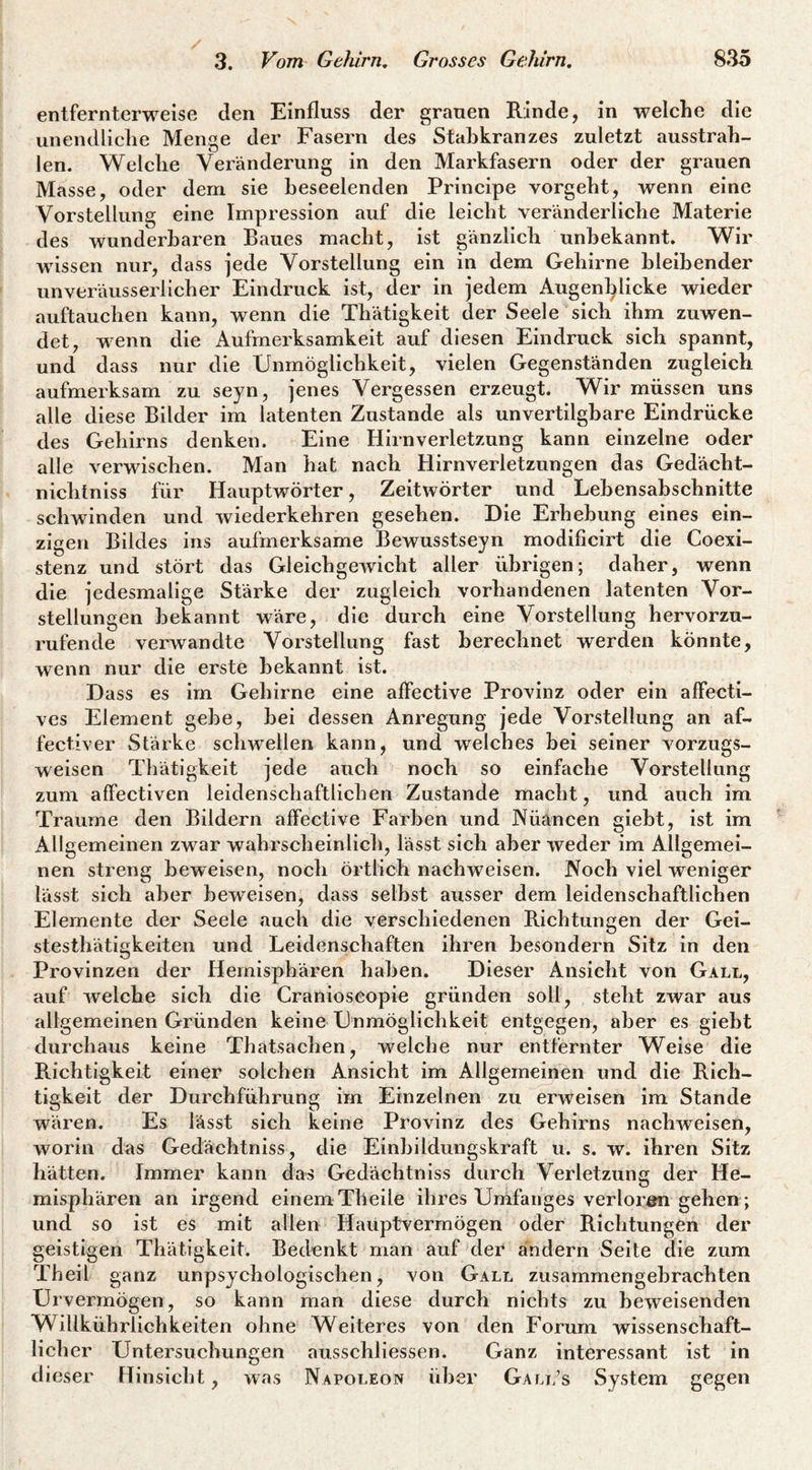 entfernterweise den Einfluss der grauen Rinde, in welche die unendliche Menge der Fasern des Stahkranzes zuletzt ausstrah¬ len. Welche Veränderung in den Markfasern oder der grauen Masse, oder dem sie beseelenden Principe vorgeht, wenn eine Vorstellung eine Impression auf die leicht veränderliche Materie des wunderbaren Baues macht, ist gänzlich unbekannt. Wir wissen nur, dass jede Vorstellung ein in dem Gehirne bleibender unveräusserlicher Eindruck ist, der in jedem Augenl^licke wieder auftaucben kann, wenn die Thätigkeit der Seele sich ihm zuwen¬ det, wenn die Aufmerksamkeit auf diesen Eindruck sich spannt, und dass nur die Unmöglichkeit, vielen Gegenständen zugleich aufmerksam zu seyn, jenes Vergessen erzeugt. Wir müssen uns alle diese Bilder im latenten Zustande als unvertilghare Eindrücke des Gehirns denken. Eine Hirnverletzung kann einzelne oder alle verwischen. Man hat nach Hirnverletzungen das Gedächt- nichtniss für Hauptwörter, Zeitwörter und Lebensabschnitte schwinden und wiederkehren gesehen. Die Erhebung eines ein¬ zigen Bildes ins aufmerksame Bewusstseyn modificirt die Coexi- stenz und stört das Gleichgewicht aller übrigen; daher, wenn die jedesmalige Stärke der zugleich vorhandenen latenten Vor¬ stellungen bekannt wäre, die durch eine Vorstellung hervorzu¬ rufende verwandte Vorstellung fast berechnet werden könnte, wenn nur die erste bekannt ist. Dass es im Gehirne eine affective Provinz oder ein affecti¬ ves Element gebe, bei dessen Anregung jede Vorstellung an af¬ fectiver Stärke schwellen kann, und welches bei seiner vorzugs¬ weisen Thätigkeit jede auch noch so einfache Vorstellung zum affectiven leidenschaftlichen Zustande macht, und auch im Traume den Bildern affective Farben und Nüäncen giebt, ist im Allgemeinen zwar wabrscbeinlich, lässt sich aber weder im Allgemei¬ nen streng beweisen, noch örtlich nachAveisen. JVoch viel weniger lässt sich aber beweisen, dass selbst ausser dem leidenschaftlichen Elemente der Seele auch die verschiedenen Richtungen der Gei- stesthätigkeiten und Leidenschaften ihren besondern Sitz in den Provinzen der Hemisphären haben. Dieser Ansicht von Gall, auf Avelche sich die Cranioseopie gründen soll, steht zwar aus allgemeinen Gründen keine Unmöglichkeit entgegen, aber es giebt durchaus keine Thatsachen, welche nur entfernter Weise die Richtigkeit einer solchen Ansicht im Allgemeinen und die Rich¬ tigkeit der Durchführung im Einzelnen zu erweisen im Stande wären. Es lässt sich keine Provinz des Gehirns nachweisen, worin das Gedächtniss, die Einbildungskraft u. s. w. ihren Sitz hätten. Immer kann das Gedächtniss durch Verletzung der He¬ misphären an irgend einem Tlieile ihres Umfanges verlorön gehen ; und so ist es mit allen Hauptvermögen oder Richtungen der geistigen Thätigkeit. Bedenkt man auf der ändern Seite die zum Theil ganz unpsychologischen, von Gall zusammengebrachten Urvermögen, so kann man diese durch nichts zu beweisenden Willkührlichkeiten ohne Weiteres von den Forum wissenschaft¬ licher Untersuchungen ausschliessen. Ganz interessant ist in dieser Hinsicht, was Napoleon über Gall’s System gegen