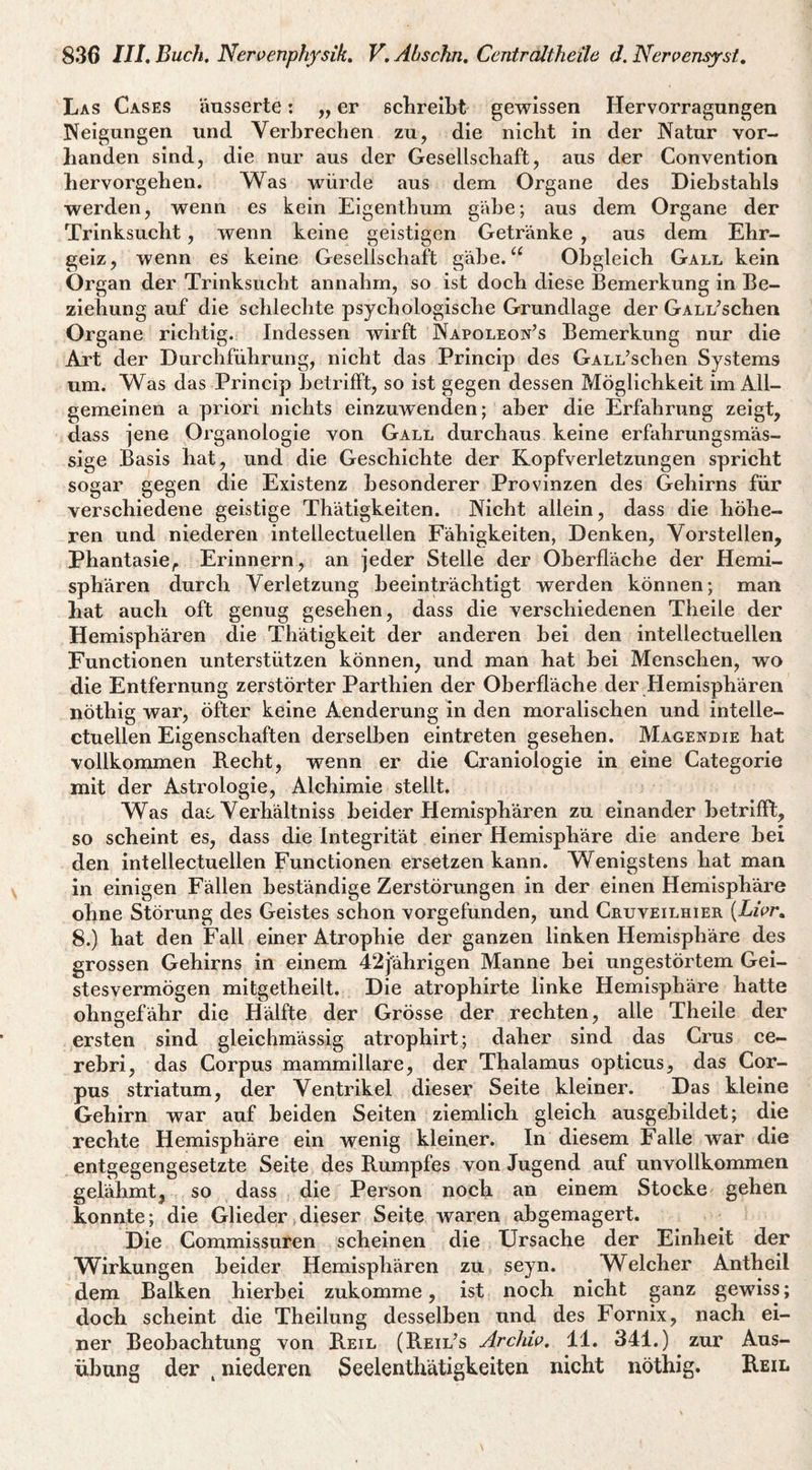 Las Cases äusserte: „ er sclireibt gewissen Hervorragungen Neigungen und Verljrechen zu, die nicht in der Natur vor¬ handen sind, die nur aus der Gesellschaft, aus der Convention hervorgehen. Was würde aus dem Organe des Diebstahls werden, wenn es kein Eigenthum gäbe; aus dem Organe der Trinksucht, wenn keine geistigen Getränke , aus dem Ehr¬ geiz, wenn es keine Gesellschaft gäbe.“ Obgleich Gall kein Organ der Trinksucht annahm, so ist doch diese Bemerkung in Be¬ ziehung auf die schlechte psychologische Grundlage der GALL^schen Organe richtig. Indessen wirft IS^apoleon’s Bemerkung nur die Art der Durchführung, nicht das Princip des GALL’schen Systems um. Was das Princip betrifft, so ist gegen dessen Möglichkeit im All¬ gemeinen a priori nichts einzuwenden; aber die Erfahrung zeigt, dass jene Organologie von Gall durchaus keine er fahr ungs mas¬ sige Basis hat, und die Geschichte der Kopfverletzungen spricht sogar gegen die Existenz besonderer Provinzen des Gehirns für verschiedene geistige Thätigkeiten. Nicht allein, dass die höhe¬ ren und niederen intellectuellen Fähigkeiten, Denken, Vorstellen, Phantasie^ Erinnern, an jeder Stelle der Oberfläche der Hemi¬ sphären durch Verletzung beeinträchtigt werden können; man hat auch oft genug gesehen, dass die verschiedenen Theile der Hemisphären die Thätigkeit der anderen bei den intellectuellen Functionen unterstützen können, und man hat bei Menschen, wo die Entfernung zerstörter Parthien der Oberfläche der Hemisphären nöthig war, öfter keine Aenderung in den moralischen und intelle¬ ctuellen Eigenschaften derselben eintreten gesehen. Magendie hat vollkommen B.echt, wenn er die Craniologie in eine Categorie mit der Astrologie, Alchimie stellt. Was das. Verhältniss beider Hemisphären zu einander betrifft, so scheint es, dass die Integrität einer Hemisphäre die andere bei den intellectuellen Functionen ersetzen kann. Wenigstens hat man in einigen Fällen beständige Zerstörungen in der einen Hemisphäre ohne Störung des Geistes schon vorgefunden, und Cruveilhier (EzW. 8.) hat den Fall einer Atrophie der ganzen linken Hemisphäre des grossen Gehirns in einem 42jährigen Manne bei ungestörtem Gei¬ stesvermögen mitgetheilt. Die atrophirte linke Hemisphäre hatte ohngefähr die Hälfte der Grösse der rechten, alle Theile der ersten sind gleichmässig atrophirt; daher sind das Grus ce- rebri, das Corpus mammillare, der Thalamus opticus, das Cor¬ pus Striatum, der Ventrikel dieser Seite kleiner. Das kleine Gehirn war auf beiden Seiten ziemlich gleich ausgebildet; die rechte Hemisphäre ein wenig kleiner. In diesem Falle war die entgegengesetzte Seite des Rumpfes von Jugend auf unvollkommen gelähmt, so dass die Person noch an einem Stocke gehen konnte; die Glieder dieser Seite waren abgemagert. Die Commissuren scheinen die Ursache der Einheit der Wirkungen beider Hemisphären zu seyn. Welcher Antheil dem Balken hierbei zukomme, ist noch nicht ganz gewiss; doch scheint die Theilung desselben und des Fornix, nach ei¬ ner Beobachtung von Reil (Reilos Archw, 11. 341.) zur Aus¬ übung der , niederen Seelenthätigkeiten nicht nöthig. Reil