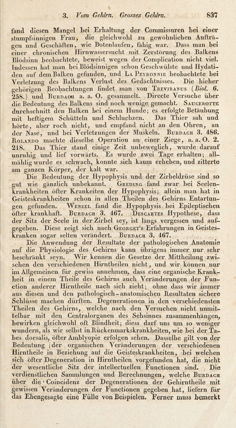 fand diesen Mangel Lei Erhaltung der Commissuren Lei einer stumpfsinnigen Frau, die gleicLwolil zu gewöLnliclien Aufträ¬ gen und Geschäften, wie B'otenlaufen, fähig war. Dass man Lei einer chronischen Hirnwassersucht mit Zerstörung des Balkens Blödsinn heohachtete, Beweist wegen der Complication nicht viel. Indessen hat man hei Blödsinnigen schon Geschwülste und Hydati- den auf dem Balken gefunden, und La Peyroinnie beobachtete bei Verletzung des Balkens Verlust des Gedächtnisses. Die hieher gehörigen Beobachtungen findet man von Treviranus {Biol. 6. 258.) und Burdaoh a. a. O. gesammelt. Directe Versuche über die Bedeutung des Balkens sind noch wenige gemacht. Saucerotte durchschnitt den Balken hei einem Hunde; es erfolgte Betäubung mit heftigem Schütteln und Schluchzen. Das Thier sah und hörte, aber roch nicht, und empfand nicht an den Ohren, an der Nase, und hei Verletzungen der Muskeln. Burdach 3. 486. B.OLANDO machte dieselbe Operation an einer Ziege, a. a. O. 2. 218. Das Thier stand einige Zeit unbeweglich, wurde darauf unruhig und lief vorwärts. Es wurde zwei Tage erhalten; all- mählig wurde es schwach, konnte sich kaum erheben, und zitterte am ganzen Körper, der kalt war. Die Bedeutung der Hypophysis und der Zirbeldrüse sind so gut wie gänzlich unbekannt. Greding fand zwar hei Seelen¬ krankheiten öfter Kränkelten der Hypophysis; allein man hat in Geisteskrankheiten schon in allen Theilen des Gehirns Entartun¬ gen gefunden. Wenzel fand die Hypophysis, bei Epileptischen öfter krankhaft. Burdach 3. 467. Descartes Hypothese, dass der Sitz der Seele in der Zirbel sey, ist längs vergessen und auf- gegehen. Diese zeigt sich nach Georget’s Erfahrungen in Geistes¬ kranken sogar selten verändert. Burdach 3. 467. Die Anwendung der B.esultate der pathologischen Anatomie auf die Physiologie des Gehirns kann übrigens immer nur sehr beschränkt seyn. Wir kennen die Gesetze der Mittheilung zwi¬ schen den verschiedenen Hirntheilen nicht, und wir können nur im Allgemeinen für gewiss annehmen, dass eine organische Krank¬ heit in einem Theile des Gehirns auch Veränderungen der Fun¬ ction anderer Hirntheile nach sich zieht; ohne dass wir immer aus diesen und den pathologisch-anatomischen Resultaten sichere Schlüsse machen dürften. Degenerationen in den verschiedensten Theilen des Gehirns, welche nach den Versuchen nicht unmit¬ telbar mit den Centralorganen des Sehsinnes Zusammenhängen, bewirken gleichwohl oft Blindheit; diess darf uns um so weniger wundern, als wir seihst in Rückenmarkskrankheiten, wie bei der Ta¬ bes dorsalis, öfter Amblyopie erfolgen sehen. Dasselbe gilt von der Bedeutung [der organischen Veränderungen der verschiedenen Hirntheile in Beziehung auf die Geisteskrankheiten, bei welchen sich öfter Degeneration in Hirntheilen vorgefunden hat, die nicht der wesentliche Sitz der intellectuellen Functionen sind. Die verdienstlichen Sammlungen und Berechnungen, welche Burdach über die • Coincidenz der Degenerationen der Gehirntheile mit gewissen Veränderungen der Functionen gegeben hat, liefern für das Ebengesagte eine Fülle von Beispielen. Ferner muss bemerkt