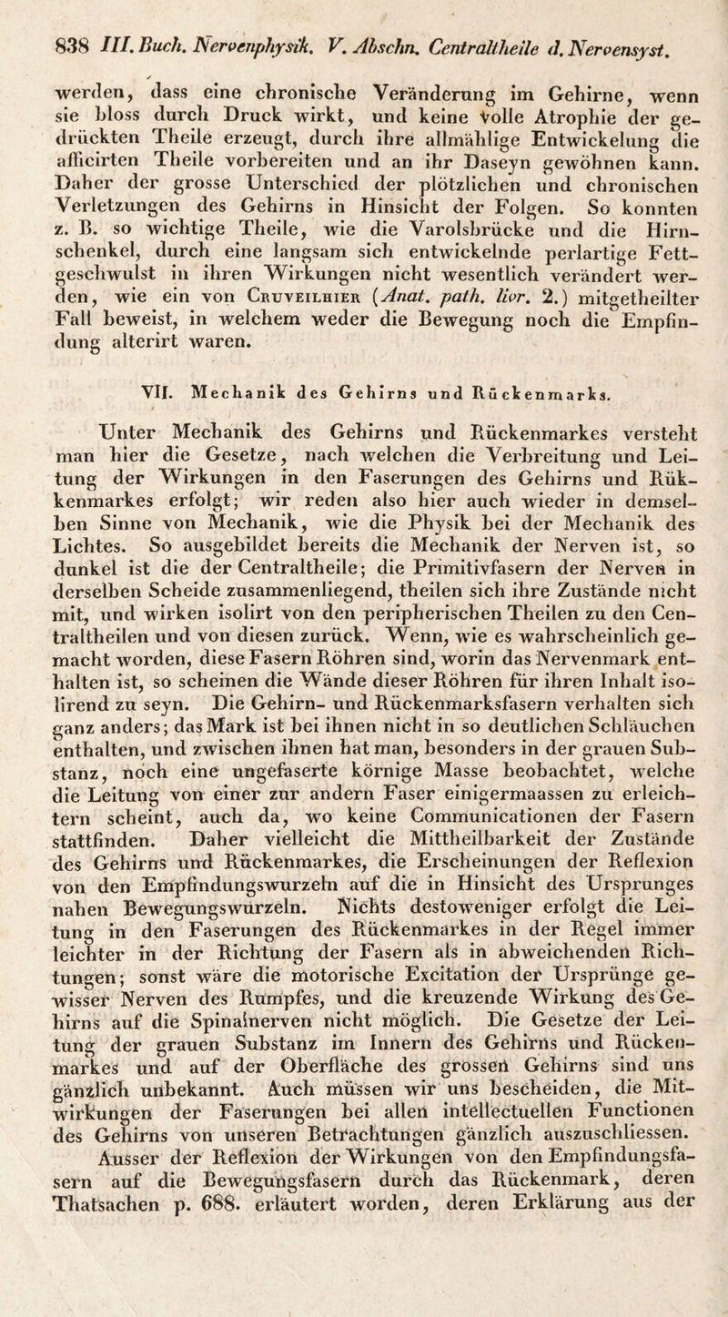 werden, dass eine chronische Veränderung im Gehirne, wenn sie hloss durch Druck wirkt, und keine Volle Atrophie der ge¬ drückten Theile erzeugt, durch ihre allmählige Entwickelung die afllcirten Theile vorhereiten und an ihr Daseyn gewöhnen kann. Daher der grosse Unterschied der plötzlichen und chronischen Verletzungen des Gehirns in Hinsicht der Folgen. So konnten z. B. so wichtige Theile, wie die Varolshrücke und die Hirn¬ schenkel, durch eine langsam sich entwickelnde perlartige Fett¬ geschwulst in ihren Wirkungen nicht wesentlich verändert wer¬ den, wie ein von Cruveilhier (Anat. path. Iwr, 2.) mitgetheilter Fall beweist, in welchem weder die Bewegung noch die Empfin¬ dung alterirt waren. VII. Me chanik des Gehirns und Rückenmarks. Unter Mechanik des Gehirns und Rückenmarkes versteht man hier die Gesetze, nach welchen die Verbreitung und Lei¬ tung der Wirkungen in den Faserungen des Gehirns und Rük- kenmarkes erfolgt; wir reden also hier auch wieder in demsel¬ ben Sinne von Mechanik, wie die Physik hei der Mechanik des Lichtes. So ausgehildet bereits die Mechanik der Nerven ist, so dunkel ist die der Centralthelle; die Primitivfasern der Nerven in derselben Scheide zusammenliegend, theilen sich ihre Zustände nicht mit, und wirken Isolirt von den peripherischen Theilen zu den Cen- traltheilen und von diesen zurück. Wenn, wie es wahrscheinlich ge¬ macht worden, diese Fasern Röhren sind, worin das Nervenmark ent¬ halten ist, so scheinen die Wände dieser Röhren für ihren Inhalt iso- llrend zu seyn. Die Gehirn- und Rückenmarksfasern verhalten sich ganz anders; das Mark ist bei ihnen nicht in so deutlichen Schläuchen enthalten, und zwischen ihnen hat man, besonders in der grauen Sub¬ stanz, noch eine ungefaserte körnige Masse beobachtet, welche die Leitung von einer zur andern Faser einigermaassen zu erleich¬ tern scheint, auch da, wo keine Communicationen der Fasern stattfinden. Daher vielleicht die Mittheilbarkeit der Zustände des Gehirns und Rückenmarkes, die Erscheinungen der Reflexion von den Empfindungswurzeln auf die in Hinsicht des Ursprunges nahen Bewegungswurreln. Nichts destoweniger erfolgt die Lei¬ tung in den Faserungen des Rückenmarkes in der Regel immer leichter in der Richtung der Fasern als in abweichenden Rich¬ tungen; sonst wäre die motorische Excitation der Ursprünge ge¬ wisser Nerven des Rumpfes, und die kreuzende Wirkung des Ge¬ hirns auf die Spinalnerven nicht möglich. Die Gesetze der Lei¬ tung der grauen Substanz irn Innern des Gehirns und Rücken¬ markes und auf der Oberfläche des grosser! Gehirns sind uns gänzlich uilbekannt. Auch müssen wir uns bescheiden, die Mit¬ wirkungen der Faserungen bei allen intellectuellen Functionen des Gehirns von unseren Betrachturigen gänzlich auszuschliessen. Ausser der Reflexion der Wirkungen von den Empfindungsfa¬ sern auf die Bewegungsfasern durch das Rückenmark, deren Thatsachen p. 688. erläutert worden, deren Erklärung aus der