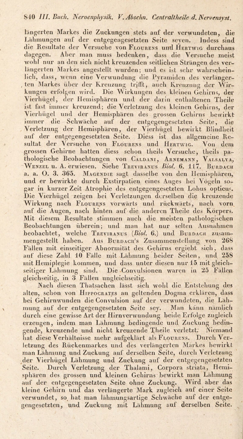 tängerten Markes die Zuckungen stets auf der verwundeten, die Lähmungen auf der entgegengesetzten Seite seyen. Indess sind die Resultate der Versuche von Flourens untl Hertwig durchaus dagegen. Aber man muss bedenken, dass die Versuche meist wo hl nur an den sich nicht kreuzenden seitliclien Strängen des ver¬ längerten Markes angestellt wurden; und es ist sehr wahrschein¬ lich, dass, wenn eine Verwundung die Pyramiden des verlänger- , teil Markes über der Kreuzung trifft, auch Kreuzung der Wir¬ kungen erfolgen wird. Die Wirkungen des klein-en Gehirns, der Vierhügel, der Hemisphären und der darin enthaltenen Theile ist fast immer kreuzend; die Verletzung des kleinen Gehirns, der Vierhügel und der Hemisphären des grossen Gehirns bewirkt immer die Schwäche auf der entgegengesetzten Seite, die ^ Verletzung der Hemisphären, der Vierhügel bewirkt Blindheit auf der entgegengesetzten Seite. Diess ist das allgemeine Re¬ sultat der Versuehe von Flourens und Hertwig. Von dem grossen Gehirne hatten diess sehon theils Versuclie, theils pa¬ thologische Beobachtungen von Caldani, Arnemann, Valsalva, ''Wenzel u. A. erwiesen. Siehe Trevtranus Biol, 6. 117. Burdach a. a. O. 3. 36*5. Magendie sagt dasselbe von den Hemisphären, und er bewirkte durch Exstirpatien eines Auges hei Vögeln so¬ gar in kurzer Zeit Atrophie des entgegengesetzten Lohus opticus. Die Vierhügel zeigen bei Verletzungen derselben die kreuzende Wirkung nach Flourens vorwärts und rückwärts, nach vorn^ auf die Augen, nach hinten auf die anderen Theile des Körpers. Mit diesem Resultate stimmen auch die meisten pathologischen Beobachtungen überein; und man hat nur selten Ausnahmen beobachtet, welche Treviranus [Biol. 6.) und BurDach zusam¬ mengestellt haben. Aus Burdacii’s Zusammenstellung von 268 Fällen mit einseitiger Abnormität des Gehirns erglebt sich, dass auf diese Zahl 10 Fälle mit Lähmung beider Seiten, und 258 mit Hemiplegie kommen, und dass unter diesen nur 15 mit gleich¬ seitiger Lähmung sind. \ Die Convulsionen waren ln 25 Fällep- gleichseltig, in 3 Fällen ungleichseitig, JNach diesen Thatsachen lässt sich wohl die Entstehung des alten, schon von Hippocrates an geltenden Dogma erklären, dass bei Gehirnwiinden die Convulsion auf der verwundeten, die Läh¬ mung auf der entgegengesetzten Seite sey. Man kann nämlich durch eine gewisse Art der Hirnverwundung beide Erfolge zugleich erzeugen, indem man Lähmung bedingende und Zuckung bedin¬ gende, kreuzende und nicht kreuzende Theile verletzt.' Niem.'tnd hat diese Verhältnisse mehr aufgeklärt als Flourens. Durch Ver¬ letzung des Rückenmarkes und des verlängerten Markes bewirkt man Lähmung und Zuckung auf derselben Seite, durch Verletzung /1er Vierhügel Lähmung und Zuckung auf der entgegengesetzten . Seite. Durch Verletzung der Thalami, Corpora striata, Hemi¬ sphären des grossen und kleinen Gehirns bewirkt man Lähmung auf der entgegengesetzten Seite ohne Zuckung. Wird aber das kleine Gehirn und das verlängerte Mark zugleich auf einer Seite verwundet, so^ hat man lähmungsartige Schwäche auf der entge¬ gengesetzten, und Zuckung mit Lähmung auf derselben Seite.