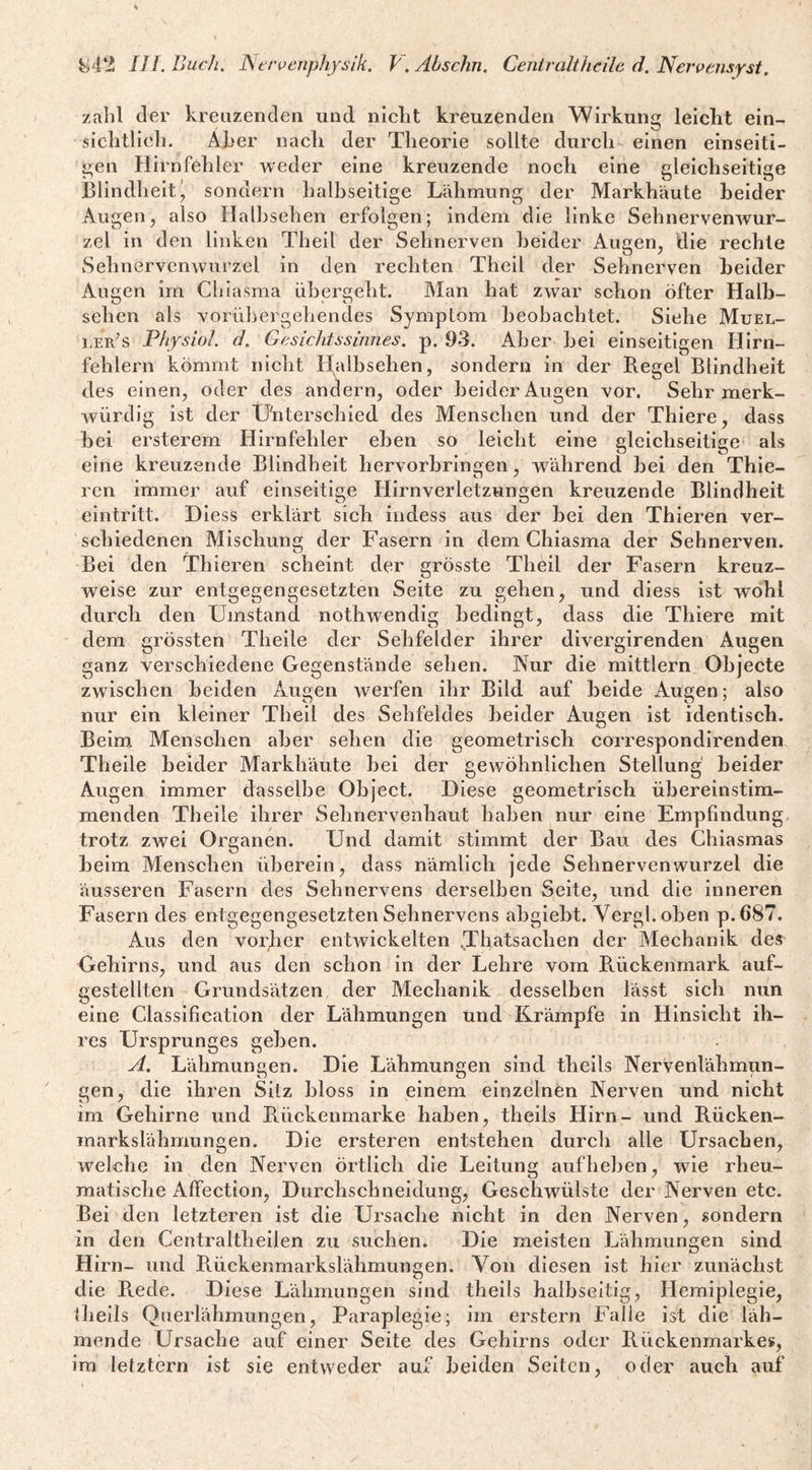 zahl der kreuzenden und niclit kreuzenden Wirkung leicht ein- siclitlieli. Aber nach der Theorie sollte durch einen einseiti¬ gen Hirn fehler weder eine kreuzende noch eine gleichseitige Blindheiti sondern halbseitige Lähmung der Markhäute beider Augen, also Halhsehen erfolgen; indem die linke Sehnervenwur¬ zel in den linken Theil der Sehnerven beider Augen, die rechte Sehnervenwurzel in den rechten Theil der Sehnerven beider Augen im Clilasma übergeht. Man hat zwar schon öfter Halb¬ sehen als vorübergehendes Symptom beobachtet. Siehe Muel- ler’s Physiol. d, Gesichtssinnes, p. 93. Aber bei einseitigen Hirn¬ fehlern kömmt nicht thilbsehen, sondern in der Regel Blindheit des einen, oder des andern, oder beider Augen vor. Sehr merk¬ würdig ist der Unterschied des Menschen und der Thiere, dass hei ersterem Hirnfehler eben so leicht eine gleichseitige als eine kreuzende Blindheit hervorhringen, während bei den Thie- ren immer auf einseitige Hirnverletzungen kreuzende Blindheit eintritt. Diess erklärt sich indess aus der hei den Thieren ver¬ schiedenen Mischung der Fasern in dem Chiasma der Sehnerven. Bei den Thieren scheint der grösste Theil der Fasern kreuz¬ weise zur entgegengesetzten Seite zu gehen, und diess ist wohl durch den Umstand nothwendig bedingt, dass die Thiere mit dem grössten Theile der Sehfelder ihrer divergirenden Augen ganz verschiedene Gegenstände sehen. Nur die mittlern Objecte zwischen beiden Augen werfen ihr Bild auf beide Augen; also nur ein kleiner Theil des Sehfeldes beider Augen ist identisch. Beim Menschen aber sehen die geometrisch correspondirenden Theile beider Markhäute bei der gewöhnlichen Stellung' beider Augen immer dasselbe Object. Diese geometrisch übereinstim¬ menden Theile ihrer Sehnervenhaut haben nur eine Empfindung trotz zwei Organen. Und damit stimmt der Bau des Ghiasmas heim Menschen überein, dass nämlich jede Sehnervenwurzel die äusseren Fasern des Sehnervens derselben Seite, und die inneren Fasern des entgegengesetzten Sehnervens abgiebt. Vergl.oben p.687. Aus den vorder entwickelten .Thatsachen der Mechanik des Gehirns, und aus den schon in der Lehre vom Rückenmark auf¬ gestellten Grundsätzen der Mechanik desselben lässt sich nun eine Classification der Lähmungen und Krämpfe in Hinsicht ih¬ res Ursprunges gehen. A. Lähmungen. Die Lähmungen sind theils Nervenlähmun- gen, die ihren Sitz bloss in einem einzelnen Nerven und nicht im Gehirne und Rückenmarke haben, theils Hirn- und Rücken- markslähmungen. Die ersteren entstehen durch alle Ursachen, welche in den Nerven örtlich die Leitung aufheben, wie rheu¬ matische Affection, Durchschneidung, Geschwülste der Nerven etc. Bei den letzteren ist die Ursache nicht in den Nerven, sondern in den Centraltheilen zu suchen. Die meisten Lähmungen sind Hirn- und Riückenmarkslähmungen. Von diesen ist hier zunächst die Rede. Diese Lähmungen sind theils halbseitig, Hemiplegie, theils Qiierlähmungen, Paraplegie; im erstem Falle ist die läh¬ mende Ursache auf einer Seite des Gehirns oder Rückenmarkes, im letztem ist sie entweder auf beiden Seiten, oder auch auf