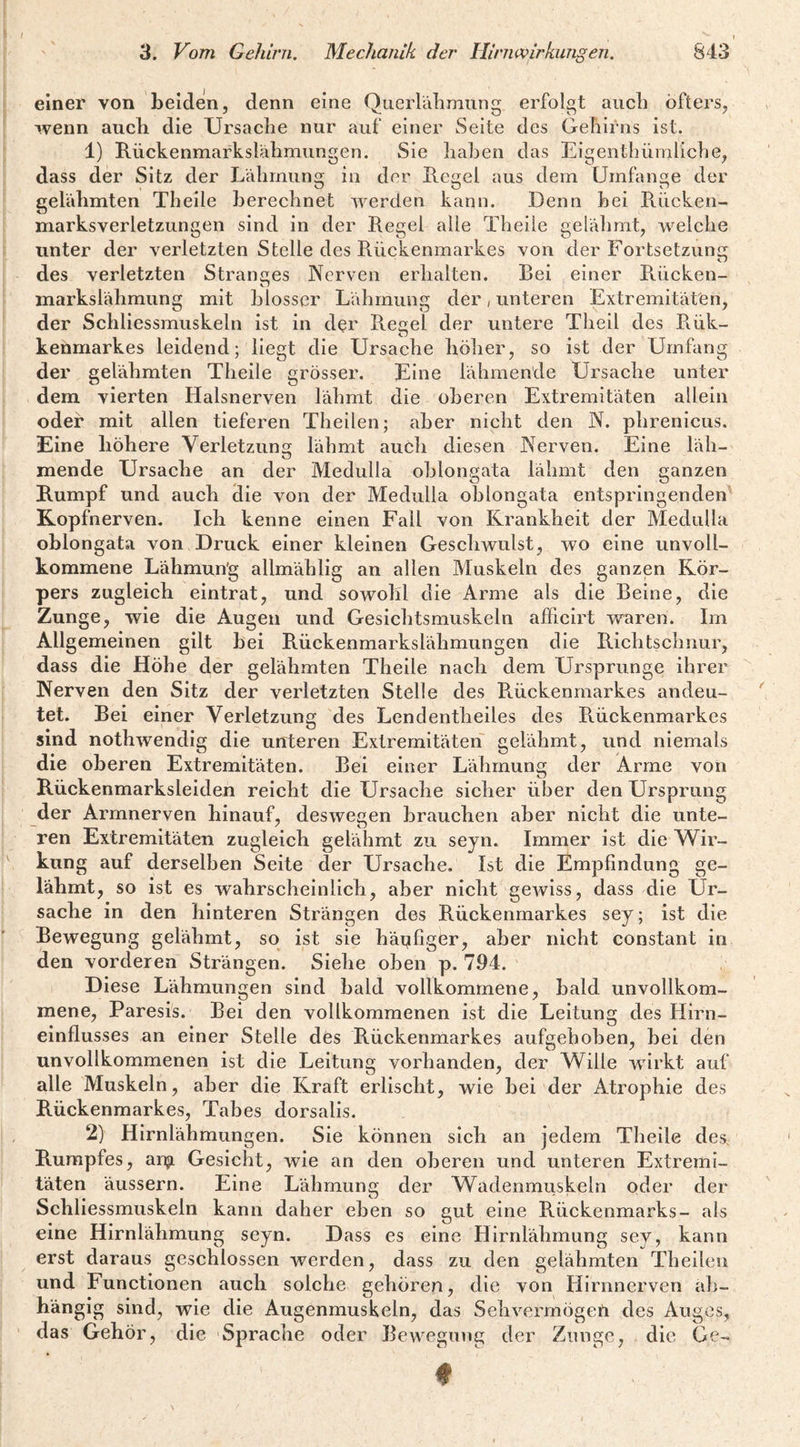einer von beiden, denn eine Querlälimiing erfolgt aiicb öfters, wenn auch die Ursaclie nur auf einer Seite des Gehirns Ist. 1) Rückenmarkslähmungen. Sie haben das Eigenthümliche, dass der Sitz der Lähmung in der Regel aus dem Umfange der gelähmten Thelle berechnet werden kann. Denn bei R.iicken- marksverletzungen sind in der Regel alle Thelle gelähmt, welche unter der verletzten Stelle des Rückenmarkes von der Fortsetzunii des verletzten Stranges Nerven erhalten. Bei einer Rücken¬ markslähmung mit blosser Lähmung der, unteren Extremitäten, der Schliessmuskeln ist in der Regel der untere Theil des Rük- kenmarkes leidend; liegt die Ursache hölier, so ist der Umfang der gelähmten Theile grösser. Eine lähmende Ursache unter dem vierten Halsnerven lähmt die oberen Extremitäten allein oder mit allen tieferen Thellen; aber nicht den N. phrenicus. Eine höhere Verletzung lähmt auöh diesen Nerven. Eine läh¬ mende Ursache an der Medulla ohlongata lähmt den ganzen Rumpf und auch Hie von der Medulla oTjlongata entspringenden Kopfnerven. Ich kenne einen Fall von Krankheit der Medulla oblongata von Druck einer kleinen Gesclnvulst, wo eine unvoll¬ kommene Lähmun'g allmählig an allen Muskeln des ganzen Kör¬ pers zugleich eintrat, und sowohl die Arme als die Beine, die Zunge, wie die Augen und Gesichtsmuskeln afficirt waren. Im Allgemeinen gilt bei Rückenmarkslähmungen die Richtschnur, dass die Höhe der gelähmten Theile nach dem Ursprünge ihrer Nerven den Sitz der verletzten Stelle des Rückenmarkes andeu¬ tet. Bei einer Verletzung des Lendentheiles des Rückenmarkes sind nothwendig die unteren Extremitäten gelähmt, und niemals die oberen Extremitäten. Bei einer Lähmung der Arme von Rückenmarksleiden reicht die Ursache sicher über den Ursprung der Armnerven hinauf, deswegen brauchen aber nicht die unte¬ ren Extremitäten zugleich gelähmt zu seyn. Immer ist die NVir- kung auf derselben Seite der Ursache. Ist die Empfindung ge¬ lahmt, so ist es wahrscheinlich , aber nicht gCAviss, dass die Ur¬ sache in den hinteren Strängen des Rückenmarkes sey; ist die Bewegung gelähmt, so ist sie häpfigCr, aber nicht constant in den vorderen Strängen. Siehe oben p. 794. ' Diese Lähmungen sind bald vollkommene, bald unvollkom¬ mene, Paresis. Bei den vollkommenen ist die Leitung des Hirn¬ einflusses an einer Stelle des Rückenmarkes aufgehoben, bei den unvollkommenen ist die Leitung vorhanden, der Wille wirkt auf alle Muskeln, aber die Kraft erlischt, wie bei der Atrophie des Rückenmarkes, Tabes dorsalis. 2) Hirnlähmungen. Sie können sich an jedem Theile des, Rumpfes, an?. Gesicht, wie an den oberen und unteren Extremi¬ täten äussern. Eine Lähmung der Wadenmuskeln oder der Schliessmuskeln kann daher eben so gut eine Rückenmarks- als eine Hirnlähmung seyn. Dass es eine Hirnlähmung sey, kann erst daraus geschlossen werden, dass zu den gelähmten Theilen und Functionen auch solche gehören, die von Hirnnerven ab¬ hängig sind, wie die Augenmuskeln, das Sehvermögen des Auges, das Gehör, die Sprache oder Bewegung der Zunge, die Ge-