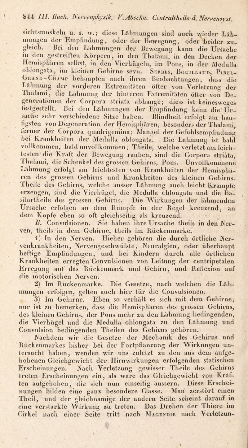 sicfitsmuskeln u. s. w.; diese L’cilimungen sind aiicli wieder Läh¬ mungen der Empfindling, oder der Bewegung, oder beider zu¬ gleich. Bei den Lähmungen der Bewegung kann die Ursache m den gestreiften Körpern, in den Thalarni, in den Decken der Hemisphären sellj-^t, in den Vierhügeln, irn Pons, in der Medulla ohlongata^ im kleinen Gehirne seyn. Serres, Bouillaud, Pinel- Grakd-CuAMP behaupten nach ihren Beobachtungen, dass die Lähmung der vorxleren Extremitäten öfter von Verletzung der Thalami, die Lähmung der hinteren Extremitäten öfter von De¬ generationen der Corpora striata abbänge; diess ist keinesweges festgestellt. Bei den Lähmungen der Ernpfindung kann die Ur¬ sache sehr verschiedene Sitze haben. Blindheit erfolgt am häu¬ figsten von Degeneration der Hemisphären, besonders der Thalami, ferneiy der Corpora quadrigemina; Mangel der Gefühlsempfindung bei Krankheiten der Medulla oblongata. Die Lähmung ist bald vollkommen, bald unvollkommen; Theile, welche verletzt am leich¬ testen die Kraft der Bewegung rauheö, sind die Corpora striata, Thalami, die Schenkel des grossen Gehirns, Pons. Unvollkommene Lähmung erfolgt am leichtesten von Krankheiten der Hemisphä¬ ren des grossen Gehirns und Krankheiten des kleinen Gehirns! Theile des Gehirns, welche ausser Lähmung auch leicht Krämpfe erzeugen, sind die Vierhügel, die Medulla chlongata und die Ba- silartheile des grossen Gehirns. Die Wirkungen iler lähmenden Ursache erfolgen an dem Bumpfe in der B.egel kreuzend, an dem Kopfe eben so oft gleichseitig als kreuzend. ' B. Convu'lsionen. Sie haben ihre Ursache theils in den Ner¬ ven, theils, in dem Gehirne, theils im B.ückenmarke. 1) In den Nerven. Hieher gehören die durch örtliche Ner¬ venkrankheiten, Nervengeschwülste, Neuralgien, oder überhaupt heftige Empfindungen, und bei Kindern durch alle örtlichen Krankheiten erregtenUonvulsionen von Leitung der centripetalen Erregung auf das Bückenmark und Gehirn, und Reflexion auf die motorischen Nerven. 2) Im Rückenmarke. Die Gesetze, nach welchen die Läh¬ mungen erfolgen, gelten auch hier für die Convulsionen. 3) Im Gehirne. Eben so verhält es sich mit dem Gehirne; nur ist zu bemerken, dass die Hemisphären des grossen Gehirns, des kleinen Gehirns, der Pons mehr zu den Lähmung bedingenden, die Vierhügel und die Medulla oblongata zu den Lähmung und Convulsion bedingenden Theilen des Gehirns gehören. Nachdem war die Gesetze der Mechanik des Gehirns und Rückenmarkes bisher bei der Fortpflanzung der Wirkungen un¬ tersucht haben, wenden wir uns zuletzt zu den aus dem aufge¬ hobenen Gleichgewicht der- Hirnwirkungen erfolgenden statischen Erscheinungen. Nach Verletzung gewisser Theile des Gehirns treten Erscbeinunsen ein, als Aväre das Gleichgewicht von Kräf- ten aufgehoben, die sich nun einseitig äussern. Diese Erschei¬ nungen bilden eine ganz besondere Classe. Man zerstört einen Theil, und der gleichnamige der andern Seite scheint darauf in eine verstärkte Wirkung zu treten. Das Drehen der Thiere im Cirkel nach einer Seite tritt nach Magendie nach Verletzun- I I