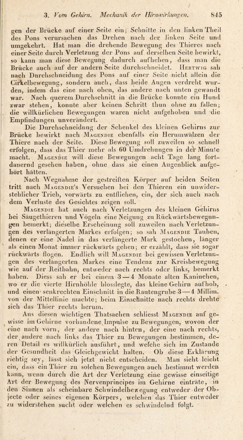 gen der Brücke auf einer Seite ein; Schnitte i«i cl<ni linken Tbeil des Pons -verursaclien das Drelien nacli der linken Seite und umgekehrt. Hat man die drehende Bewegung des Thieres nach einer Seite durch Verletzung der Pons auf derselben Seite bewirkt, so kann man diese Bewegung dadurch aufhehen, dass man die Brücke auch auf der andern Seite durchschneidet. Hertwig sah nach Durchschileidung des Pons auf einer Seite nicht allein die Cirkelhewegung, sondern aucli, dass beide Augen verdreht wur¬ den, indem das eine nach oben, das andere nach unten gewandt war. Nach querem Durchschnitt in die Brücke konnte ein Hund zwar stehen, konnte aber keinen Schritt timn ohne zu fallen; die willkürlichen Bewegungen waren nieht aufgehoben und die Empfindungen unverändert. Die Durchsclineidnnii der Schenkel des kleinen Gehirns zur Brücke bewirkt nach Magendie ebenfalls ein Herumwälzen der Thiere nach der Seite. Diese Bewegung soll zuweilen so sehneli erfolgen, dass das Thier mehr als fiO Umdrehungen in deV Minute macht. Magendie will diese Bewegungen acht Tage lang fort¬ dauernd gesehen haben, ohne dass sie einen Augenblick aufge¬ hört hätten. Nach Wegnahme der gestreiften Körper auf beiden Seiten tritt nach Magendie’s Versuchen hei den Thieren ein unwider¬ stehlicher Trieb, vorwärts zu entfliehen, ein, der sich auch nach dem Verluste des Gesichtes zeisjen soll. o \ Magendie hat auch nach Verletzungen des kleinen Gehirns hei Säugethieren und Vögeln, eine Neigung zu Rück wärtshewegun- gen bemerkt; dieselbe Erscheinung soll zuweilen nach Verletzun¬ gen des verlängerten Markes erfolgen; so sah Magendie Tauben, denen er eine Nadel in das verlängerte Mark gestochen, länger als einen Monat immer rückwärts gehen; er erzählt, dass sie sogar rückwärts flogen. Endlich Avill Magendie hei gewissen Verletzun¬ gen des verlängerten Markes eine Tendenz zur Kreisbewegung wie auf der Reitbahn, entweder naeh rechts oder links, bemerkt haben. Diess sah er hei einem 3 — 4 Monate alten Kaninchen, wo er die A'ierte Hirnhöhle hlosslegte, das kleine Gehirn aufhoh, und einen'senkrechten Elnsehnitt in die Rautengruhe 3 — 4 Millim. von der Mittellinie machte; beim Einschnitte nach rechts drehte sich das Thier rechts herum. Aus diesen Avichtigen Thatsachen schllesst Magendie auf ge¬ wisse irn Gehirne vorhandene Jmpulse zu Bewegungen, wovon der eine nach vorn, der andere nach hinten, der eine nach rechts, der andere nach links das Thier zu BeAveun«en bestimmen, de- ren Detail es Avilikürllch ausführt, und wefche sieh im Zustande der Gesundheit das Gleichgewicht halten, Ob diese Erklärung richtig sey, lässt sich jetzt nicht entscheiden. Man sieht leicht ein, dass ein Thier zu solchen Bewegungen auch bestimmt Averden kann, Avenn durch die Art der Verletzung eine gewisse einseitige Art der BcAvegung des Nervenprlnclpes im Gehirne einträte, in den Sinnen als scheinbare wSchAvindelbeiAegung enlAveder der Ob¬ jecte oder seines eigenen Körpers, Avelchen dgs Thier entweder zu Aviderstehen sucht oder welchen es schwindelnd folgt.